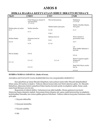88
AMOS 8
HIIKAA HAARAA KEEYYATAAN HIRUU IRRATTI HUNDAA’E
NKJV NRSV TEV NJB
Mullata guboo ija mukaa
8:1-3
Mullata ibiddaa
8:4-10
Mul’ata ibiddaa
8:11-14
Firdii Waaqayyoo shananii fi
raaj haarominaa
(7:1-9:15)
Mullata afuraffaa
8:1-3
Himannaa Israa’eel
8:4-6
8:7-8
8:9-10
8:11-12
8:13-14
Mul’ata Hawaannisaa
Mullata baattoo ijaan guute
8:1-2ሀ
8:2ለ-3
Badiinsa Israa’eel
8:4-6
8:7-10
8:11-14
Mullattoota
(7:1-9:10)
Mullata Afuraffaa: Baattuu
firiin guute
8:1-3
Warra saamanii fi
gowwomsan irratti
8:4-7
8:8
Raajii adabbii dukkanaa fi
boo’icha
8:9-10
Beeluu fi gogiinsa sagalee
Waaqayyoo
8:11-12
Raajii firdii dhiyoo yookiis
hoo’aa
8:13-14
DUBBISA MARSAA SADAFFAA (fuula vii irraa)
SADARKAA KEYYATAATTI YAADA BARREESSICHAA ISA JALQABARRA HORDOFUU
Kun qaleelfama qo’annaa Macaafa Qulqulluuti, kana jechuun namni tokko Macaafa Qulqulluudhaaf
hiikaa mataa ofii laachuu ni danda’a. Tokkoon okkoon keenya akka nuuf ifeetti adeemuu qabna. Ati, Macaafni
Qulqulluun, akkasumas hafurrii qulqulluun hiikaa laachuu keessatti qooda isa jalqabarra qabdu. Kanas yaada
nama biraaf dhiisuun sirra hin jiru.
Boqonnicha al tokkotti dubbisi. Gulummoowwan adda baafadhu. Hirama gulumoowwan keetii
iikaawwan haaraa shananiin madaali. Keeyyataan himuu dirqama miti, garuu yaada barreessichaa isa jalqabarra
hordofuudhaaf furtuudha, kun immoo gidduu galeessa hiikichaati. Tokkoon tokkoon keeyyataa Gulummoo tokko
qofa qaba.
1. Keyyata tokkooffaa
2. Keeyyata lammaffaa
3. Keyyata sadaffaa
4. kkk
 