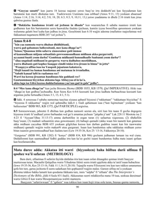 90
 “Guyyaa sanatti” kun jaarra 18 keessa raajonni yeroo baay’ee irra deddeebi’ani kan fayyadaman kan
barratame kan murti dhokataa ture. Yaahiwween Uummata isaa eebbaaf (Amos 9:11, 13) yookaan abaarsaaf
(Amos 1:14, 2:16, 3:14, 4:2, 5:8, 18, 20, 6:3, 8:3, 9, 10,11, 13,) yeroo yaadatamu in dhufa 2:16 irratti kan jiruu
qabsiisa guutuu ilaala.
 “Bakkicha hundumaa irratti cal jechuun in dhaala” kun waaranichaa fi sababa naannoo irratti kan
godhamee kan hin barrataminn seera haawalcha ilaalata (jechuun, kamiin iyyuu boosiiftuu qaroomoon yookaan
walumma galatti boo’icaha kan jedhuu in jiruu. Goochimni kun 6:10 wajjin adeema (mallattoo raajeefannaa wal
fakkaatuun tuqameera BDB 245 “cal jechuu”).
Amos 8:4-8
4
Isin yaa namoota warra dhaban dhidhiittanii,
warra gad qabamoos balleessitanii, mee kana dhaga’aa*!
5
Isinoo,“Quunnaa ittiin safarru xinneessinee gatii immoo
ol kaasuudhaan miijana sobaatiinis gowwoomsuudhaan midhaan akka gurgurrutti,
ayyaanni baatii yoom darba? Gombisaa midhaanii banuudhaafis Sanbanni yoom darba*?
6
silaa ungulaali midhaani in gurgurra; warra dadhaboo meetiidhaan,
warra dhabanis gati kophee baaqqee cimdii tokko irra jiruun in binna” in jettu*
7
Waaqayyo ulfina isaa isa Yaaqoob jajaatuun kakateera,
“Hojii isaanii isa hamaa hundumaa ani matumaa in irranfadhu.
8
Sababi kanaaf lafti in raafamuu ree?
Warri isa keessa jiraantan hundinuus hin gaddanii ree?
Guutuummaan biyyichaa akkuma laga Abbayyaa ol in ka’a,
akka laga isa Gibxi keessa daddarbatamaa yaa’uus gad in gala” jedhe*.
8:4 “Mee kana dhaga’aa” kun jecha Ibiroota Shema (BDB 1033, KB 1570, Qal IMPERATIVE). Hiiki isaa
“dhaga’ee kan godhuu”jechuudha. Kun Seera Kes 6:4-6 keessatti kan jiruu kadhata barbaachisaa keessatti kan
argamuu jecha furtuudha (Amos 3:1, 13, 4:1, 5:1).
 lakk. 4 soreessaa f sababa namootaa taayitaa siyaasa qabanif hiyeessi (“rakkattaan” “rakkattaan biyyichaa” fi
“hiyeessa fi rakkaattaa” wajjin wal qabatadha lakk.6 ). Gadi qabamuun isaa (“kan liqimsitaan” yookaan “kan
balleessitan” BDB 983, KB 1375, Qal PARTICIPLE) argisiisa.
8:5 Soreesowwaan, jabootni fi dhiibaa kan godhan namooti seeran ala, sirri kan hin taane fi gocha dogogora
hiyeessa irratti fe’uudhaaf yeroo barbaadan wal ga’ii amantaa jechuun “jalqaba ji’aati” Lak 228:11 Mootota isa 2
4:23 fi “Ayyaan”(Bau 31:13:17) amma darbuttillee in eegan turan (1) safaartuu xiqeessuu; (2) shekeliin
baay’isuun; (3) madaali sobaanitiin utuu gowomsaani; (4) habaqii qamadii (akka waan hin taanetti kan gatamuu
akka midhaan caccabaa BDB 655 yookaan gilgilchaa keessa kan darban guddina isaani kan hin raawwatne
midhaan) qamadii wajjiin walin makan9i utuu gurgurani. Isaan kun hundumtuu saba rakkkataa midhaan yeroo
bitan isaaniin gowoomsuudhaaf kan ilaalatu ture (Lew 19:35-36, Kes 25:`13-16, Fakkeenya 20:10).
“Gurguruu” (BDB 991, KB 1202) fi “konye” (BDB 834, KB 986) gochami jedhaman lamaan isa wal ciana.
Daldalloonni kun saamuudhaaf fedhii guddaa irra kan ka’ee gochii isaani hundumtuu fedha mata isaani qofaan
kan hoofamaniidha.
Mata duree adda: Akkataa itti warri (biyyooleen) baha biiftuu durii ulfinaa fi
qoobee wa’ii safaran (METROLOGY)
Bara durii, ulfaatinaa fi safariin fayiida daldalaa irra kan isaan oolan dinaagdee qonnaa irratti baayyee
murteessaa turan. Macaafni Qulqulluu warra Yihudotaa falmii seera irratti qajeltota akka ta’aniif isaan hubachisa
(lewo 19:35-36, Kes 25:13-16, Fakk 11:1,16:11,20:10). Tajaajila warra Filisxeemi irra kan ture rakkoo amanamuu
qofa hin ture, garuu jechoota fi seera sadarkaan hin qophaaniif wajjiin malee. Gareen ulfina mi’a yookaan
dhimma tokkoo bakka lamatti kan qoodama fakkaata ture, innis “salpha” fi “ulfaata” dha The Interpreter’s
Dictionary of the Bible, jildii 4 fuula 831 ilaali). Akkasumas seerri mlakkoofsa mana 10 isaa, seeksaa deesimaal
warra Gibxii fi kan warra Mesopotaamiyaa walitti mameera.
Baayyeen “safarriwwaan” fi “qabeen” waa tokkoo kan isaan hojii irraa oola turan, buusaa qaama namoota,
 