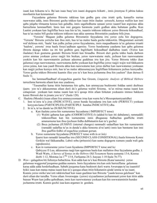 vii
isaati kan hiikamu ta’a. Bu’aan isaas baay’een isaani dogogora hiikatti , innis jireenyaa fi jabina kakuu
moofaatiin kan kennamuuf.
Fayyadama galumsa Ibiroota rakkisaa kan godhu gara cina irratti qofa, kanaafiis nurraa
raawwatee adda, innis Ibiroonni gocha tokkoo kan isaan ittiin ilaalan yeroochi, keenya walliin kan inni
qabu jalqaba tilmaama keessa kan galudha, innis sagalledhuma sanaan yeroo isaanif kan argisisuu akka
barreefama lammaaffatti. Innis kan inni gargaru baratoota yaalii godhan akka hubataan godha. Kun
Laatini yookaan kan Ingiliffaa boca isaa hin ta’iin, isaaniis tokkoon tokkoon yeroo Ibiroota hiikuudhaaf,
haa ta’uu malee bifi gocha tokkoon tokkoon isaa akka sammuu Ibirootatiin yaadame bifa jirun.
‘Yeroota’ Maqaan jedhu galumsa Ibirootatiin fayyadama irra yeroo oolu hin dogogorsa.
‘Yeroota’ Ibiroota yeriicha kan ibsu miti, haa ta’uu malee haala gocha tokkootiin. Dhugummati asirratti
wal’alchisuu miti, ‘haala’ kan jedhu jechaa yeroo fayyadamnu, innis maqaadhaanis ta’ee galumsa irraatti
‘haalota’, yeroota’ irraa haala fooya’aadhaan agarsisu. Yeroo hundumma yaadamu kan qabu galumsa
ibroota daanga tokko isa itti hin godhiin gara Ingilifaatti hiikuudhaaf dadhabuu isaati. (Yeroo kan
ilaalatee) Kun guutuma guututti Ibiroota biratti kan biraadha. Ibirooti duri gocha tokko haala darbeen
yeroo ammaa yookaan yeroo raajjii hin beekan, yeroo raawwatame male, jechuun kan raawwaatame
yookiin kan hin raawwatamiin jechuun adeemsa guddinaa irra kan jiru. Yeroo Ibiroota tokko (kan
galumsa) erga raawwatamee, raawwatama darbe yookaan kan Ingiliffaa yeroo raajjii wajin wal-fakkaatera
yeroo jennu, kan isaa yaadi Ibiroota akka kan raawwatame kan yeroo darbee kan raawwatamee yookaaan
kan raajjii jechuu keenya miti, haa ta’uu malee akkasumayyuu Ingiliffaan hiikameera jechuu keenyadha.
Yeroo gocha tokkoo Ibirootni kaamin illee yoo ta’e kan boca jechamma ibsu hin yaaleen” (kan dursuu fi
fuula 1).
Isa lammaaffaadhaaf of-eegachisa gaariin Sue Groom, Linguistic Analysis of Biblical Hebrew
tarreefama barnoota afaani kan nuu yaadessu,
“Tasumallee karaa ittiin baratamuu hin qabu, kan ammayyaa beektootni foddaa samii deebisee
ijaaru yoo ta’e akkasummas afaan durii du’e galumsa walitti firooma, ta’us miiraa mataa isaani kan
calaqisisan yookaan kan mataa isaani kan ta’e qooqa ittiin afaan hiikatan yookaanis immoo bakkeen
kunni Ibirooti dur in jiraatu yoo ta’e” (fuula 128).
C. Haalota (Moods) (isaan afaan lixa ammayyoomaan irraa kan warra ba’a Mesoopotamiyaatidha)
1. Inni ta’eera ta’a jiras (INDICATIVE), yeroo hunda fayyadama irra kan oole (PERFECT) yookaan
keeyyata kana (PARTICIPLES) (PARTICIPLE hunduu INDICATIVE) dha.
2. In ta’a, ta’uu danda’aa (SUBJUNCTIVE)
a. Kan ilaalatu yeroo hin xumuramne fayyadama ( IMPERFECT tense)
(1) Walitti qabama kan qabu (COHORTATIVE) h (added h) kan itti dabalame), rammaddii
tokkoooffaan kan hin xumuramne innis dhugaasaa fudhachaa gaafficha irratti
amanamuma kan ibsu (jechuun fedha dubbataatiin kan ta’e gocha)
(2) Boca jechamaa (JUSSIVE (internal changes) rammadii sadaaffaan kan hin xumuramiin
(ramaddi sadaffaa ta’us in danda’a akka himoota al-ta’aatti) innis kan baratame kan inni
ibsu gaaffiin fedhii of eegachisa yookaan gorsan.
b. Yeroo xumurame fayyadama (PERFECT tense with lu or lule)
Ijaarsi kun ramaddi lamaaffaa irra (SECOND CLASS CONDITIONAL) haala himoota Konee
Girikiin wal fakkaatadha. Labsii soba (priteesisi) kan uumu dogogora xumura yaada wali gala
(apodoosiis).
c. Kan in xumuramne yeroo Luun fayadama (IMPERFECT tense and lu)
Qabiyyee fi Luu, akkasumas raajji kan agarsisuu haala kan mallattoo ibsa fayyadama godha. J.
Wash Watts, A Survey of Syntax in the Hebrew Old Testament Seera uumama 13:6, Keessa
deebi 1:12, Mototaa isa 1ffaa
13:8, Farfaanna 24:3, Isayaas 1:18 fuula 76-77).
D. Waw - galagaltoo/itti fufeenya hubachiisa. Kun adda kan ta’e kan Ibiroota (Kana’aanoota) yeroo
galumsaa waggootaf jeequmsa guddaa uumera. Innis fayyadama irra kan oole barreeffama galumsaa
karaa adda adda hordofuudhaan. Sababi jeequmsa kana beektooti durii warra Awuroppa ta’uu isaanitiif
hiikii isaas kan mataa mataa isaani kan ta’e qooqaa afaan ittiin hiikataniin qinda’umma ta’uu isaati.
Kunnis yeroo mirka’ana’eeti rakkinichaaf kan isaan gaafatan kan Ibiroota “yaada keessa galchuun” kan
durii afaan dur turedha. Yeroo afaan Awurooppa (yeroo) xiyyaafannoo jechammaati.yeroo kan ittiin adda
baasan Waaw kan jedhu qubedhaan, innis kan raawwatamee yookaan kan hin rawwataminiin hundee
jechamma irratti. Kunnis gochii isaa kara argamee in geedara.
 