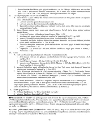 98
3. Barreeffamni Kakuu Haaraa qofti guyyaa murtoo dura kan jiru fakkenya ibiddaa ta’uu isaa kan ibse,
Luq 16:19-31 (Al’aazaariif namicha sooressa sana). Sii’ol ammo akka adabbii ammaa mullateera,
(Kes32:22; Far 18:1-5). Ta’ees, Eenyuyyuu fakkeenyicharrttiamantii isaa hingatu.
III. Du’aaf jireenya giduu kan jiru lafa walakkeessa
A. Kakuu Haaraa “Aarsaa lubbuu” hin barsiisu. Innis hedduuwwan kan durii jirenya booda kan agarsiisu
keessa tokko kan ta’edha.
1. Lubbuun namootaa qaama foonawaan dura ture
2. Lubbuun namootaa dua’ fooniin duras booda kan baraabaraati.
3. Qaammi foonii inni mullatu akka mana hidhaatti yoota’u duuti ammo akka mana isa gara jalqaba
uumamattii deebi’uudha.
B. Kakuu Haaraan qaama isaatti waan adda baheef jereenya, Du’aafi du’aa ka’uu gidduu kanjiruuf
qaanqee kenna.
1. Yesus foniif hafuura gidduu kutaa jiru dubbateera. Mate. 10:28
2. Abrahaam tarii amma qaama qabaachuu nimala ta’a, Maarqoos 12:26-27; Luq 16:23
3. Museef Eliyaas jijjiiramuun isaanii yeroo qaama foonii qabaniidha. Maate. 17
4. Phaawuloos kan jedhu deebi’ee dhufuu ilma namaatti Yesuusitti kan jiraatan lubbuun jalqabatti
qaama isaanii isa haaraa uffatu, 2a Tese. 413-18
5. Phawuloos kan jedhu amantoonni qaama hafuura isaani isa haaraa guyya du’aa ka’uutti niargatu
jedha. 1 Qoronxos 15:23, 52
6. Filiphisiyus 1:23. Iyesuus du’a mo’eera, kanaafis toloota isaa wajjin gara samiitti ol fudhata, 1
Phexiroos 3:18-22.
IV. Samii
A. Jechi kun Macaafa Qulqullu keessatti bifa sadiin bu’aarra kan ooludha.
1. Ardii kanaan olitti kan jiru qilleensa isa akka bullukkootti lafaa haguugee jiruu, Uumama 1:1, 8;
Isa 42:5, 45:18
2. Samii Urjaawaa Uumam 1:14; Kes10:14; Far 148:4; Ibr 4:14, 7:26
3. Iddoo teessoo Waaqayyoo; Keessas deebii 10:14; Mootota 1a 8:27; Far 148:4; Efe 4:10; Ibr 9:24
(Samii sadaffaa, 2a Qoronxos 12:2)
B. Macaafni Qulqulluun waa’e lubbuu boodas baayee hin ibsu. Tarii namni kufe dandeettiif karaa ittin
hubatuuwaan hinqabneef ta’uu danda’a. (1Qoro. 12:2).
C. Bakka Waaqarraa (Yohaannis 14:2-3akkasumas qaamadha. (2Qoro. 5:6, 8). Tarii samiin Jannata
edenitti fakkeeffamti ta’a. (Umama 1-2; Mullata 21-22). Lafti niqulqulloofti ni haaroftis. (Ergamoota
3:21, Roome 8:21; 2 Phexi. 3:10). Fakkaatti Waaqayyoo (Uumama 1:26-27) Kiristoosiin deebi’eera.
Amma jannati eden firoomni tokkummaan deebi’eera.
Haata’u malee; kun faladha. (Samiin akka isa guddaa magaalaa Kuub Mullata 21:9-27) Kanaaf jecha
dheedhummaatti mit. 1a Qoro. 15 Kan ibsau qaama foonawaa kan qaama hafuuraattii adda; Akka isa
sanyii biqilaa guddaa godhameeti. Ammoos 1 Qoro. 2:9 (Isa 64:4 fi 65:17 kan caqase) sagalee guddaa
kakuu abdidha! Isas yeroo ilallu isa akka fakkaannu nan beeka (I Yohan 3:2).
V. Madda gargaara ta’an
A. William Hendriksen, The Bible On the Life Hereafter
B. Maurice Rawlings, Beyond Death’s Door
 “Gara samutti yoo ba’anis” kun guutuu guutuuti faalla Si’oolitti ibsi luqisii kanaa (jechuun, lakk.1-4) Fara
139:8 haala jiru kan yaadachiisuudha. Waaqayyo duraa eessa iyyuu dhokkachuun in danda’amu! Luqisii kanaan
samiin tarii lafa ol kan jiruu qilleensa naannoo lafaa (Uumama 1:1 14-19, 20) malee keessa Waaqayyoo kan
argisiisu miti (ammam illee Isa 14:12-14 tti samii tokkoo fi samii sadaa gidduu kan jiruu yaada Yihudoota tokko
kan godhu yoo fakkatees).
9:3 “Mataa Qarmeelihoos irraas yoo dhokkatan” bakkii kun tarii (1) Baay’ee kan walitti duudee bosona (BDB
5211) olqaa baay’ee wajjiin kan jiruu ta’uu isaa yookaan (2) Bakka waaqeffannaa aadaa akka turee kan argisiisu
fakkeenya walitti hidhataa ta’uu danda’a. (Moototaa isa duraa 18).
 