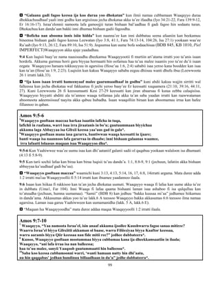 99
 “Galaana gadi fagoo keessa ija koo duraa yoo dhokatan” kun ilmii namaa cubbamaan Waaqayyo duraa
dhokkachuudhaaf yaali inni godhu kan argisiisuu jecha dhokataa akka ta’ee ifaadha (Iyo 34:21-22, Fara 139:9-12,
Er 16:16-17). Israa’elonnii namoota lafa gamoojjii turan bishaan bal’aadhaa fi gadi fagoo hin sodaatu turan.
Dhokachuu kan danda’aan bakki inni dhumaa bishaan gadii fagoodha.
 “Boficha nan abooma innis isiin hidda” kun naanna’ee kan inni dubbatuu seena afaaniin kan beekamuu
bineensa bishaan gadii fagoo keessa Leewatan (Iyo 3:8, 41:1, Fara 74:13-14, 104:26, Isa 27:1) yookaan waa’ee
Ra’aab (Iyo 9:13, 26:12, Fara 89:10, Isa 51:9). Jequumsa kan uume bofa sodaachisaa (BDB 845, KB 1010, Piel
IMPERFECT)Waaqayyon akka ajaje yaadadhau.
9:4 Kun luqisii baay’ee nama naasisuudha dheekamsa Waaqayyootii fi murtiin ari’atama irratti yoo ta’anis isaan
hordofa. Akkuma gurmuu horii gara biyyaa hormaatti hin oofamuu haa ta’uu malee isaaniis yoo ta’ee du’ii isaan
eegata Waaqayyoo haraara tokkuuyyuu in agarsiisu (Hose’aa 1:6, 2:4) sababii isaa yeroo kana booddee kan isaa
kan ta’an (Hose’aa 1:9, 2:23). Luqisiin kun kakuu Waaqayyo sababa eeguu dhiisuu wanti dhufu ibsa (Leewwoota
26 1 irratti lakk.33).
 “Ija koos isaan irratti hameenyaaf malee gaarumaadhaaf in godhu” kuni abdii kakuu wajjin sirritti wal
falleessa kun jecha dhokataa wal fakkaatuu fi jechi yeroo baay’ee Er keessatti xuqaamera (21:10, 39:16, 44:11,
27). Kuni Leewwoota 26 fi keessumaatti Kesi 27-29 keessatti kan jiran abaarsaa fi kutaa eebba calaqisiisa.
Waaqayyoo biyyatti abditti ala to’annoo waaqa tolfamaa jala akka ta’an saba yaadan irratti kan raawwataman
aboomoota adeemsiisuuf taayita akka qabuu hubadha. Isaan waaqolliin biraan kun aboomamuu irraa kan hafee
fillannoo in qaban.
Amos 9:5-6
5
Waaqayyo gooftaan maccaa harkaa isaatiin laficha in tuqa,
lafichii in raafama, warri isaa irra jiraatanis in bo’u; guutuummaan biyyichaa
akkuma laga Abbayyaa isa Gibxii keessa yaa’uus gad in gala*.
6
Waaqayyo gooftaan mana iasa gararra, bantiwwan waaqa keessatti in ijaare;
banti waaqa isa naannoos lafa gararraa in dhaabe; inni bishaan galaanaa waamee,
irra lafaatti lolaasus maqaan isaa Waaqayyoo dha*.
9:5-6 Kun Yaahiwwee waa’ee uumu isaa kan dhi’aataniif galanii sadii ol qaqabuu yookaan walaloon isa dhumaati
(4:13 fi 5:8-9).
9:5 Kun tarii sochii lafaa kan biraa kan biraa luqisii ta’uu danda’a. 1:1, 8:8-9, 9:1 (jechuun, lafatiin akka bishaan
abbayyaa ka’uudhaaf gadi bu’uu).
 “Waaqayyo gooftaan maccaa” waamichi kuni 3:13, 4:13, 5:14, 16, 17, 6:8, 14irratti argama. Mata duree adda
1:2 irratti ma1aa Waaqayyoollii fi 5:14 irratti kan ibsamee yaadannoo ilaala.
9:6 Isaan kun hiikaa fi rakkisoo kan ta’an jecha dhokataa uumuti. Waaqayyo waaqa fi lafaa kan uume akka ta’ee
in dubbatu (Uma1, Far 104). Inni Waaqa fi lafaa qaama bishaani laman isaa ashaboo fi isa qulqulluu kan
to’atuudha (jechuun, humna uumamaa). “Samii” (BDB 8) kan jedhuu “bakka kuusaa mi’aa” jedhamee hiikamuu
in danda’ama. Akkasumas akkas yoo ta’ee lakk.6 A teessoo Waaqayyo bakka akkasumas 6:6 teessoo ilma namaa
agarsiisa. Laman isaa garuu Yaahiwween kan uumamanidha (lakk. 5 A, lakk.6 E).
 “Maqaan Isa Waaqayyoodha” mata duree addaa maqaa Waaqayyoolli 1:2 irratti ilaala.
Amos 9:7-10
7
Waaqayyo, “Yaa namoota Israa’el, isin anaaf akkuma ijoollee Kuushwarra fagoo sanaa mitiree?
Waarra Israa’el biyya Gibxiitii akkuman ol baase, warra Filiisxiyaa biyya Kaaftor keessaa,
warra aaramis biyya Qiir keessaa nan fide mitii ree?” jedhee dubbateera*.
8
Kunoo, Waaqayyo gooftaan mootummaa biyya cubbamaa kana ija dheekkamsaatiin in ilaala;
Waaqayyo, “ani lafa irraa isa nan balleessa;
haa ta’uu malee, sanyii Yaaqoob guutummaatti hin balleessu*.
10
Saba koo keessa cubbamoonni warri, ‘wanti hamaan nutty hin dhi’aatu,
nu hin qaqqabus’ jedhan hundinuu billaadhaan in du’u” jedhe dubbateera*.
 