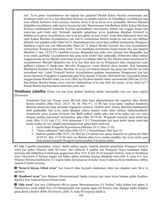 104
ture. Ta’us garuu xiyyaafannoon isaa kakuun kan galameef Masihii Kakuu Moofaa mootummaa inni
hundessee irratti yoo ta’e, kun dhuufaatii Kirisoos isa jalqaba argisiisa itti fufuudhaan xiyyafannoon isaa
foon uffachu Kiristoos irratti jireenya, barsiisa, du’aa fi du’aa ka’uu ta’aa jechuudha. Barsiisa Macaafa
Qulqulluu xiyyaffannoo adda waa’ee fayyina har’aati. Mootummaan isaa dhufeera abdiin Kakuu Moofaaa
Kiristoos hundumaatiif waamicha fayyinaa gochuudhaan raawwateera, bittaan isaa waggaa kumaa kan
murta’aan qofa irratti miti. Sirrimatti macaafni qulqulluun wa’ee hundumaa dhuufaati Kiristoof in
dubbata ta’us garuu xiyyaffannoon isaa ta’uu kan qabuu isa kam irratti? Anati akka fakkaatuuti baay’een
raajii Kakuu Moofaaa xiyyaafannoon isaa waa’ee mootummaa Masihii hunda’uu isaa kan inni dubbatu
dhuufati isaa jalqabaa irratti (Dani’eel 2). Mootummaan kun yeroo baay’eedhaaf mootummaa Waaqayyo
barabaraa wajjiin kan wal fakkaatuudha (Dani’eel 7). Kakuu Moofaa keessatti kan jiruu xiyyaafannoo
mootummaa Waaqayyo bara baraa irratti. Ta’us muudamni mootummaa kanaa karaan ibsa isaa tajaajila
Masihiiti (1 Qor. 15:26-27). Gaaffichi isa kam dhugaadha kan jedhu miti, lachuun isaa dhugaadha, haa
ta’uu malee gaaffichii xiyyaafannoon kan jiruu eessa irratti? Kan jedhuudha. Hiiktoonni tokko tokkoo
waggaa kumaa mo’uu Masihii irratti baay’ee kan xiyyaaftaan (Mul’ata 20). Dhufuu isaani irraa kan ka’ee
xiyyaafannoon Macaafa Qulqulluu kan ta’ee kan bara bara mo’uu Waaqayyoo akka dogogoraan isaan
godheera jechuun in danda’ama. Mo’ichii Waaqayyoo wanta dhufuuf dursa haalaati. Kan lamaanuu
dhuufaatiin Kiristoos kan Kakuu Moofaaa ifa ta’uu yoo baatees lamaan isaa garuu kan Masihii mo’icha
yeroodhaaf miti. Lalabi Yesuusiif barsiisi xiyyaafannoon guddaan mootummaa Waaqayyooti kun kan
amma (fayinnaa fi tajaajila) fi guutumma gara fuula duraatii fi humna. Mul’atichi kan xiyyaafatuu bittaa
waggaa kumaa MAsihii irratti yoo ta’ee (Mul’ata 20) dursa haalatti malee raawwatamiti (Mul’ata 21-22).
Kan Kakuu Moofaa bittaan yeroo waa’een barbaachisaa ta’uu isaa ifatti hin teenye, ta’uus Danii’eel 7
bittaan Masihii kan bara baraa malee kan yeroo miti.
Muddama jahaffaa (fiixee irra kan jiruu deebiin Kiristoos deebii lammaaffaa isaa yoo turee wajjiin
(Parousia)
Amantooni baay’een Yesuus yeroo dhi’ootti akka tasaa akkasumasutuu hin eegamiin akka dhufuu
barrata turaniiru (Mat 10:23, 24:27, 34, 44, Mar 9:1, 13:30) haa ta’uu malee eegduun hundumtu
dhaloota amantoota haga ammaatti dogogoraa turaniiru. Deebiin ariiti Yesuus dhaloota hundumaatiif
abdii guddaadha. Haa ta’uu malee dhugaan tokkoo (kunnis waan tokko rakkina fudhachuudhaaf).
Amantootni yeroo jiraatan Kiristoos bor dhufa jedhani yaadu qabu, haa ta’uu malee tarii yoo turee
dirqama guddaa karoorsuuf raawwachuu qabu (Mat 28:19-20). Wangeella keessatti fuula murta’aan
irratti (Mar 13:10, Luk 17:2, 18:8) akkasumas 1 fi 2 Tessoolonqee kan turee deebii lamaa irratti kan
hunda’anidha (Si’oo). Jalqaba raawwatamuu kan qaban haali seena jiru.
1. Sochi lalaba Wangeella biyyoolleessa (Matihoo 24:15, Mar 13:10).
2. “Nama cubbamaa” mul’achuu (Mat 24:15, 2 Tesseellonqe2, Mul’ataa 13)
3. Rakkina guddaa (Mat 24:21, 24, Mul’ata 13) akeeka kan qabuu bittaacha itti galuun jira (Mat
24:45-51, Mar 13:32-36) harii isa dhumaa akka ta’ee yaadun jiraadhu, haa ta’uu malee gara
fuula duraatti tajaajilli Wangeela karoorsuudhaa fi leenjisuu qabda.
9:7 lakk.7 gaaffiin hundumtuu “eeyye” deebii jedhuu eegatu. Ilaalcha macaafa qulqullutiin Waaqayyo Isiraa’el
irratti kan gohee fillannoo abdii hir’iseera. Inni tokkootii fi qophaa isaa Waaqayyo biyya hundumaa bakka
teessuma lafa fudhachuu fi deebisuun geggeeseera (Kes 32:8, fi tarii 29:26 keessatti ilaalera). Israa’el Itoophiyaa
irraa, Filisxeemii fi Soriyaa wajjiin wal bukke qabuu sirrimatti fayyina dhukkuba Israa’elitii fi uume ta’a. kun
fillannoo barumsa haafuraatiin 3:2 wajjiin faalla wal qixaaxan in uuma! Israa’el akkuma biyya hundumaa cubbuu
isaaniiti fi deebii in kennu.
 “Israa’el biyyaa Gibxii irraa” kun Israa’el akka biyyaatti ilaalamuun ishee kan jalqabee seeri Ba’u in
agarsiisa.
 “Kaaftoori irraa” kun dhalatan Filisxeemootaatif bakka jireenya kan turee biyya bishaan giddu Kaaftoor
argisiisa (kan Aagiyaa biyyaa bishaan irraa).
 “Qiir irraa” kun tarii (1)Helamitti dhi’oo qaama Messopotamiyaa (2) “Kellaa” hiika jedhuu kan qabuu fi
Naannawwee jecha bakka bu’u (3) Harmeniyaatti kan argamu lagaa (4) Soriyaa irraa daangaa kaaba jalqabee
gaara diriire (Anchor Bible Dictionary, jildii. 4, fuula 83) argisiisu danda’a.
 