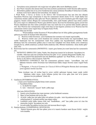 viii
1. Tarreefama seena jechamichi wali wajjin kan wal qabate abba murtii dhabbataa caasati
2. Kan Waaw maxantu dura duraan durse kan turee jechama (jechamoota) walitti firooma adda argisiisa.
3. Barreefama guddaa kan ta’uu yeroo hundumaa kan caasaa jechamaa ibsuudhaa fi furtuu kan ta’eedha.
Jechami warra Seem adda ba’anni tarreefamu hin danda’an.
J. Wash Watts, A Survey of Syntax in the Hebrew Old Testamentyeroo kan inni ibsu kan akkaata
fayyadama Waawuu erga xumaaramee fi utuu hin xumuramiin duratti (fuula 52-53). Yaadi darbee kan
xumuramee hundee qabeessa akka qabu kan Waawu dabalatii isaa yeroo hunduma gara bifa raajjiti isaan
geggeesa. Kunnis immoo dhugaa hin xumuramiinidha, innis yaadi hundee qabeessi kan amma yookiin
kan yeroo raajii ta’e dabalamuun Waawu gara darbetti taasisa. Kun kan hin baratamne jijjiraa yerooti kan
Waawu dabalataan kan ibsu malee jechamichi mata isaa irratti kan ta’ee jijirama hiika hundee qabeessa
miti .Kan Waawuu kan xummuramee raajjii irrati baay’ee kan hojjeetu yemmuu ta’uu Waawuu kan hin
xumuramiin immoo seena wajjiin baay’ee hojjeta (fuula 54.68).
Waatiis hiika isaa itti fufa
“Waawuudhaan walitti firoomsuu fi Waawuudhaan kan itti fufuu gidduu garaagarumaa hunde
qabeessa jiru haala itti fuufuun hiikii dhiyaatera.
1) Waawuu walitti firoomsuu yeroo hundumaa kan uumamu wal cinaatti argisisuudha.
2) Waawuu waliitti aane yeroo hunduma kan uumamu duraa booda isaa argisisuudhaaf. Innis
walitti fuufenyaan kan hin xumuaramiin irratti boca qophaa isaa fayyadammarra ooledha. Walitti
dhufeenyi Kan hin xumuramiin gidduu jiruu fi isaan kan walqabate tarii duraa duuba yeroo amakiniyo
(loogik) bu’aa, sababa amakiniyo yookaan faalla amakiniyo dha. Dhimmi hundumtuu duraa duuba qaba”
(fula 103)
E. Raawwatee kan hin xumuramiin (INFINITIVE) isaanis gosa lamatu jiru.wanti lama kan hin xumaramiin
jiru.
1. INFINITIVE ABSOLUTES “jabaa, Naaba, ibsa dinqisisaa isaaniis bu’aa diraama fayyadama irra
ooledha. Akka kan saati inni jechaama barreese hin qabu ‘ta’uu’ jechama dhugumatti ifaadha, haa
ta’uu malee jechichi bifa diraamattin kan inni dhabbattee qophaati” ((J. Wash Watts, A Survey of
Syntax in the Hebrew Old Testament, fuula 96).
2. INFINITIVE CONSTRUCT, Kan hin xumuramnee galumsa isaanis “yeroodhaan kan wal
fakkatan himoota walitti firoomaan kan hubachisaan bakka maqaa firoomu isaani wajjiin”fuula
91)
J. Weingreen, A Practical Grammar for Classical HebrewJ.Wiingiriin Ibiroota durii rawwatama
yeroo ejjennoo mormii isaa ibsa.
“lama (yookaan isaa ol) jechaa baay’ee yeroo waliitti qabsisaan lamaan isaani yaada walitti
dabalame tokko uumu. Jecha hirkataa (jecha) kan ta’uu qabu (kan inni ta’u) ijaarsa
ejjennoo irra jiru jedhama” (fuula 44).
F. Gaafatoota (INTERROGATIVES)
1.Isaan yeroo hundumaa jalqaba himaa irratti uumamu
2. Fayyadama hiikaa
a. ha-deebii hin eegatu
b. halo’ --barresichi “eeyyen” deebi jedhu eega
Alta’oota (NEGATIVES)
1. Isaanis yeroo hunduma kan isaan morman jecha fuulduratti uumamu.
2. Baay’ee kan beekame alta’aa loo dha.
3. Al jechii jedhu kan inni qabu hiika wal qabatee jiru qaba . innis fayyadamarra kan inni oolu wal
simachuusaatii fi jechama tartiiba isaa eegate wajjin.
4. Leebihiliit jechii jedhu immoo hiiki isaa “hundedhaan….miti” kan jedhu yeroo ta’u kan hin
murtoofne wajjiin fayyadama irra oola.
5. In jechi jedhu fayyadama irra kan inni oole keewata Boozi wajjin.
G. Haalota himoota (CONDITIONAL SENTENCES)
1. Haaloti himoota gosa afur kan qaban yeroo ta’u isaaniis hundeen saani Koone Girikii wajjiin
wal-cinaadha.
 