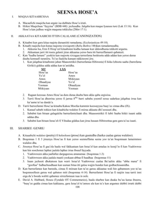 108
SEENSA HOSE’A
I. MAQAA KITAABICHAA
A. Macaafichi maqicha kan argate isa dubbatu Hose’a irrati.
B. Hiikni Maqichaas “fayyina” (BDB 448) jechuudha. Jalqaba kun maqaa Iyaasuu ture (Lak 13:16). Kun
Hose’a kan jedhuu wajjin maquma tokkicha (2Mot 17:1).
II. AKKAATAA KITAABICHI ITTIIN CALALAME (CANONIZATION)
A. Kitaabni kun gara kitaa raajota duraaniitti ramadama, (Ecclesiasticus 49:10).
B. Kitaabi raajicha kun kutaa raajoota xixxiqootti (Baba Bathra 14b)kan ramadamuudha.
1. Akkuma Isa, Erm fi Hizqi’eel kitaabonni kudha lamaan kun iddoodhuma tokkotti argamu.
2. Akkaataan jarri itti toora galanii jiran akkaataa yeroo bara itti barreeffamanii qabateeti.
C. Kan “kudha lamani” yookiin kan raajoota xixiqqaa tarreefama beektoota adda addan kan yeroo duraa
duuba kennaafi turaniiru. Ta’us ilaalcha kanaan rakkinooni jiru.
1. Kan jalqabaa kitaabonni jahan Maasoretikii (barreefamaa Hibiroota) fi hiika loboota saaba (barrefama
Girikii) gidduu adda addaa kan ta’aniidha.
MT LXX
Hose’aa Hose’aa
Yo’el Amos
Amos Miikiyaas
Obaadiyaa Yo’el
Yoonaas Obaadiyaa
Miikiyaas Yoonaas
2. Ragaan keessaa Amos Hose’aa dura duraa duuba bara akka qabu argisiisa.
3. Tarrii Hose’aa dheerina yeroo fi jarraa 8ffaa
barri sababa yoomif eessa sadarkaa jalqabaa irraa kan
ka’aame ta’uu danda’a.
D. Tarrii barreefamni Hose’aa kitaaba Kakuu Moofaa kammin keessayyuu baay’ee cimaa dha (IX).
1. Kanaaf sababi tokkoo kan kitaabicha walaloo fi miiraa akkaata dhi’eessuuti dha.
2. Sababni kan biraan galagalcha barreefamichaati dha. Maasooretikii fi lubii Saaba hiikii isaani adda
addaa dha.
3. Sababni kan biraan Israa’eli fi Yihudaa gidduu kan jiruu hasaan Hibiroottaa gara gara ta’uu isaati.
III. SHARBEE /GENRE/
A. Kitaaabichi walaloo (poetry) fi holooloon (prose) kan guutedha (harka caalaa garuu walaloo).
B. Boqonnaa 1 fi 3 jireenya Hose’aa fi kan yeroo seenneffama seena yoo ta’an boqonnaan lamaimmoo
walaloo dha.
C. Jireenya Hose’aa fi gaa’ela haala wal fakkaataan kan Israa’el kan amalaa in leenji’in fi kan Yaahiwwee
kan hin soochonee laphee jaalala laphee irraa ibsuuf fayyada.
1. Yaahiwween akka jaallallee dargageessa amanamaa (boqonnaa 1-3)
2. Yaahiwween akka jaalala maatii yookaan abbaa fi haadhaa (boqonnaa 11)
3. Isaan jechooti dhokatoon kun warri Israa’el Yaahiwwee caalaa Ba’aaliin akka “abba mana” fi
“gooftaa” fudhachuudhaan kan uuman bitaa itti galuu wajjin hundee kan godhachisaanidha.
D. Kan barreefamee kan bareedu, cimaa fi miiraan kan ta’ee garuu akkaataa wali hin qabanneen yoo ta’uu
boqonnoolleen garuu wal qabatoo miti (boqonnaa 4-14). Barreefamni Hose’aa fi raajiin isaa tarrii inni
erga du’e booda walitti qabamee sirreefamuun isaa in oole.
E. David A. Hubbard, Hosea (Tyndale OT Commentaries), haala sharbee kan duuka bu’uu karaa ibseera,
“baay’ee gadda cimaa kan kakkaasu, gara Israa’el to’annoo ala kan ta’e kan argamee dubbii irratti dubbi
 