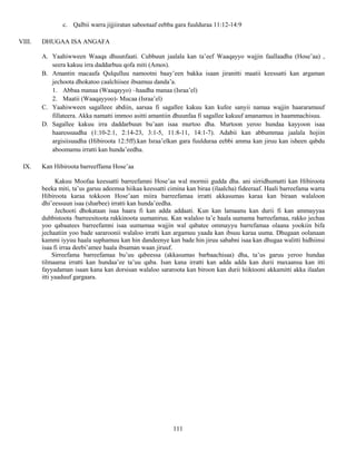 111
c. Qalbii warra jijjiiratan sabootaaf eebba gara fuulduraa 11:12-14:9
VIII. DHUGAA ISA ANGAFA
A. Yaahiwween Waaqa dhuunfaati. Cubbuun jaalala kan ta’eef Waaqayyo wajjin faallaadha (Hose’aa) ,
seera kakuu irra daddarbuu qofa miti (Amos).
B. Amantin macaafa Qulqulluu namootni baay’een bakka isaan jiranitti maatii keessatti kan argaman
jechoota dhokatoo caalchiisee ibsamuu danda’a.
1. Abbaa manaa (Waaqayyo) –haadha manaa (Israa’el)
2. Maatii (Waaqayyoo)- Mucaa (Israa’el)
C. Yaahiwween sagalleee abdiin, aarsaa fi sagallee kakuu kan kufee sanyii namaa wajjin haararamuuf
fillateera. Akka namatti immoo asitti amantiin dhuunfaa fi sagallee kakuuf amanamuu in haammachisuu.
D. Sagallee kakuu irra daddarbuun bu’aan isaa murtoo dha. Murtoon yeroo hundaa kayyoon isaa
haaressuudha (1:10-2:1, 2:14-23, 3:1-5, 11:8-11, 14:1-7). Adabii kan abbummaa jaalala hojiin
argisiisuudha (Hibiroota 12:5ff).kan Israa’elkan gara fuulduraa eebbi amma kan jiruu kan isheen qabdu
aboomamu irratti kan hunda’eedha.
IX. Kan Hibiroota barreeffama Hose’aa
Kakuu Moofaa keessatti barreefamni Hose’aa wal mormii gudda dha. ani sirridhumatti kan Hibiroota
beeka miti, ta’us garuu adeemsa hiikaa keessatti cimina kan biraa (ilaalcha) fideeraaf. Haali barreefama warra
Hibiroota karaa tokkoon Hose’aan miira barreefamaa irratti akkasumas karaa kan biraan walaloon
dhi’eessuun isaa (sharbee) irratti kan hunda’eedha.
Jechooti dhokataan isaa haara fi kan adda addaati. Kun kan lamaanu kan durii fi kan ammayyaa
dubbistoota /barreesitoota rakkinoota uumaniruu. Kan walaloo ta’e haala uumama barreefamaa, rakko jechaa
yoo qabaatees barreefamni isaa uumamaa wajjin wal qabatee ommayyu barrefamaa olaana yookiin bifa
jechaatiin yoo bade sararoonii walaloo irratti kan argamuu yaada kan ibsuu karaa uuma. Dhugaan oolanaan
kammi iyyuu haala suphamuu kan hin dandeenye kan bade hin jiruu sababni isaa kan dhugaa walitti hidhiinsi
isaa fi irraa deebi’amee haala ibsaman waan jiruuf.
Sirreefama barreefamaa bu’uu qabeessa (akkasumas barbaachisaa) dha, ta’us garuu yeroo hundaa
tilmaama irratti kan hundaa’ee ta’uu qaba. Isan kana irratti kan adda adda kan durii maxaansa kan itti
fayyadaman isaan kana kan dorsisan walaloo sararoota kan biroon kan durii hiiktooni akkamitti akka ilaalan
itti yaaduuf gargaara.
 