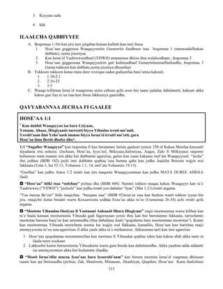 113
3. Keyyata sada
4. kkk
ILAALCHA QABBIYYEE
A. Boqonnaa 1-3tti kan jiru inni jalqabaa kutaan kallatti kan inni ibsuu
1. Hose’aan geggeessa Waaqayyootiin Gomeeriin fuudhuun isaa boqonnaa 1 (namasadaffaakan
dubbate), seena jireenyaa
2. Kan Israa’el Yaahiwweedhaaf (YHWH) amanamuu dhiisu ibsa walaloodhaan , boqonnaa 2
3. Hose’aan geggeessaa Waaqayyootiin gati kafaluudhaaf Gomerinlammaffaafuudhe, boqonnaa 3
(nama tokkoon kan dubbate,seena jireenya dhuunfaa)
B. Tokkoon tokkoon kutaa mata dure xixxiqaa sadan guduunfaa hara’umsa kakuuti.
1. 1:10-2:1
2. 2:16-23
3. 3:5
C. Waaqa tolfamaa Israa’el waaqessuu seera cabsuu qofa osoo hin taane jaalalas dabalateeti, kakuun akka
kakuu gaa’ilaa ta’uu isaa kan ibsuu fakkeenya gaariidha.
QAYYABANNAA JECHAA FI GAALEE
HOSE’AA 1:1
1
Kan dubbii Waaqayyoo isa bara Uziyaan,
Yotaam, Ahaaz, Hisqiyaasis tarreetti biyya Yihudaa irrati mo’anii,
Yerobi’aam ilmi Yeho’aash immoo biyya Israa’el irratti mo’etti, gara
Hose’aa ilma Beriit dhufee dha*.
1:1 “Sagallee Waaqayyo” kun raajootaa fi kan baratamee furtuu gaaleeti (yeroo 250 ol Kakuu Moofaa keessatti
fayadama irra ooleera. (Jechuun, Hose’aa, Iyyu’eel, Mikiyaas,Safoniyaa, Aagee, Zaki fi Milkiyaas) raajonni
hubannoo mata isaanni irra akka hin dubbanne agarsiisa, garuu kan isaan kakaasu mul’ata Waaqayyooti. “Jecha”
ibsi jedhuu (BDB 182) jechi inni dubbatte qophaa isaa humna qaba kan jedhu ilaalcha Ibiroota wajjin wal
fakkaata (Uma 1, Isa 55:11, Yohannis 1:1, 14, mul’ata Yohanniis 19:13).
“Gooftaa” kan jedhu Amos 1:2 irratti kan jiru maqoota Waaqayyummaa kan jedhu MATA DUREE ADDAA
ilaali.
 “Hose’aa” hiiki isaa “oolchuu” jechuu dha (BDB 448). Namnii tokkoo maqaa kakuu Waaqayyo kan ta’e
Yaahiwwee (“YHWH”) “jechichi” kan jedhu irratti yoo dabalee “Iyan” (Mat 1:21) irratti argama.
“Yaa mucaa Be’eer” hiiki maqichaa “burqaan isaa” (BDB 92)waa’ee isaa kan beeknu wanti tokkoo iyyuu hin
jiru, maqichii kutaa biraatti warra Kexaawoota soddaa Eesa’uu akka ta’ee (Uumamaa 26:34) achi irratti qofa
argama.
 “Mootota Yihuudaa Ooziyaa fi Yootaami Aakaazii fibara Hisqiyaas” raajii mootummaa warra kibbaa kan
ta’e haala kanaan mootumoota Yihuuda gadi fageenyaan yeroo ibsu kan hin barratamne fakkaata, tarreefamni
moototaa baroota baay’ee kan ammatudha (ibsa dabalataa ilaali,“qoqodama bara mootummaa moototaa”). Kunni
kan mootummaa Yihuuda tarreefama seensa Isa wajjin wal fakkaata, kanaafiis, Hose’aan kan barichaa raajii
ammayyoome ta’uu isaa agarsiisuu fi akka yaale akka ta’e mirkaneese. Akkasumas tarii kan inni agarsiisu.
1. Hose’aan qoqodamaa mootummichaa kan mormuu fi Yihuudan qophaa ishee kan kakuu abdi akka taate in
ilaala turee yookaan
2. Lakkoobsi kunni barreesitoota Yihuudoota warra gara booda kan dabalateedha. Akka yaadota adda addaatti
isa ammayoomeen akka hin beekamne ifaadha.
 “Mooti Israa’eliin mucaa Iyoo’aas bara Iyoorobi’aam” kan biroon mootota Israa’el xuqamuu dhiisuun
isaani kan aja’ibsiisuudha (jechuu, Zak, Shaaloom, Minaasee, Akaahiyaa, Qaquhee, Hose’aa). Kana ilaalchisee
 