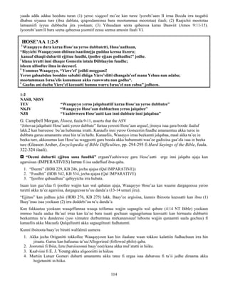 114
yaada adda addaa heedutu turan (1) yeroo xiqqoof mo’ee kan turee Iyorobi’aam II irraa Booda irra tasgabii
dhabuu siyaasa ture (ibsa dablata, qoqoodamiinsa bara mootummaa moototaa) ilaali; (2) Raajichii moototaa
lamaaniifi iyyuu dubbacha jira yookaan; (3) Yihuudaan seera qabeessa karaa Daawiit (Amos 9:11-15).
Iyoorobi’aam II bara seena qabeessa yoomiif eessa seensa amosin ilaali VI.
HOSE’AA 1:2-5
2
Waaqayyo dura karaa Hose’aa yeroo dubbatetti, Hosa’aadhaan,
“Biyyichi Waaqayyoon dhiisuu isaatiinejja guddaa keessa lixeera;
kanaaf dhaqii dubartii ejjituu fuudhi, ijoollee ejjaas godhadhu!” jedhe.
3
klana irratti inni dhaqee Gomerin intala Diiblaayim fuudhe;
isheen ulfooftee ilma in deesseef.
4
Yommus Waaqayyo, “Yizre’el’ jedhii moggaasi!
Yeroo gabaabduu booddee sababii dhiiga Yizre’elitti dhangala’eef mana Yehuu nan adaba;
mootummaan Israa’elis kanumaan akka raawwatu nan godha*.
5
Gaafas ani dacha Yizre’el keessatti humna warra Israa’el nan cabsa” jedheen.
1:2
NASB, NRSV
TEV “Waaqayyo yeroo jalqabaatiif karaa Hose’aa yeroo dubbatee”
NKJV “Waaqayyo Hose’aan dubbachuu yeroo jalqabee”
NJB “Yaahiwween Hose’aatti kan inni dubbate inni jalqabaa”
G. Campbell Morgan, Hosea, fuula 9-11, asserts that the ASV
“Johovaa jalqabatti Hose’aatti yeroo dubbate” furtuu yerooti Hose’aan arguuf, jirenya isaa gara boode ilaaluf
lakk.2 kan barreesse bu’aa hubannaa irratti. Kanaafis inni yeroo Gomeeriin fuudhe amanamtuu akka turee in
dubbata garuu amanamtu utuu hin ta’in hafte. Kanaafiis, Waaayyo irraa beekamti jalqabaa, maal akka ta’ee in
beeka ture, akkasumas kan Hose’aa waggootti gara booda akka hubannutti waa’ee gadisiisa gaa’ela isaa in beeka
ture (Gleason Archer, Encyclopedia of Bible Difficulties, pp. 294-295 fi Hard Sayings of the Bible, fuula.
322-324 ilaali).
 “Deemi dubartii ejjituu sana fuudhii” ergaanYaahiwwee gara Hose’aatti erge inni jalqaba ajaja kan
agarsiisan (IMPERATIVES) lamaa fi isa sadaffaaf ibsa qaba.
1. “Deemi” (BDB 229, KB 246, jecha ajajaa (Qal IMPARATIVE))
2. “Fuudhii” (BDB 542, KB 534, jecha ajajaa (Qal IMPARATIVE)
3. “Ijoollee qabaadhuu” qabiyyicha irra hubata.
Isaan kun gaa’elaa fi ijoollee wajjin kan wal qabatan ajaja, Waaqayyo Hose’aa kan waame dargageessa yeroo
turetti akka ta’ee agarsiisa, dargageessa ta’uu danda’a (13-14 umuri jiru).
“Ejjituu” kan jedhuu jchii (BDB 276, KB 275) lakk. Baay’ee argisiisa, kunnis Ibiroota keessatti kan ibsu (1)
Baay’inaa isaa yookaan (2) irra deddebi’uu ta’u danda’a
Kan fakkaatuu yookaan waaqeffannaa waaqa tolfamaa wajjin sagaagila wal qabate (4:14 NT Bible) yookaan
immoo haala aadaa Ba’aal irraa kan ka’ee bara isaati gochaan sagaagilumaa keessatti kan hirmaatu dubbartii
beekamtuu ta’u dandeessi (yoo xinnatee durbummaa mirkaneessuuf luboota wajjin qunaamti saala gochuu) fi
kanaafiis akka Macaafa Qulqulluutti akka sagaagiltuuti fudhatamti.
Kunni ibsitoota baay’ee biratti walfalmii uumera
1. Akka jecha Origanitti tokkollee Waaqayyoon kan hin ilaalane waan tokkoo kalattiin fudhachuun irra hin
jiraatu. Garuu kan hafuuraa ta’uu/Allegorized (followed philo) qaba.
2. Jooromii fi Ibiin, Izra (barsiisoonni baay’een) kana akka mul’atatti in hiiku.
3. Kaalviini fi E. J. Young akka aligooriitti in hiikuu
4. Martiin Luteer Gomeri dubarti amanamtu akka tatee fi ergaa isaa dabarsuu fi ta’ii jedhe diraama akka
hojjetanitti in hiiku.
 
