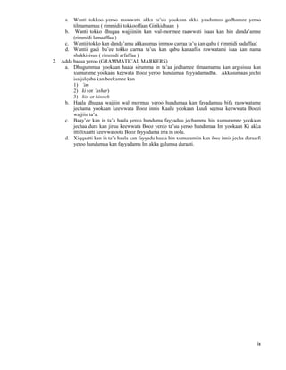 ix
a. Wanti tokkoo yeroo raawwatu akka ta’uu yookaan akka yaadamuu godhamee yeroo
tilmamamuu ( rimmidii tokkooffaan Girikidhaan )
b. Wanti tokko dhugaa wajjiiniin kan wal-mormee raawwati isaas kan hin danda’amne
(rimmidi lamaaffaa )
c. Wantii tokko kan danda’amu akkasumas immoo carraa ta’u kan qabu ( rimmidi sadaffaa)
d. Wantii gadi bu’ee tokko carraa ta’uu kan qabu kanaafiis rawwatami isaa kan nama
shakkisisuu ( rimmidi arfaffaa )
2. Adda baasa yeroo (GRAMMATICAL MARKERS)
a. Dhugummaa yookaan haala sirumma in ta’aa jedhamee tlmaamamu kan argisisuu kan
xumurame yookaan keewata Booz yeroo hundumaa fayyadamadha. Akkasumaas jechii
isa jalqaba kan beekamee kan
1) ’im
2) ki (or ’asher)
3) hin or hinneh
b. Haala dhugaa wajjiin wal mormuu yeroo hundumaa kan fayadamuu bifa raawwatame
jechama yookaan keewwata Booz innis Kaalu yookaan Luuli seensa keewwata Boozi
wajjiin ta’a.
c. Baay’ee kan in ta’a haala yeroo hunduma fayyaduu jechamma hin xumuramne yookaan
jechaa dura kan jiruu keewwata Booz yeroo ta’uu yeroo hundumaa Im yookaan Ki akka
itti lixaatti keewwatoota Booz fayyadama irra in oolu.
d. Xiqqaatti kan in ta’a haala kan fayyadu haala hin xumuramiin kan ibsu innis jecha duraa fi
yeroo hundumaa kan fayyadamu Im akka galumsa duraati.
 