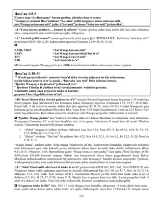 117
Hose’aa 1:8-9
8
Gomer erga “Lo-Ruhaanaa” harma guuftee, ulfooftee ilma in deesse.
9
Waaqayyo yommus Hose’aadhaan, “Lo-Amii’ jedhii moggaasi, isinoo saba koo miti,
anis Waaqayyo keessan miti” jedhe. [“Lo-Amii” jechuun “Saba koo miti” jechuu dha*].
1:8 “Yeroo harma guufteeti…. Immoo in ulfoofte” Gomer ijoollee sadan kana aritiin ulfa’uun ishee arifachuu
ishee, walqunaamtii saala walitti fufeenya qabu callaqisiisa.
1:9 “Lo-Amii jedhii waami” ammas gochamichi jecha ajajaa Qal IMPERATIVE. Jechii kun “saba koo miti”
jechu isaati (BDB 520, 2:23). Kakuu cabee agarsiisa (Iyyaasuu 24:19-28, Er 31:32).

NASB, NRSV “Ani Waaqa keessan miti”
NKJV “Ani Waaqa keessan isiiniif hin ta’u”
TEV “Ani Waaqa Israa’el miti”
NJB “Ani isiinis hin ta’u”
MT keessatti maqaan Waaqayyo hin jiru (NJB). Goochimni kun kakuu cabsuu isaa cimsee argisiisa.
Hose’aa 1:10-11
10
Si’achi garuu lakkoobsi namoota Israa’el akka cirracha galaanaa isa hin safaramnee,
isa hin lakkaa’amnees in ta’a; qooda , “Isin saba koo miti” ittiin jedhame immoo,
“Ijoollee Waaqayyo isa jiraataa” jedhamuuf jiru*.
11
Ijoolleen Yihudaa fi ijoolleen Israa’el tokkummaatti walitti in qabamu;
walumattis nama isaan geggeessu tokko in kaafatu;
guyyaan Yizre’el guddaa waan ta’uuf,
1:10 “Israa’ellonni akka ciracha galaana in ta’u” macaafa Ibiroota boqonnaan lamaa boqonnaa 1:10 irratti kan
jiruun jalqaba. Kun Abrahaamiif kan kennamee kakuu Waaqayyo argisiisa (Uumamaa 15:5, 22:17, 26:4) lakk.
Kunni lakk. 9 ifa yoo ta’ee ammas abdiin akka jiru agarsiisa (Er 31:33, Amos 9:8-15). Haraari Waaqayyo gara
hormoota ga’uu isaa ibsuudhaaf Phawullos lakk. Kana Rom 9:26 irratti fayyadameera. Hose’aa 2:23 Rom e 9:25
irratti fayyaddameera. Kan lakkaa’amuu hin dandeenye saba Waaqayyo ijoollee Addaaminiis in ammata!
 “Ijoollee Waaqa jiraata” kun Yaahiwween abbaa akka ta’e Kakuu Moofaaan in callaqisiisa. Kun abbummaa
Waaqayyoo Uumamaa 1-2 irratti kan hunda’ee miti, ta’us garuu, Abrahaami fi sanyii isaa ofi isaatti fillachuu
isaatiin. Tokkummaa kakuuti bifa lamaan ilaalama
1. “Abbaa” moggaassi jedhuu yookaan fakkeenyi isaa, Kes 32:6, Fara 103:13, Isa 63:16, 64:8, Er 3:4, 19,
31:9, Milkiyaas 1:6, 2:10, 3:17,
2. “Mucaa” yookaan “Daa’ima” fayyadama Bau 4:22, Kes 14:1, 32:5, 19, Isa 1:2, Er 3:22, 31:20, Hose’aa
1:10, 11:1,
“Waaqa jiraata”, gaaleen jedhu hiika maqaa Yaahiwwee jal’atti. Yaahiwween jiraatadha, waqaayyolli tolfamoo
miti! Hormoonni gara saba kakuutti yeroo dabalaman kakuu haara keessatti akka abditti fudhatameera (Rom
9:24-26 fi 1 Phexroos 2:10). Barreeffama gaarii “Waaqi Issraa’el eenyuudha”? kan jedhu Hard Sayings of the
Bible,fuula 633-636 keessatti argama. Sababi isaa barreesitooti kakuu haara geggeefamanii kutaa Kakuu
Moofaaaa fudhachuudhaan amantootaaf fayyadamaniiru, saba Waaqayyo “haadhii keessan eenyuudha” (jechuun,
waldorgommi) jechuu irraa caala Kiriistoositti kan isaan qaban amantaa baay’ee isaan irraa eegama.
1:11 “Sabii Yihudaatiif sabi Israa’el tokko in ta’u” gochammichi (BDB 867, KB 1062, Nifal PERFECT) sabi
Waaqayyo immo walitti qabamuu argiisiisuu in fayyada (fakkeenyaaf Kes 30:1-10, Isa 54:7, 56:8, Er 31:10-14,
Mikiyaas 2:12, 4:6). Lakk. Kun ammas deebi’e mootummaa Daawiit jal’atti deebi’anni tokko akka ta’an in
dubbata (3:5, Hiz 34:23, 37:15-28, Amos 9:11) Masihii kan in goonee baay’een lakk. Kanaa garagaltoo lakk. 4
abdii ta’e akka ta’etti ilaalu. Yizre’eel jechii jedhuu lakk. Kannatti (ija qabeessa yaada jedhu qaba).
 “Geggeessa tokko in filu” lakk. 10 fi 11 irratti dhugaa jiruu hubadhu, akkasumas 11 irratti deebi ilma nama .
Isaan yaadi kakuu kanaa iddoo tokko irratti ta’u qabu (fakkeenyaaf, seera Kes 17:14,lakk.15). lamaan isaani
 