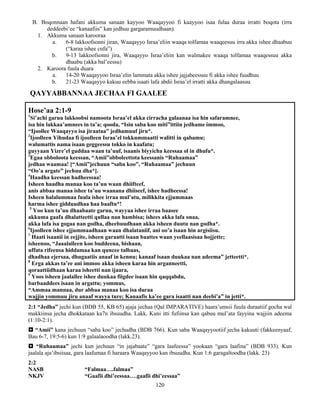 120
B. Boqonnaan hafani akkuma sanaan kayyoo Waaqayyoo fi kaayyoo isaa fulaa duraa irratti boqota (irra
deddeebi’ee “kanaafiis” kan jedhuu gargaramuudhaan).
1. Akkuma sanaan karooraa
a. 6-8 lakkoofsonni jiran, Waaqayyo Israa’eliin waaqa tolfamaa waaqeesuu irra akka ishee dhaabuu
(“karaa ishee cufa”)
b. 9-13 lakkoofsonni jira, Waaqayyo Israa’eliin kan walmakee waaqa tolfamaa waaqessuu akka
dhaabu (akka bal’eessu)
2. Karoora fuula duara
a. 14-20 Waaqayyoo Israa’elin lammata akka ishee jajjabeessuu fi akka ishee fuudhuu
b. 21-23 Waaqayyo kakuu eebba isaati lafa abdii Israa’el irratti akka dhangalaasuu
QAYYABBANNAA JECHAA FI GAALEE
Hose’aa 2:1-9
1
Si’achi garuu lakkoobsi namoota Israa’el akka cirracha galaanaa isa hin safaramnee,
isa hin lakkaa’amnees in ta’a; qooda, “Isin saba koo miti”ittiin jedhame immoo,
“Ijoollee Waaqayyo isa jiraataa” jedhamuuf jiru*.
2
Ijoolleen Yihudaa fi ijoolleen Israa’el tokkummaatti walitti in qabamu;
walumattis nama isaan geggeessu tokko in kaafatu;
guyyaan Yizre’el guddaa waan ta’uuf, isaanis biyyicha keessaa ol in dhufu*.
3
Egaa obboloota keessan, “Amii”obboleettota keessanis “Ruhaamaa”
jedhaa waamaa! [“Amii”jechuun “saba koo”, “Ruhaamaa” jechuun
“Oo’a argate” jechuu dha*].
4
Haadha keessan hadheessaa!
Isheen haadha manaa koo ta’uu waan dhiifteef,
anis abbaa manaa ishee ta’uu waanana dhiiseef, ishee hadheessa!
Isheen halalummaa fuula ishee irraa mul’atu, milikkita ejjummaas
harma ishee gidduudhaa haa baaftu*!
5
Yoo kun ta’uu dhaabaate garuu, wayyaa ishee irraa baasee
akkuma gaafa dhalatteetti qullaa nan hambisa; ishees akka lafa onaa,
akka lafa isa gogaa nan godha, dheebuudhaan akka isheen duutu nan godha*.
6
Ijoolleen ishee ejjummaadhaan waan dhalataniif, ani oo’a isaan hin argisiisu.
7
Haati isaanii in eejjite, isheen garaatti isaan baattes waan yeellaasisaa hojjette;
isheenoo, “Jaaalalleen koo buddeena, bishaan,
uffata rifeensa hiddamaa kan quncee talbaas,
dhadhaa ejersaa, dhugaatiis anaaf in kennu; kanaaf isaan duukaa nan adeema” jetteetti*.
8
Erga akkas ta’ee ani immoo akka isheen karaa hin arganneetti,
qoraattiidhaan karaa isheetti nan ijaara,
9
Yoos isheen jaalallee ishee duukaa fiigdee isaan hin qaqqabdu,
barbaaddees isaan in argattu; yommus,
“Ammaa mannaa, dur abbaa manaa koo isa duraa
wajjin yommuu jiru anaaf wayya ture; Kanaafis ka’ee gara isaatti nan deebi’a” in jetti*.
2:1 “Jedha” jechi kun (BDB 55, KB 65) ajaja jechaa (Qal IMPARATIVE) haara’umsii fuula duraatiif gocha wal
makkiinsa jecha dhokkataan ka7n ibsuudha. Lakk. Kuni itti fufiinsa kan qabuu mul’ata fayyina wajjiin adeema
(1:10-2:1).
 “Amii” kana jechuun “saba koo” jechudha (BDB 766). Kun saba Waaqayyootiif jecha kakuuti (fakkeenyaaf,
Bau 6-7, 19:5-6) kun 1:9 galaalaoodha (lakk.23).
 “Ruhaamaa” jechi kun jechuun “in jajabaate” “gara laafeessa” yookaan “gara laafina” (BDB 933). Kun
jaalala aja’ibsiisaa, gara laafumaa fi haraara Waaqayyoo kan ibsuudha. Kun 1:6 garagaltoodha (lakk. 23)
2:2
NASB “Falmaa….falmaa”
NKJV “Gaafii dhi’eessaa….gaafii dhi’eessaa”
 