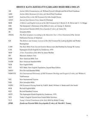 x
IBSITUU KANA KEESSATTI GABAAJEE HOJII IRRA OOLAN
AB Anchor Bible Commentaries, ed. William Foxwell Albright and David Noel Freedman
ABD Anchor Bible Dictionary (6 vols.), ed. David Noel Freedman
AKOT Analytical Key to the Old Testament by John Joseph Owens
ANET Ancient Near Eastern Texts, James B. Pritchard
BDB A Hebrew and English Lexicon of the Old Testament by F. Brown, S. R. Driver and C. A. Briggs
IDB The Interpreter’s Dictionary of the Bible (4 vols.), ed. George A. Buttrick
ISBE International Standard Bible Encyclopedia (5 vols.), ed. James Orr
JB Jerusalem Bible
JPSOA The Holy Scriptures According to the Masoretic Text: A New Translation (The Jewish
Publication Society of America)
KB The Hebrew and Aramaic Lexicon of the Old Testament by Ludwig Koehler and Walter
Baumgartner
LAM The Holy Bible From Ancient Eastern Manuscripts (the Peshitta) by George M. Lamsa
LXX Septuagint (Greek-English) by Zondervan, 1970
MOF A New Translation of the Bible by James Moffatt
MT Masoretic Hebrew Text
NAB New American Bible Text
NASB New American Standard Bible
NEB New English Bible
NET NET Bible: New English Translation, Second Beta Edition
NRSV New Revised Standard Bible
NIDOTTE New International Dictionary of Old Testament Theology and Exegesis (5 vols.), ed. Willem A.
VanGemeren
NIV New International Version
NJB New Jerusalem Bible
OTPG Old Testament Passing Guide by Todd S. Beall, William A. Banks and Colin Smith
REB Revised English Bible
RSV Revised Standard Version
SEPT The Septuagint (Greek-English) by Zondervan, 1970
TEV Today’s English Version from United Bible Societies
YLT Young’s Literal Translation of the Holy Bible by Robert Young
ZPBE Zondervan Pictorial Bible Encyclopedia (5 vols.), ed. Merrill C. Tenney
 