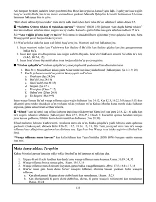 133
Ani hangaan beekutti jaalallee ishee goochmni ibsu Hose’aan argisiisa, kanaafiyyuu lakk. 3 qabiyyee isaa wajjiin
baay’ee walitti dhufa, haa ta’uu malee seenaadhaan yookaan Macaafa Qulqulluu keessatti bashananaa fi kennaa
lammaan fakkeenya bira in qabu.
“Birri shani safrtuu Qiroos tokko” mata duree adda ilaali ishee durii baha dhi’oo safartuu fi safara Amos 8:5.
 “Safartuu Qoroos tokkoo fi walakkaa garbuu” “Qoroos” (BDB 330) jechuun “kan dugda harree tokkoo”
kun kan midhaan safartuu shanii wajjiin wal qixeedha. Kanaafiis gattin bittaa isaa gara safartuu midhani 75 ta’a.
3:3 “Ana wajjiin ji’oota baay’ee taa’ee” bifa nama in shaakkisiifneen ejjitootaaf yeroo qulqulla’ina ture. Saba
Waaqayyottif yeroo boojuu fakkeenya ture.
3:4 Waa’ee hiika lakkofsa kana wal falmii baay’eetu jira. Wantooti sadi wal fakkaatan jiru.
1. Isaan wantooti sadan kun Yaahiwwee kan ilaalate fi Ba’aliin kan ilaalate gidduu kan jiru garagarummaa
bakka bu’a.
2. Isaan kun ejjaa irra dhugummaa isaa wajjin walirtti dhiyaatu, Israa’eliif shakkaali amantii barsiifata ta’e ture
(8:4-5, 10:7-8, 15).
3. Isaan Israa’elinno biyyaatti kakuu irraa boojuu adda ba’ee yeroo argisiisa.
 “Utubaa qulqulla’ee” utubaan qulqulla’ee yeroo jalqabaatiif yaadannoof kan dhaabatan turan
1. Bau 24:4 Museedhaan kakuu gaara Siina hunda’uun isaa yaadachisuuf (fakkeenyaaf, Iya 4:3, 9, 20)
2. Gochi jechooota murta’oo yookiin Waaqayyotti mul’achuu
a. Sheekeem (Iya 24:26)
b. Bet’el (Uma 28:18)
c. Gaali’aad (Uma 31:45)
d. Gilgaal (Iya 4:5)
e. Missiphaa (1Sam 7:12)
f. Gabaa’oon (2Sam 20:8)
g. En-Roger (1Mot 9:9)
Isaan waaqeffannaa Ba’aal waaqa tolfamaa ejjaa wajjin hidhatan Bau 34:12, Kes 12:3, 16:22, Mikiyaas 5:13) kun
akkamitti gosa tokko shaakkala ta’an yookaan bakka yookaan mi’aa Kakuu Moofaa kutaa moofa akka fudhatan
argisiisa, garuu kutaa biraati cephaa’ameera.
 “Efuud” kun ka’umsi isaa uffata Luboota argisiisaa (fakkeenyaaf Samu’eel isaa dura 2:18, 22:18) adda kan
ta’e angafa lubaatiin uffatama (fakkeenyaaf, Bau 22:7, 28:6-35). Efaadi fi Taaraafiin qomaa boodaan korojoo
jiruu keessa godhamu, Efiidiin fuula duratti irratti kan hidhamee (Bau 28:30)
Efuud mallattoo luboota Yaahiwweeti. Awaloota seera ala ta’an, bakka qulqulla’a yaalii luboota seera qabeessa
gochuutti (fakkeenyaaf, abboota firdii 8:26-27, 17:5, 18:14, 17, 18, 20). Tarii jireenyaaf sirrii kan ta’e waaqa
tolfamaa kan callaqisiisuu gadiroon kan dhoksuu ture. Egaa kun ibsa Waaqa irraa bakka argiisiisa (dhufuuf kan
jiru).
“Waaqa tolfamaa mana keessaa” kun kallatiidhaan kun Taarafiimiidha (BDB 1076) burqaan saatiis seensaa
isaa miti.
Mata duree addaa: Teraphim
Kakuu Moofaa keessaa kutaalee tokko-tokko ibsa bal’aa itti kennuun ni rakkisaa dha.
1. Xiqqoo fi asii fi achi fuudhun kan danda’amu waaqa-tolfamaa mana keessaa, Uuma. 31:19, 34, 35
2. Waaqa-tolfamaa booca namaa qabu, 1Saam. 19:13, 16
3. Waaqa-tolfamoo mana keessatti fayyadan, garuu bakka waaqeffannaattis, Abbo. 17:5; 18:14, 17, 18
4. Waa’ee waan gara fuula duraa baruuf waaqolii tolfamoo dhimma baasan yookaan fedhe waaqolii
tolfamoo
a. Kan dhorkamanii fi garee ekera-dubbiftuutti kan ramadaman, 1Saam. 15:23
b. Kan dhorkamanii fi garee ekera-dubbiftuu, ekeraa, fi garee waaqolii tolfamootti kan ramadaman
2Moot. 23:24
 
