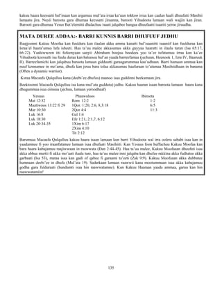 135
kakuu haara keessatti bal’inaan kan argamuu mul’ata irraa ka’uun tokkoo irraa kan caalan haali dhuufatti Masihii
lamaatu jira. Nuyii baroota gara dhumaa keessatti jiraanna, barooti Yihudoota lamaan wali wajjin kan jiran.
Barooti gara dhumaa Yesus Bet’elemitti dhalachuu isaati jalqabee hangaa dhuufaatti isaatiti yeroo jiruudha.
MATA DUREE ADDAA:- BARRI KUNNIS BARRI DHUFUUF JEDHU
Raajjoonni Kakuu Moofaa kan fuuldura kan ilaalan akka amma kanatti bal’isaanitti isaaniif kan fuulduraa kan
Israa’el haara’umsa lafa isheeti. Haa ta’uu malee akkasumas akka guyyaa haaratti in ilaalu turan (Isa 65:17,
66:22). Yaahiwween itti fufeenyaan sanyii Abiraham boojuu boodees yoo ta’ee tufatamuu irraa kan ka’ee
Yihudoota keessatti isa fuula duraa kan baleessu bal’an yaada barreefamaa (jechuun, Heenook 1, Izra IV, Baaruuk
II). Barreefamichi kan jalqabuu baroota lamaan gidduutti garaagarummaa kaa’udhaan. Barri hamaan ammaa kan
nuuf kennamee in mo’ama, dhufa kan jiruu bara tolaa akkasumas haafuraan to’atamaa Masihiidhaan in banama
(Often a dynamic warrior).
Kutaa Macaafa Qulqulluu kana (deebi’ee dhufuu) naanoo isaa guddinni beekamaan jira.
Beektoonni Macaafa Qulqulluu isa kana mul’ata guddatu) jedhu. Kakuu haaran isaan baroota lamaan haara kana
dhugummaa isaa cimsuu (jechuu, lamaan yeroodhaaf)
Yesuus Phaawuloos Ibiroota
Mat 12:32 Rom 12:2 1:2
Maatiwoos 13:22 fi 29 1Qor. 1:20, 2:6, 8,3:18 6:5
Mar 10:30 2Qor 4:4 11:3
Luk 16:8 Gal 1:4
Luk 18:30 Efe 1:21, 2:1,7, 6:12
Luk 20:34-35 1Xim 6:17
2Xim 4:10
Tit 2:12
Barumsaa Macaafa Qulqulluu kakuu haara isaan lamaan kun barri Yihudoota wal irra oolera sababi isaa kan in
yaadamnee fi yoo iraanfatamee lamaan isaa dhufaati Masihiiti. Kan Yesuus foon huffachuu Kakuu Moofaa kan
bara haara kabajamuu raajiwwaan in raawwata (Dan 2:44-45). Haa ta’uu malee, Kakuu Moofaaan dhuufati isaa
akka abbaa murtii fi akka mo’aati ilaala ture, haa ta’uu malee inni jalqaba kan dhufee rakkina akka fudhatee akka
garbaati (Isa 53), mataa isaa kan gadi of qabee fi garaami ta’eeti (Zak 9:9). Kakuu Moofaaan akka dubbatee
humnaan deebi’ee in dhufa (Mul’ata 19). Sadarkaan lamaan raawwii kana mootummaan isaa akka kabajamuu
godha gara fulduraati (hundumti isaa hin raawwatamne). Kun Kakuu Haaraan yaada ammaa, garuu kan hin
raawwatamiin!
 
