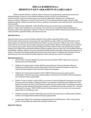 xi
ERGAA BARREESSAA:
IBSIISTUUN KUN AKKAMITTI SI GARGAARA?
Hiikkaan kitaaba Qululluu walabaafi adeemsa afuuraan kan gargaaramee, yaada barreessitoota durii
hubachuunergaan Waaqayyoo akka hardhas hubatamee hojiirra oolu kan xiyyeeffatamedha.
Adeemsi afuuraa baayyee murteessaa garuuu moo ibsuufis rakkisaadha. Waaqayyootti of gadhiisuufi
banaa ta’u gaafata. Dheebotuu (1) Isaaf, (2) Isa beekuuf, fi (3) Isa tajaajiluuf jiraachu qabu. Adeemsi fedha
godhachuu gaafata. Hiikkaa keessatti hojiin afuuraa, guddinaa, kiristaanonni jaboo akka Biroootti waan hubataniif
murteessaadha.
Adeemsa walabaa ibsuun salphaadha. Fedha dhuunfaa keenyaa ykn amantii keenyaa jala hingaliin
qabiyyee wajjiin ifaafi madaalawaa ta’uun dirqama. Nuyi cufti keenya seenaadhaan haalaan qabamneerra.
Eenyuyyu namni hiikaa qajeelaafi walabaa ta’ee hin jiru. Ibsituun kunis rakkina ilaalcha keenya hiikkaa iratti nu
rakkisu hambisuu qajeelcha hiikkaa sadii dhiyeessitee jirti.
Qajeelcha duraa
Qajeelchi duraa seenaa yoomessa kitaabni qulqullu itti barreeffame qabachuufi haala seenaa
barreessichaati. Barreessaan ka’umsaa kaayyoofi ergaa dabarfatu ni qaba. Qabiyyeen barreeffamichaa nuyiifi
homaa jechuu miti akkuma barreessicha kaka’umsa argatee isa durii, duraa sani. Fedhiin isaa seenaa, miirama,
aadaa ufiifi bu’uura keenya miti furtuudha. Hojmaanni cinaacha hiikkaa adda itti hin baanedha, garuuu hiikkaan
sirrii hojmaata dursuu qaba. Qabiyyeen kitaaba Qulqulluu hiikkaa tokkoofi tokko qofa qabaachunsaa dirqama.
Hiikkaan kuni fedha barreessaa kitaaba Qulqullu jalqabaa hoggansa afuuraan ergaa inni warra hardhaaf dabarsuu
barbaadedha. Hiikkaan tokkitiin kun garuuu hojumaata hedduu haalaafi aadaa adda addaa keessatti qabaachuu ni
danda’a. hojumaanni kun dhugaa giddu gala kan barreessaa duraa wajjiin wal dhuguu qaba. Kanaafu, ibsituun
qajeelchaa qo’annoo kun kitaabooa kitaaba Qulqulluu tokkoo tokkoof seensa akka ta’uuf qophaa’e.
Qajeelcha lammeesso
1. Barruu Giriik Yunaayiti Baayibil Soosaayiti maxxansa afuraffaa (YBS4). Barruun kun hayyoota
bammayyaan kan buufaamedha.
2. Hiikkaan Niiw Kiingi Jamsi Vershin (KJHH) aadaa Giriikoota Teekistuu Reseptas jedhamee
beekkamuun hiikkaa jechaa jechatti hiikkamedha. Dheerinni buufatasaa hundarra ni caala. Kun
ammoo bartoonni qabiyyee gumoofte akka hubatan isaan gargaara.
3. Hiikkaan Niiw Rivaayizdi Isaandard Vershin (NRSV) hiikkaa hammayyaa jechaa jechatti
godhamedha. Hiikkoota hammayyaa lameen giddutti wiirtummaa kan uumedha. Hiramsi buufatasaa
ijoo baafachuuf baayye gargaaradha.
4. Hiikkaa Tuudeyis Ingilish Vershin (HIH) isa maxxansa Yuunaayitid Baayibil Soosaayiti maxxanseen
kan gituu maxxansa addaati. Akkaataan hiikkaa ‘saas akkaataa iti dubbistoonniifi dubbattonni afaan
Ingilizii bara kanaa itti afaan Giriiki hubachuu danda’aniin kan qophaa’edha. Irra guddessa, keessattu
Wangeela, buufaa akkaataa dhimmicharra akkaatta isa dubbateen kan hiredha, akkuma NIV. Akkaataa
hiiktootaaf hin fayyadu. YBS4 fi HIH lameenu buufataan gargar haa ta’an malee maxxansaansaanii
qaama tokko ta’uu hubatamu qaba.
5. Hiikkaan Jerusaalem Baayibil (JB) hiikkaa gita kaatolika Faransaayi kan ta’e hiikka adaati. Kallattii
buufata Awurooppaanotaan madaaluuf baayyee gargaaraadha.
6. Caafanni kun hiikkaa Niiw Amerikaan Sitaandard Bayibil ((NASB) harawaa 1995ti, hiikaa jechaa-
jechatti. Qeeqni lakkoofsa-lakkofsattis buufatatti hordofee jira.
Qajeelcha Sadeesso
 