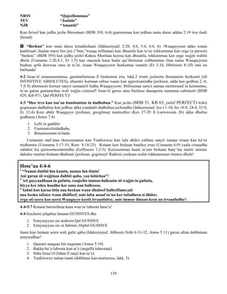138
NRSV “Qajeellummaa”
TEV “Jaalala”
NJB “Amantii"
Kun hesed kan jedhu jecha Ibirootaati (BDB 338, 6:4) gaarummaa kan jedhuu mata duree addaa 2:19 irra ilaali
(hesed)
 “Beekuu” kun mata duree kitaabichaati (fakkeenyaaf, 2:20, 4:6, 5:4, 6:6, 6) -Waaqayyoon akka wanta
kanbiraati ilaalun nurra hin jiru (“Inni,”waaqa tolfamaa) kan dhuunfa kan ta’ee tokkummaa kan eege (a person)
“beekuu” (BDB 595) kan jedhu jechii Kakuu Moofaaa keessa kan dhuunfa, tokkummaa kan eege wajjin walitti
dhufa (Uumama 2:20,4:1, Er 1:5) kan macaafa kana haala aja’ibsiisuun cubbammaa ilma nama Waaqayyoon
beekuu qofa duwwaa utuu in ta’in, iisaan Waaqayyoon beekamuu isaaniti (Er 3:34, Hibiroota 8:1ff) inni nu
barbaada!
4:2 Israa’el amanamummaa, garalaafummaa fi beekumsa irra, lakk.2 irratti jechoota ibsamaniin beekamti (all
INFINITIVE ABSOLUTES), aboomii kurnaan cabuu isaani kan agarsiisaniidha (jechuun, adda kan godhuu 2, 6,
7 fi 8) abomooni kurnan sanyii namaatiif fedha Waaqayyooti. Billisumaa sanyii namaa murteesuuf in kennamne,
ta’us garuu gammachuu wali wajjin cimsuuf! Israa’el garuu utuu beektuu daangoota namuusa cabsiteeti (BDB
829, KB 971, Qal PERFECT)!
4:3 “Ihee irra kan taa’an hundumtuu in dadhabuu.” Kan jecha (BDB 51, KB 63, pulal PERFECT) hiikii
goginsaan dadhabuu kan jedhuu akka yaadaatti dadhabuu jechuudha (fakkeenyaaf, Iyu l 1:10, Isa 16:8, 24:4, 33:9,
Er 12:4) Kesi abdii Waaqayyo (jechuun, googiinsa) murtoollee (Kes 27-29 fi Leewwoota 26) akka dhufuu
godheera (Amos 7:4)
1. Lafti in gadditti
2. Uummatichiidadhaba
3. Bineensoonni in badu
Uumamni mul’atan (keessumatuu kan Yaahiwwee kan lafa abdii) cubbuu sanyii namaa irraan kan ka’ee
midhamee (Uumama 3:17-19, Rom 8:18-25). Kutaan kun bishaan baadisa irraa (Uumama 6-9) caala cimaadha
sababni Isa qurxoomootamiidhu (Eeffesoon 1:2-3). Keessummaa haala ta’een bishaan baay’ina murtii ammas
dabalee murtoo bishaan dhabuuti (jechuun, gogiinsa)! Rakkini yookaan walin rukkutamuun immoo dhufe!
Hose’aa 4:4-6
4
“Namni dubbii hin kaasin, namas hin ifatin!
Ani garuu sii wajjinan dubbii qaba, yaa lubichaa*!
5
Ati guyyaadhaan in gufatta, raajichis immoo halkanin sii wajjin in gufatta,
biyya kee ishee haadha kee sana nan balleessa.
6
Sabni koo karaa ittin naa beekuu waan dhabeef balleeffame;ati
ana beeku tufatee waan dhiifteef, anis luba anaaf ta’uu kee tufadheen si dhiise;
erga ati seera koo seera Waaqayyo keetii irraanfattee, anis immoo ilmaan keen an irraanfadha*.
4:4-5:7 Kutaan barreefama kana waa’ee luboota hasa’a!
4:4 Gochami jalqabaa lamaan GUSSIVES dha
1. Eenyuuyyuu sin arabsiin Qal GUSSIVE
2. Eenyuuyyuu sin in falmiin, Hiphil GUSSIVE
Isaan kun lamaan seera wali galte qabu (fakkeenyaaf, Abboota firdii 6:31-32, Amos 5:11) garuu afran dubbataan
eenyuudhaa?
1. Qaamni maqaan hin tuqamne (Amos 5:10)
2. Bakka bu’a luboota kan ta’e (angaffa lubootaa()
3. Saba Israa’el (lubaa fi raajii kan ta’e)
4. Yaahiwwee mataa isaati (dubbataa kan murteessu, lakk. 5)
 