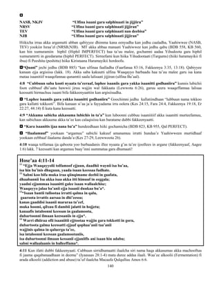 140

NASB, NKJV “Ulfina isaani gara salphinaati in jijjiiru”
NRSV “Ulfina isaani gara salphinaati jijjiran”
TEV “Ulfina isaani gara salphinaati nan deebisa”
NJB “Ulfina isaani gara salphinaati jijjiran”
Hiikicha irraa akka argamutti abban qabiyyee dhimma kana eenyudha kan jedhu caaladha, Yaahiwwee (NASB,
TEV) yookiin Israa’el (NRSB,NJB). MT akka abbaa manaati Yaahiwwee kan jedhu qabu (BDB 558, KB 560,
kan hin xumuramiin hiphil (Hiphil IMPERFECT) haa ta’uu malee, gochamni aadaa Yihudoota gara hiphil
xumuramrrti in geedarama (hiphil PERFECT). Sirreefami kun hiika Yihudootaati (Targums) (hiiki haramayikii fi
ibsa) fi Peeshita (peshitta) hiika Kiristaana Haramayikii hordoofu.
“Qaani” jechi jedhu (BDB 885) “kan ulfinaa faalladha (Faarfanaa 83:16, Fakkeenya 3:35, 13:18). Qabiyyee
kanaan ejja argisiisa (lakk. 18). Akka saba kakuutti ulfina Waaqayyo barbaadu haa ta’uu malee garu isa kana
mataa isaanitiif waaqefannaa qunamtii saala lalisaati jijjiran (ulfina Ba’aal).
4:8 “Cubbuun saba kooti nyaata ta’eeraaf, laphee isaaniis gara yakka isaanitti godhaniiru” kunnis lubichii
foon cubbuuf dhi’aatu hawwii jiruu wajjin wal fakkaata (Lewwota 6:26), garuu seera waaqeffannaa lalisaa
keessatti hirmachuu isaani bifa fakkeenyaattiin kan argisiisudha.
 “Laphee isaaniis gara yakka isaanitti godhaniiru” Goochimni jedhu kallatiindhaan “lubbuun nama tokkoo
gara kallatti tokkooti”. Bifa kanaan si’aa ja’a fayyadama irra oolera (Kes 24:15, Fara 24:4, Fakkeenya 19:18, Er
22:27, 44:14) fi kuta kana keessatti.
4:9 “Akkuma sabicha akkasuma lubichis in ta’a” kun luboonni cubbuu isaaniitiif akka isaanitti murteefamuu,
kan sabichaas akkauma akka ta’ee kan calaqisiisu kan baratame dubbi fakkeenyaatti.
 “Kara isaanitis ijaa nana ba’a” hundeedhaan hiiki gochamicha (BDB 823, KB 955, Qal PERFECT).
 “Ilaalamuuf” yookaan “argamuu” sabichi kakuuf amanamuu irratti hundaa’e Yaahiwween murtidhaaf
yookaan eebbaaf ilaalamu danda’a (Kes 27-29, Leewwoota 26).
4:10 waaqa tolfamaa ija qaboota yoo barbaadanis illee nyaata g’as ta’ee ijoollees in argane (fakkeenyaaf, Aagee
1:6) lakk. 7 keessatti kan argamuu baay’inni uummataa gara dhumaati!
Hose’aa 4:11-14
11
“Ejja Waaqayyolii tolfamoof ejjuun, daadhii waynii isa ba’aa,
isa hin ba’inis dhuguun, yaada isaan keessaa fudhate.
12
Sabni koo bifa muka iraa qiinqimame deebii in gaafata,
dhaabannii Isa akka isaa akka itti himuuf in eeggala;
yaadni ejjummaa isaanitti galee isaan wallaalchise;
Waaqayyo jalaa ba’anii ejja isaanii duukaa bu’a*.
13
“Isaan bantii tullootaa irratti qalma in qalu,
gaaroota irrattis aarsaa in dhi’eessu;
kanas gaaddisi isaanii mararaa ta’eef,
muka hoomi, qilxuu fi dambii jalatti in hojjetu;
kanaafis intaloonni keessan in gaalamootu,
dubartoonni ilmaan keessaniis in ejju*.
14
Warri dhiiraa ofii isaaniitii ejjtootaa wajjin gara tokkotti in goru,
dubartoota galma keessatti ejjaaf qophaa’anii taa’anii
wajjinis qalma in qaluerga ta’ee,
isa intaloonni keessan gaalamootaniis,
isa dubartoonni ilmaan kessanii ejjaniifis ani isaan hin adabu;
sabni wallaalaanis in balleeffama*.
4:11 Kun ifatti dubbi fakkeenyaati. Cubbuun sirridhumaatti ilaalcha siri nama haqa akkasumas akka machooftuu
fi jaama qaqabanaadhaan in deemu” (Iyaasaas 28:1-4) mata duree addaa ilaali. Waa’ee alkoolii (Fermentation) fi
arada alkoolii (addiction and abuse) ta’uf ilaalcha Macaafa Qulqulluu Amos 6:6.
 