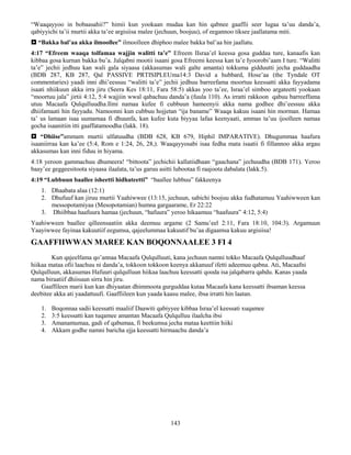 143
“Waaqayyoo in bobaasahii?” himii kun yookaan mudaa kan hin qabnee gaaffii seer lugaa ta’uu danda’a,
qabiyyichi ta’ii murtii akka ta’ee argisiisa malee (jechuun, boojuu), of eegannoo tiksee jaallatama miti.
 “Bakka bal’aa akka ilmoollee” ilmoolleen dhiphoo malee bakka bal’aa hin jaallatu.
4:17 “Efreem waaqa tolfamaa wajjin walitti ta’e” Efreem IIsraa’el keessa gosa guddaa ture, kanaafis kan
kibbaa gosa kurnan bakka bu’a. Jalqabni mootii isaani gosa Efreemi keessa kan ta’e Iyoorobi’aam I ture. “Walitti
ta’e” jechii jedhuu kan wali gala siyaasa (akkasumas wali galte amanta) tokkuma gidduutti jecha guddaadha
(BDB 287, KB 287, Qal PASSIVE PRTISIPLEUma14:3 David a hubbard, Hose’aa (the Tyndale OT
commentaries) yaadi inni dhi’eessuu “walitti ta’e” jechii jedhuu barreefama moortuu keessatti akka fayyadama
isaati nhiikuun akka irra jiru (Seera Kes 18:11, Fara 58:5) akkas yoo ta’ee, Israa’el simboo argateetti yookaan
“moortuu jala” jirtii 4:12, 5:4 wajjiin wwal qabachuu danda’a (fuula 110). As irratti rakkoon qabuu barreeffama
utuu Macaafa Qulqulluudha.Ilmi namaa kufee fi cubbuun hameenyii akka nama godhee dhi’eessuu akka
dhiifamaati hin fayyadu. Namoonni kun cubbuu hojjetan “ija baname” Waaqa kakuu isaani hin morman. Hamaa
ta’ us lamaan isaa uumamaa fi dhuunfa, kan kufee kuta biyyaa lafaa keenyaati, ammas ta’uu ijoolleen namaa
gocha isaanitiin itti gaaffatamoodha (lakk. 18).
 “Dhiise”ammam murtii ulfatuudha (BDB 628, KB 679, Hiphil IMPARATIVE). Dhugummaa haafura
isaaniirraa kan ka’ee (5:4, Rom e 1:24, 26, 28,). Waaqayyosabi isaa fedha mata isaatii fi fillannoo akka argau
akkasumas kan inni fiduu in hiyama.
4:18 yeroon gammachuu dhumeera! “bittoota” jechichii kallatiidhaan “gaachana” jechuudha (BDB 171). Yeroo
baay’ee geggeesitoota siyaasa ilaalata, ta’us garuu asitti lubootaa fi raajoota dabalata (lakk.5).
4:19 “Lubbuun baallee isheetti hidhateetti” “baallee lubbuu” fakkeenya
1. Dhaabata alaa (12:1)
2. Dhufuuf kan jiruu murtii Yaahiwwee (13:15, jechuun, sabichi boojuu akka fudhatamuu Yaahiwween kan
messopotamiyaa (Mesopotamian) humna gargaarame, Er 22:22
3. Dhiibbaa haafuura hamaa (jechuun, “hafuura” yeroo hikaamuu “haafuura” 4:12, 5:4)
Yaahiwween baallee qilleensaatiin akka deemuu argame (2 Samu’eel 2:11, Fara 18:10, 104:3). Argamuun
Yaayiwwee fayinaa kakuutiif eegumsa, qajeelummaa kakuutif bu’aa digaamsa kakuu argisiisa!
GAAFFIIWWAN MAREE KAN BOQONNAALEE 3 FI 4
Kun qajeelfama qo’annaa Macaafa Qulqulluuti, kana jechuun namni tokko Macaafa Qulqulluudhaaf
hiikaa mataa ofii laachuu ni danda’a, tokkoon tokkoon keenya akkanuuf ifetti adeemuu qabna. Ati, Macaafni
Qulqulluun, akkasumas Hafuuri qulqulluun hiikaa laachuu keessatti qooda isa jalqabarra qabdu. Kanas yaada
nama biraatiif dhiisuun sirra hin jiru.
Gaaffileen marii kun kan dhiyaatan dhimmoota gurguddaa kutaa Macaafa kana keessatti ibsaman keessa
deebitee akka ati yaadattuufi. Gaaffiileen kun yaada kaasu malee, ibsa irratti hin laatan.
1. Boqonnaa sadii keessatti maaliif Daawiti qabiyyee kibbaa Israa’el keessati xuqamee
2. 3:5 keessatti kan tuqamee amantan Macaafa Qulqulluu ilaalcha ibsi
3. Amanamumaa, gadi of qabumaa, fi beekumsa jecha mataa keettiin hiiki
4. Akkam godhe namni baricha ejja keessatti hirmaachu danda’a
 