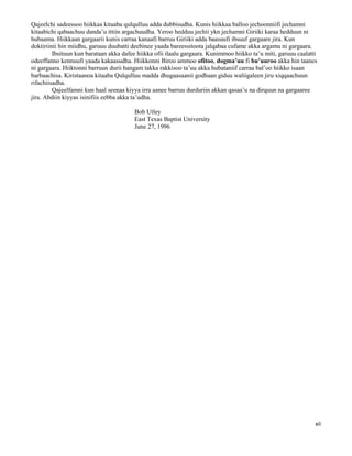 xii
Qajeelchi sadeessoo hiikkaa kitaaba qulqulluu adda dubbisudha. Kunis hiikkaa balloo jechoonniifi jechamni
kitaabichi qabaachuu danda’u ittiin argachuudha. Yeroo hedduu jechii ykn jechamni Giriiki karaa hedduun ni
hubaama. Hiikkaan gargaarii kunis carraa kanaafi barruu Giriiki adda baasuufi ibsuuf gargaare jira. Kun
doktiriinii hin miidhu, garuuu duubatti deebinee yaada bareessitoota jalqabaa cufame akka argamu ni gargaara.
Ibsituun kun barataan akka dafee hiikka ofii ilaalu gargaara. Kunimmoo hiikko ta’u miti, garuuu caalatti
odeeffanno kennuufi yaada kakaasudha. Hiikkonni Biroo ammoo ofitoo, dogma’uu fi bu’uuroo akka hin taanes
ni gargaara. Hiiktonni barruun durii hangam takka rakkisoo ta’uu akka hubataniif carraa bal’oo hiikko isaan
barbaachisa. Kiristaanoa kitaaba Qulqulluu madda dhugaasaanii godhaan giduu waliigaleen jiru xiqqaachuun
rifachiisadha.
Qajeelfamni kun haal seenaa kiyya irra aanee barruu durduriin akkan qasaa’u na dirquun na gargaaree
jira. Abdiin kiyyas isinifiis eebba akka ta’udha.
Bob Utley
East Texas Baptist University
June 27, 1996
 