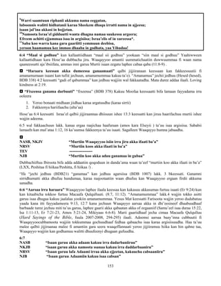 153
9
Warri saamtuun riphanii akkuma nama eeggatan,
luboonnis walitti hidhatanii karaa Sheekem dhaqu irratti nama in ajjeesu;
isaan jal’ina akkasi in hojjetan.
10
Namoota Israa’el gidduutti wanta dhagna namaa suukessu argeera;
Efreem achitti ejjummaa isaa in argisiisa; Israa’elis of in xureessa*.
11
Saba koo warra kana gara gaariitti yemmuun deebisu,
yeroon haamamuu kee immoo dhaaba in godhata, yaa Yihudaa!
6:4 “Maal si godhuu” kun kallaattiidhaan “maal sii godhuu” yookaan “siin maal si godhuu” Yaahiwween
kallaattidhaan kara Hose’aa dubbacha jira. Waaqayyoo amantii uummatichaatiin duwwuummaa fi waan nama
qaaneessutti aja’ibsiifata, ammas inni garuu Murtii isaan eegatu laphee cabaa qaba (11:8-9) .
 “Haraara keessan akka dumeessa ganaamaati” qalbi jijjiiranaan keessaan kan fakkeessuutii fi
amanamumaan isaani kan tufii( jechuun, amanamummaa kakuu ta’e). “Amanamuu” jechii jedhuu (Hesed (hesed),
BDB 338) 4:2 keessatti “gadi of qabummaa” kan jedhuu wajjiin wal fakkaatadha. Mata duree addaa ilaali. Loving
kindness at 2:19.
 “Fixeensa ganama darbuuti” “fixeensa” (BDB 378) Kakuu Moofaa keessaatti bifa lamaan fayyadama irra
ooleera
1. Yeroo bonaati midhaan jiidhaa karaa argatuudha (karaa sirrii)
2. Fakkeenya hariifaachu (alta’aa)
Hose’aa 6:4 keessatti Israa’el qalbii jijjiraannaa dhiisuun ishee 13:3 keessatti kan jiruu haarifachuu murtii ishee
wajjin adeema.
6:5 wal fakkaachuun lakk. kanaa ergaa raajichaa haafuraan (amos kara Elseyii ) ta’uu isaa argisiisa. Sababii
lamaafn kan mul’ataa 1:12, 16 ka’uumsa fakkeenya ta’uu isaati. Sagalleen Waaqayyo humna jabaadha.

NASB, NKJV “Murtiin Waaqayyoo isiin irra jiru akka ifaati ba’a”
NRSV “Murtiin koos akka ifaati in ba’a”
TEV ----------------
NJB “Murtiin koo akka aduu ganamaa in gubaa”
Dubbachiiftuu Ibiroota bifa adda addaatiin qoqoduun in danda’ama waan ta’eef “murtiin koo akka ifaati in ba’a”
(LXX, Peshitaa fi hiikaa/Peshitta, fi hiikaa /) .
“Ifa “jechi jedhuu (BDB21) “ganamaa” kan jedhuu agarsiisa (BDB 1007) lakk. 3 bkeessati. Ganamni
sirridhumatti akka dhufuu hundumaa, karaa raajootaatiin waan dhufuu kan Waaqayyoo ergaan firdii akkuma
sanadha.
6:6 “Aarsaa irra haraara” Waaqayyoo laphee ilaala keessaa kan kakasuu akkasumas furtuu isaati (Er 9:24) kun
kan kitaabicha tokkoo furtuu Macaafa Qulqulluuti. (8:7, 11:12). “Amanamummaa” lakk.4 wajjin tokko asitti
garuu isaa dhugaa kakuu jaalalaa yookiin amanamummaa. Yesus Mat keessatti Farisoota wajjin yeroo dudubatuu
yaada kana itti fayyadameera 9:13, 12:7 kana jechuun Waaqayyo aarsaa akka in dhi’eesineef dhaabuudhaaf
barbaade turee jechuu miti ta’us garuu, laphee gaarii akka qabaatan akka of eegaaniif (Samu’eel isaa duraa 15:22,
Isa 1:11-13, Er 7:21-23, Amos 5:21-24, Mikiyaas 6:6-8). Marii gaariidhaaf jecha cimaa Macaafa Qulqulluu
(Hard Sayings of the Bible, fuula 2007-2008, 294-295) ilaali. Adeemsi aarsaa baay’inna cubbuutii fi
Waaqayyoocubbamoota wajjiin tokkummaa gochuudhaaf fedhaa qabaachu isaa karaa argisiisuudha. Haa ta’uu
malee qalbii jijjiraanaa malee fi amantiin gara seera waaqeffannaati yeroo jijjiiramuu hiika kan hin qabne taa,
Waaqayyo wajjiin kan godhamuu walitti dhuufeenyi dhugaan gufuudha.
6:7
NASB “Isaan garuu akka adaam kakuu irra dadarbaniiruu”
NKJB “isaan garuu akka namoota ssanaa kakuu irra daddarbaaniru”
NRSV “Isaan garuu lafa Adaami irraa akka ejjeetan, kakuucha cabsaaniiru”
NJB “Isaan garuu Adaamiin kakuu isaa cabsan”
 