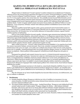 xiii
QAJEELCHA DUBBIFANNAA KITAABA QULQULLUU
DHUGAA MIRKANAAF BARBAACHA MATAYYAA
Dhugaa beekuu ni dandeenyaa? Eessatti argamaa? Loojikiin mirkaneessuu ni dandeenyaa? Gonkumaa
addunyaa keenya ykn jireenya keenya qajeelchuu kan danda’an ni jiranii? Jireenyaaf hiikkaan ni jiaataa? Maaliif
as jiraa? Eessawoo dhaqnaa? Gaaffiileen kunneen – gaaffii ummanni walaaa gaafatu – gaafa jalqabaa (Lal. 1:13-
18, 3:9-11) irraa eegalee sammuu ilma namaa hatee jira. Nin yaadadha jireenya kiyyaaf bikka birmadoo yeroon
barbaadaa ture. Dhugaa bahinsa namootaa maatii keenyaaf ta’erratti hundaa’uun kanniin gara kiristoositti goree
amane dargaggummaa kiyyatti haguman gaheessa ta’aa deeme, gaaffiin ofiifi addunyaa kanaaf qabu daranu
guddataa deeme. Yaadni xixiqqaan aadaafi amantii muuxannoo keessa darbee ykn dubbiseef hiikkoo ta’uu hin
dandeenye. Yeroo jeequmsaa, barbaada, imalaafi fuula addunyaa jabduufi miirdhabduun keessa tureetti abdii
dhabummaa turte.
Baayyinni gaaffilee kanaaf debii argachu yaalan, garuuu qorannoofi mariin booda deebiin isaanii (1)
falaasama matayyaa (2) sheekko durdurii (3) muuxannoo dhuunfaa ykn (4) calaqisa xinsammuu akka ta’e arge.
Sabaa jireenya koo, ido birmadoo koo, bu’uura kallati addunyaa irra kaayyadhuu mirkansa, ragaaafi ilaalcha
walabaa argachuu na barbaachisa.
Kana qo’anno kitaaba Qulqulluu keessatti argadha. Achumaan ragaa amanamoomaa barbaadu iti fufeen
(1) seenaa qabatamaa kitaaba Qulqulluu, arkiyoolojiin mirkanaa’ee, (2) dhugoomsa raajoota kakuu Moofaa. (3)
tokkummaa ergaa kitaaba Qulqulluu baroota dhiba kudha jaha keessaafi (4) dhugaa bahinsa namoota jireenyi
isaanii walitti dhufeenya kitaaba Qulqulluun jijjiiramee argu danda’e. kiristaanummaan, akka gamtaa amantiifi
amantaati, gaaffii walxaxaa jireenyaa wajjin hojjechuuf ni danda’a. Kun ammoo caasaa hojii walabaa qofa miti,
amantiin kitaaba qulquluu ibsamuu danda’u gammachuufi tasgabii naa fida.
Iddoo walaba jireenya koo – kiristoos, akkan kitaabicha keessatti hubadhetti, ta’uu argachuu koon beeke.
Sun ammoo muuxannoo buhaara, miirama keessaati. Haa ta’uuti, ammallee waraansaafi hollachiisa hiikkaa
kitaaba kanaa irratti yeroo ani eegale, yeroo tokko moo waldaafi mana barumsa tokko keessati yaada gargaaraa
kaasee ture ni yaadadha. Ammanamummaafi kaka’insa kitaaba Quqlulluu dhugaa cimsuun isa xumuraa odoo hin
taaanee isa jalqabaati. Akkam godheen hiikkaa gargaraafi walfaalleessaa kitaaba dhugoomsu ykn gatuu ni
danda’aa?
Hojmaanni kun galmaafi imala amantii jireenya koo naa ta’e. ni beeka kiristootsitti amanuun koo (1)
gammachuufi nagaa guddaa naaf kenne. Sammuun koo aadaa koo (dub-hamayoma) keessa gonkoomaaf fagaataa
tueera. (2) doogmaatummaa waldhibdee amantoota (amantii addunyaa) fi (3) bu’uroma safu dhabeenya na
agarsiiseera. Hikkaa hog-barruu durdurii ayitan barbaadutti, seenaa, aadaa, bu’uuromaafi gardhabummaa koo
calaqisu arguu kootti ajaa’ibame. Ira deddebi’ee kaniin kitaaba Qulqulluu dubbisu ilaalcha koo utubuufidha.
Hanqina koofi dhoksaa koo haguuguuf akka madda dogma godheen ittiin ormaan morma. Kana beekuun hangam
dhukkuba koo turedha!
Akkasumas guutummaati mormata ta’u hin danda’au, nama kitaaba Qulqulluu dubbifatu fooyya’a ta’u ni
danda’a. gara dhabummaa koo adda baasuufi jiraachusaa beekuun daangeessuu ni danda’a. ani ammallee kana
jalaa hin birmadoomne, garuuu dadhabinsa koon mormachaan jira. Hiikkaan diina dubisaa kibaata Quqlulluu isa
badaadha!
Mee dur tilmaama ani qo’annoo kitaaba Quqlulluu koo keessatti fideen tarreessa, isin dubbistoonnis, ana
ajjin ta’uudhaan ni sakkataatu.
I. Durtilmaama
A. Kitaabni Quqlulluu dhugaa Waaqayyoo tokkicha inni ittiin of muldhise isa muummee ta’uu nan
amana.Kanaafuu, ifa fedhii barreessicha uumaa (afuuraa) karaa namootaa yoomessa seenaa addaa
keessaan calaqiseen hiikkamu qaba.
B. Nin amana kitaabni Quqlulluu namoota gitaa – hundaaf barreeffame. Waaqayyoo nutti dubbachuufi haala
seenaafi aadaa keessatti of qabuu jaalate. Waaqayyo dhugaa hin dhoksu – akka hubannu barbaada!
Kanaafuu, akka keenya odoo hin ta’iin ifasaan akka hiikkamu barbaada. Kitaabni Qulqulluu waan warri
dura dhagahanii ykn dubbisan hin ta’iin nuyiif hin ta’u. sammuu namoota giddu galaan hubatamuu kan
dadna’uufi bifaafi teekinika waliigaltee laafaa namootaatti kan fayyadamedha.
C. Kitaabni Quqlulluu yaadaafi ergaa gumaa’ee akka qabu nan amana. Kanaafuu, hiikkoon kitaaba Qulquluu
inni hundaan olii kitaaba Qulqulluu mataa isaati.
 