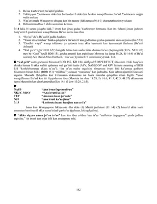 162
1. Bu’aa Yaahiwwee Ba’aaliif gochuu
2. Tokkoyyuu Yaahiwwee akka hin barbaadne fi akka hin beekne waaqeffannaa Ba’aal Yaahiwwee wajjin
walin makuu
3. Waa’ee amala Waaqayyoo dhugaa kan hin taanee (fakkeenyaaf 6:1-3) characterizaeion yookaan
4. Billisummaadhaa fi abdii sooromaa kennuu.
7:14 lakk.14 sarara jalqaba lakk.7 irratti kan jiruu gadaa Yaahiwwee hirmaata. Kan itti fufaani jiraan jechooti
baay’eeni fi gaaleewwan waaqeffannaa Ba’aal seena isaa ibsu
1. “Bo’uu” du’a Ba’aaliif gadda haafura
2. “Waan irra ciisichaa” bakka qulqulla’a Ba’aalii fi kan godhamuu gocha qunaamti saala argisiisa (Isa 57:7)
3. “Daadhii wayii” waaqa tolfamoo ija qaboota irraa akka kennaatti kan kennameeti ilaalama (Ba’aali
Asheeri)
4. “Wal ga’ii” (grr BDB 657) hangafa lubaa kan saaba hiika duukaa bu’ee (Septuagint) (REV, NEB, JB)
may be “Gash” (gdd BDB 151, gocha amantii kan argisiisuu (Mootota isa duraa 18:28, Er 16:6) of Ba’al
worship See David Allan Hubbard, Hose’aa (Tyndale OT commentary) lakk. 141.
 “wal ga’ii” asitti gochamii Ibiroota (BDB 157, KB 184, Kithpolel IMPERFECT) ifaa miti. Hiiki baay’een
akeeka hamaa fi akka walitti qabamee wal ga’iitti ilaalu (ASV, NASB,NSV and KJV lternate meaning of BDB
151 “keshelebummaa akkas ta’uu”). Haa ta’uu malee sagalicha sirreessuu irratti bifa ka’umsaa godheen
fillannoon biraan hiikii (BDB 151) “miidhuu” yookaan “waraanuu” kan jedhudha. Kun sabtuwajeentiiti keessatti
argama. Macaafa Qulqulluu kan Yeruusaam akkasumas isa haara macafaa qulqulluu afaan Ingilli. Yeroo
waaqeffannaa Ba’aal kan itti fayyadaman ibsa (Mootota isa dura 18:28, Er 16:6, 41:5, 42:5, 48:37) akkasumas
seera Museetiin kan dhorkameedha (Kes 14:1 fi Lew 13:28, 21:5).

NASB “Ana irraa fagataaniiruu”
NKJV, NRSV “Ana irratti ka’an”
TEV “Ammam isaan jal’oota”
NJB “Ana irrati ka’aa jiruu”
7:15 “Looltoota isaani leenjisee nan ari’a”
Isaan kun Waaqayyoon fakkeessaa dha akka (1) Maatii jaallatani (11:1-4) (2) Israa’el akka isatti
amanatan barsiisuu fi akka nama lolaaf qopha’uu (jechuun, lola qulqulluu).
 “Akka xiyyaa nama jal’aa ta’an” kun kan ibsa cubbuu kan ta’ee “mallattoo dogogoruu” yaada jedhuu
argisiisa.” As irratti kan lolaa lolii kan amanamuu miti.
 