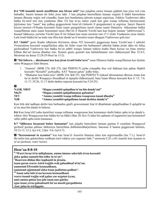 165
8:4 “Ofi isaanitti mooti moofifatan ana biraas miti” kan jalqabaa sarara lamaan giddutti kan jiruu wal cina
hubadhu. Sararii lamaan itti fufee jiruu lakk. 5 kan jalqabaa barreeffama lamaan wajjinii fi lakk6 barreefama
lamaan dhumaa wajjin wal cinaadha. Isaan kun hundumtuu jaboota warqee argisiisuu. Fakkiin Yaahiwwee akka
bakka bu’aniif ture kan yaadamuu (Bau 32) haa ta’uu malee yaadi kun gara waaqa tolfamaa barsiisootaati
jijjiiramee ture “isaan” kan jedhuu geggeesitooti Israa’eli (lubootii fi gurgudoonni) in argisiisa. Sanyii Daawiit
keessa moototi (Yihudaa keessatti) fuula isaani garagalchuun mooti mataa isaani filataniiru. Akkasumas bakka
waaqeffannaa mata isaani hojeetatani turan (Bet’eli fi Daaniiti Yerobi’aam kan hojjete lamaan “jabbiiwwaan”).
Kanaaf fakkeenyi yeriicha Yerobi’aam II itti fufaani kan turan mootota ture (7:3 irratti Yaadannoo jiruu ilaala).
Lafa irratti bakka bu’aa mata isaa filuu kan danda’uu fi mootiin isaani dhugaan Yaahiwwee qofa ture.
8:5 “Jabbi” gosii Kaaba (dhaloota Kiriistoos duraa 922 keessatti) geggeessaa haara Yerobi’aam I sabichii
Yeruusaleem keessatti waaqeffachuu akka itti fufan waan hin barbanneef sabichai bakka jirutti akka itti fufuu
gochuudhaaf Yaahiwwee kan bakka bu’an jabbii warqee lamaan tokkoo kaaba Daan keessa isa lmaa immoo
kibbaa Bet’eel keessa dhaabee ture. Kunnis guutu guututti kan ballalefatamee ture (fakkeenyaaf Bau 32:4-5,
Moototaa isa duraa 12:28-29 Hose’aa 13:2).
 “Itti fufeera… dheekamsi koo kan jiran irratti boba’eera” isaan fillannoo bakka waaqeffannaa kan ilaalate
miira Waaqayyo ifatti ibseera.
1. “Gateera” (BDB 276, KB 276, Qal PERFECT) jecha cimaadha ibsa wal fakkaata kan qabuu Hiphiil
keessatti “Kiraaftii” jechuudha. AAT “baasee gatuu” jedhe hiika.
2. “Dhekamsi koo boba’eera” (BDB 334, KB 351, Qal PERFECT) kakuuf aboomamuu dhiisuu irraan kan
ka’ee deebii Waaqayyo ibsuudhaaf in tajaajila (fakkeenyaaf, baay’inaan Musee keessatti Kes 6:`15, 7:4,
11:17, 29:26, 31:17 darbe darbee raajoota keessatti Isa 5:24-25).

NASB, NRSV “Hagaa yoomitti qulqulluu ta’uu hin danda’ani”
NKJV “Hagaa yoomitti qulqullummaa qabaatuu”
TEV “Amma yoomitti waaqa tolfama waaqessuu isaani dhaabu”
NJB “Amma yoomiitti qulqulluma isaani deebisu danda’u”
Kun bifa alta’aadhaan deebii kan barbaaduu gaafii gowoomsaati Iraa’el dhaabataati qulqulluudhaa fi qulqulla’aa
ta’uu utuu hin danda’in hafeera.
8:6 Kun Israa’elif (saba kamiifuu) waaqa tolfamaa waaqessuun kan kennamees deebi bukee qaba ta’uu danda’a.
tokkoo illee Waaqayyoon kan bakka bu’uu fakkii (Bau 20, Kes 5) akka hin qabaane of eegannoon kan kennameef
sabni jabbii qabu turan lamaanuu.
8:7 “Qilleensa facaasani bubee hamaatan” kan jalqaba barreefami lamaan gamtaa fi cuunfaan Waaqayyof
gochuuf gochaa qabnuu fakkeenya barreefama dubbataniidha(jechuun, faacasuu fi haamu geggeessan hafuura,
10:12-13, 12:2, Iyo 4:8, 2 Qor. 9:6, Gal 6:7).
 “Keessumooni in nyaatuu” kun kan Israa’el Asooriin bitamuu ishee kan argisiisuudha (Isa 7:1,). Israa’el
Ba’aaliin kan galateefatuu midhaan (tarii tokkoo yoo argamee lakk.7 sararoota C,D ) ofii isaanitii kan nyaatan in
ta’uu (jechuun, warri Asoor).
Hose’aa 8:8-10
8
“Warri Israa’el in miliqfaman, amma immoo saba lafa irraa keessatti
akka qodaa namatti hin tollee in ta’an*.
9
Haarreen diidaa illee kophaatti in jiraata,
isaan garuu warra Asirii wajjiin wali galuudhaaf ol ba’an;
namoonni Efreemiis kennaadhaan,
namoonni ejjummaaf akka isaan jaallattan godhan*.
10
Isaan saba lafa irraa keessaa kennaadhaan
warra isaanii wajjin wali galan yoo argatan iyyuu,
anni amma qabaa koo jala isaan nan galcha;
egaa isaan yeroo gabaabaatti ba’aa mootii gurguddoota
Asor jalaa in wiriiqqatu.
 