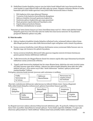 xiv
D. Dubbiffanni kitaaba Quqlulluu (raajooa irraa kan hafee) hundi fedhaafi kaka’umsa barreessicha duraa
irratti hundaa’ee ergaa tokkoofi tokko qofa akka qabu nan amana. Hangamu mirkantuu dhumaa ta’uudha
baannullee qabxiileen heddu agarsiisan waan jiraniif fedha barreessicha duraa ni beekna.
1. Bifa hogbarruu ittiin ergaa dabarsuuf filatamee
2. Yoomessa fi/ykn haalyeroo barreeffamicha dhangalaase
3. Qabiyyee kitaabilee keessaafi gamtooma hogbarricha
4. Gamtooma qabiyye hogbarichaa gara ergaa guuammati
5. Haala giraamara ergicha dabarsuuf faayidaarra oolee
6. Ergicha dabarsuuf jechoota filatame
7. Dubbifata walinfaallessine ta’uusaati.
Namoonni qo’annoo kanaas kaayyoo qo’annoo bareeffama kanaa nuuf ta’e. Odoon mala dubifata kitaaba
Qulqulluu gaarii kiyya hin eriin dura mala hin mallee bara kana keessa namoonni itti fayyadamanii
garagaraafi dhabamuu qabuun waa jedhe.
II. Mala hin mallee
A. Qabiyye hogbarru kitaabbilee kitaaba Qulqulluu tuffachuufi jecha, jechamaafi tokkoon tokkoo himaa
akka dhugaa guufuutti sanuu akka fedha barreessichaafi ergaa waliigalaan waliin simnetti fayyadamuu.
B. Seenaa yoomessa kitaabichaa cinatti dhiisuun durtilmaama seenaa yoomessaan bakka buusuun sanu isa
faayidaa xiqqo ykn homaawu hin qabnetti fayyadamu.
C. Seenaa yoomessa kitaabichaa dhiisuuniifi akka gaazexaa magaalaa namoota kiristaana hammayyaa
ganama ganama bitamee dubbifamuuti dubbisuuf.
D. Fedha barreessicha ykn dhaggeeffattoota duraati hin simneen ergicha akka ergaa falaasamaa/tiyooloojiitti
fudhachuun seenaa yoomessicha tuffachuu.
E. Ergaafi yaada barreessicha jalqabaatti kan hin simne dhimma baraa, doktiriina ykn mala tiyoolojii mataa
ofii bikka huusuun ergaa duraa tuffachu. Adeemsi kun dubisa kitaaba Qulqulluu duraa akka aboo abba
dubbiitti lafa kaa’a. Kun ammoo nuyiif akka “deebii dubistootaa” ilaalama. (qabiyee jechun anaaf
maalajechuudhaa” hiikkaa)
Waliigaltee namootaa hunda keessatti ijoowwan sadii walsimatan ni muldhatu.
Bara durii, teekinikoonni dubisaa ijoo sadan keessaa isa tokkootti hirkatu turani. Garuuu dhugumatti
fedha addaa kitaaba Qulqulluu mirkaneessuuf, gabateen haaromfame baayyee gaariidha.
Isa dhugaatti ijoowwan sadanuu adeemsa hiikkaa keessatti dabalamuu qabu. Ifa gochuufis, hiikkaan koo lameen
duraa irratti xiyyeeffate: barreeffama ka’umsaafi qabiyyee. Feetuu badiin argarrattin dubbadha. (1) ciiguu ykn
afuuressuu qabiyyichaafi (2) “deebii dubbisaa” hiikkaa (anaaf maal jechudha) badiin sadarkaa hundatti
Barreessaan inni
angafaa jechuuf
kan barbaade
Qabiyyee
Barreeffamaa
Fedha
barreessaa isa
ka’umsaa
Afuura
Qulqulluu
Barreeffama
garaagar
Amantoota
boodaa
Fedha
barreessaa
Qabiyyee
Barreeffamaa
Argataa
ka’umsaa
 