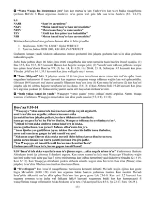 173
 “Mana Waaqa Isa dinummaan jira” kun kan murtaa’ee kan Yaahiwwee kan ta’ee bakka waaqeffanna
(jechuun Bet’elii fi Daan argisiisuu danda’a). ta’us garuu wali gala lafa isaa ta’uu danda’a (8:1, 9:4,15).
9:9
NASB “Baay’ee xuraniiruu”
NKJV “Mataa isaani baay’ee kan xureesanidha”
NRSV “Mata isaani baay’ee xureesaniiru”
TEV “Abdii kan hin qabne kan badaniidha”
NJB “Mataa isaani baay’ee kan xureesanidha”
Walaloon barreefama kana gochama lamaan akka iti fufee jiruudha
1. Boollessuu- BDB 770, KB 847, Hiphil PERFECT
2. Xura’aa, badaa- BDB 1007, KB 1469, Piel PERFECT
Gochamni lamaan yaadii tokkoon akkasumas immoo gochamni inni jalqaba gochama kan ta’ee akka gochama
tokkootti tajaajila.
Jechii bade jedhuu iddoo itti fufee jiruu irratti waaqeffacha kan turan namoota haala haafura ibsuuf tajaajila. (1)
Bau 32:7, Kes 9:12, 32:5 keessatti Haroon kan hojjette warqee jabii; (2) Yeroobi’aam tokkoon jabboota warqee
kan qaban Israa’eloota Hose’aa 9:9; (3) Isa 1:4, Er 6:28, Hiz 20:44, 23:11, Sefoniyaa 3:7 keessatti kan jiruu
Yihudaa ; (4) Fara 14:1, 53:1 keessatti kan jiruu wali gala sanyii namaa.
 “Bara Gibiyaati” lakk. 9 jalqabee amma 10 tti kan jiruu tarreefamaa seena xinno kan mul’atu qaba. Isaan
magaalaan beekamooni fi isaan keessatti kan argaman waaqenna waaqa tolfamaa wajjiin kan wal qabataniidha.
Gibiyaan 10:9 keessatti mul’ateera kanaafis fillannoon baay’een jiruu (1) Kun mana Sa’ool turee (2) kun Saa’ool
jalqaba lafa itti cubbuu hajjeete ture(Samu’eel isa duraa 13:8-14) (3)kun Abbota firdii 19-20 keessatti kan jiruu
ta’ii argisiisa yookaan (4) hiikaa ammayyaatiin seena sirri luqisa kan mirkana’ee miti.
 “Innis yakka isaani iin yaada” Waaqayyo “yeroo yaadu” yeroo jedhuuf murtii argisiisa. Namni Waaqa
waamuu irranfateera. Waaqayyo nama kakuu isaa akka yaada waama (7:2, 8:13, 13:12).
Hose’aa 9:10-14
10
Waaqayyo “Akka nama lafa duwwaa keessatti ija waynii argateetti,
aani Israa’elin nan argadhe; abboota keessanis akka
ija mukti harbuu jalqaba godhate, isa dura bilchaateetti nan ilaale;
isaan garuu gara Ba’aal isa Phe’or dhufan, Waaqayyo tolfamaa isa yeellasisaa ta’an*.
11
Ulfinni Efreem akka simbiroo duraa balali’een in sokka,
mucaa godhachuun, waa garaatti hafuun, ulfaa’uunis hin jiru.
12
isaan ijoollee yoo guddifatan iyyuu, tokkoo illee utuu hin hafiin isaan dhabsiisa;
yeroo ani isaan irraa gargar ba’utti isaaniif wayyoo!
13
Akkuman argee Efreem akka muka meexxii iddoo lalisaa keessa dhaabatuu ture;
amma garuu ilmaan isaa warra qalutti geessuun irra jira jedhe.
14
Yaa Waaqayyo, ati isaaniif kenni1 Garuu maal kennitaaf laata?
Gadameessa ulfi irraa ba’u, harma gogaas isaaniif kenni!
9:10 “Israa’el lafa akka wayni lafa onaa ta’e jiruun argee….akka angafa arbuu ta’ee” Yaahiwween dhaloota
Abirahaam irratti ija qabootaa fi dandeeti argeera. Kun yeroo naanna’uu lafa onaa Waaqayyo Yihudoota wajjin
kan inni godhe wali galte gaa’ilaa fi yeroo misirummaa kan jedhuu tarreefmni yaad fakkeenya biraadha (2:14-19,
Kesi 32:10). Kun Waaqayyo abirahaam yookiis abboota amantii wajjiin utuu hin ta’iin Bau irraa (Musee) irraa
jalqabee Israa’eliin fillachuu isaa inni kan ibsu tarreeffama.
 “Bi’eelfeegoor” kun Israa’el waaqeffannaa barsiisoota keessatti dubartii Mo’aabi wajjin ejjituu kan goote
biyya Mo’aabitti (BDB 128) irratti kan argamuu bakka Saaxiin jedhamuu ilaalata. Kun mootiin Mo’aab
Israa’eeliin akkamitti mo’uu akka qabuu Bala’aam kan gorse gorsa Lak 25-1-9. Kun tarii 5:2 keessatti kan
tuqamee yemmuu ta’uu jecha wal fakkaata lakk.9 keessatti xuqameera bakki kun kan hameenyaatii fi
waaqeffannaa waaqa tolfamaatiin bakka beekame ta’ee ture. (Fakkeenyaaf Kes 4:3-4, Iya 22:17, Fara 106:28 ).
 