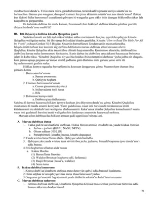 xv
muldhachu ni danda’a. Yeroo mara miira, garadhabummaa, teekinikaafi hojmaata keenya sakatta’uu nu
barbaachisa. Garuuu yoo waagaan, daangaafi xumurri hin jirree akkamiin sakatta’uun nuu danda’amaa? Iddoon
kun iddooti fedha barreessaafi caasafamni qabiyyee iti waagaalee gam tokko ittiin daangaa hiikkoodha akkan lafa
kaayadhu na gargaaredha.
Ifa teekinika dubbisa hin malle kanaan, firoomsaafi ibsii hiikkoofi dubbisa kitaaba qululluu gaariitti
dhiyaachu danda’amu maalfa’ii?
III. Itti dhiyeenya dubbisa kitaaba Qulqulluu gaarii
Sadarkaa kanatti ani bifa teekinikaa hiikkoo addaa mariisisuutti hin jiru, qajeelcha qabiyyee kitaaba
Qulqulluu waliigalaa malee. Itti dhiyeenya bifa addaa kitaaba gaariidha. Kitaaba “How to Read The Bible For All
Its Worth” jechuun Gordon Fii fi Doglaas Sitaartiin barreeffamee Zondarvaaniin maxxanfamedha.
Jalqaba irratti toftaan koo kaniinni xiyyeeffatu dubbistoota marsaa dubbisaa afran keessaan afurrii
Quqlulluu, kitaaba Qulqulluu akka isaanii ibsu ofirratti hayyamanidha. Kunimmoo afuuricha, dubbisaafi isa
dubbifatu dursaa malee lammeessoo hin taasisu. Kunis darbee isa dubbifatu sana akkanni hacuuccaa ibsitootaa
jalatti in kufne tiksa. “Kitaabni Quqlulluu xiyyaa ifaa hedduu ibsitootarratti ni darbataa “jecha jedhu nin dhagaha.
Kun garuuu qeeqa gargaasa qo’annoo irrattif godhamu gatii dhabsiisu miti, garuuu yeroo sirrii itti
fayyadamasaanii gaafata malee.
Hiikkaa keenya ragaaalee barreeffamicha keessaan deeggaruuu qabna. Naannooleen shaman ibsa
gabaabo kennu
1. Barreesaan ka’umsaa
a. Seenaa yoomessaa
b. Qabiyyee hogbara
2. Filannoo barreessaa ka’umsaa
a. Caasaa giraamaraa (syntax)
b. Ittifayyadama hojii baraa
c. Bifa
3. Hubannoo keenya sirrii
a. Dubbisa qixaa fudhatamaa
Sababaa fi deemsa haasawaa hiikkoo keenya duubaan jiru dhiyeessu danda’uu qabna. Kitaabni Quqlulluu
muuxannoo fi madda amantii keenyaati. Wanti gaddisiisaa, waan inni barsiisuufi mirakaneessu irratti
kiristaanonni irra deddeebi’anii waliigaluu dhabuusaaniiti. Kaka’umsa kitaaba Qulqulluu komachuuniifi warra
waan inni gaafatuufi barsiisu irratti waliigaluu hin dandeenye amantoota haarawaaf mohinsa.
Marsaan afran dubbisaa ilaa hiikkoo armaan gadii agarsiisuuf wixnaa’ani.
A. Marsaa dubbisaa duraa
1. Takka gadi ta’aa kitaabicha dubbisaa. Hiikka Biroon ammoo irra deebi’aa, yaada hiikkaa Birooon
a. Jechaa – jechatti (KJHH, NASB, NRSV)
b. Gitaan addaan (HIH, JB)
c. Paraaphireezii (kitaaba jiraataa, kitaaba dagaagaa)
2.Yaada wiirtuu bareeffamaa ilaala. Qabiyyee adda baafadha.
3. Qabiyyee ykn yaada wiirtuu kana sirriitti ibsu jecha, jechama, himaafi boqonnaa (yoo danda’ame)
adda baasaa.
4.Bifa hogbarruu ulfaatoo adda baasaa
a. Kakuu Moofaa
(1) Barreeffama Ibrootaa
(2) Walaloo Ibrootaa (hogbarru safii, farfannaa)
(3) Raajii Ibrootaa (haasa’a, walaloo)
(4) Seera tuma
B. Kakuu dubbisa lammeesso
1.Keessa deebi’aa kitaabicha dubisaa, mata duree ykn qabxii adda baasuuf ilaalatuma.
2.Hima salphaa ta’een qabiyyee maa duree ibsaa bareessuuf yaalaa.
3.Gargaarsa qo’annootti fayyadamaati yaada dubbicha sakatta’aa babal’isaa tarreessaa
C. Marsaa dubbisaa sadeessoo
1. Ammas deebisaa dubbisaa, kitaabuma Qulqulluu keessaa haala seenaa yoomessaa barreessa adda
baasuu akka isin dandeechisuuf.
 