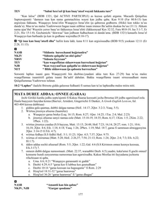 177
TEV “Sabni Isra’eel iji kan baay’ateef waynii fakkaata ture”
“Kan lalise” (BDB 1321, Qal ACTIVE PARTICIPLE) as keessa qofatti argama. Macaafa Qulqulluu
Saptuwajeentii “dameen isaa kan nama gammachiisu wayni kan jedhu qaba. Kun 9:10 (Far 80:8-13) kan
argisiisuu fakkaata. Waaqayyo Israa’eliin Waaqayyo Israa’elin ija qabeessa godheera. (Hiikii kun tokko ta’uu
danda’a). Maa ta’uu malee Yaahiwween hagaa isaan eebbise isaan immoo Ba’aaliin duukaa bu’uu (11:1). Akkam
nama ajaa’iba! Wayniin yeroo baay’ee fakkeenya Israa’elitti (fakkeenyaaf Kes 32:32, Fara 80:8-19, Isa 5:1-7, Er
2:21, Hiz 15:1-8). Gochamichi “duwwaa” kan jedhuun fudhachuun in danda’ama. (BDB 1321) kanaafis Israa’el
Waaqayyo kan barbaadu ija kan in godhane waynidha (9:10-17).
 “Iji isaa kan baay’ateefi dha” hafiin kuta lakk. kana 8:11 kan argisiisuudha (BDB 915) yookaan 12:11 (Er
2:28, 11:13).

NASB “Siidoota bareechanni hojjetaniiru”
NKJV “Sidoota qulqulla’an olol qabu”
NRSV “Sidoota foyyesan”
TEV “kan waqeeffatan sidaawwaan barrechani hojjetan”
NJB “Kan wayyuuf kan qulqulla’ee siidawwaan hojjetan”
NET “ Bible siidawwaan ija qaboota barreechan”
Soroomi laphee isaani gara Waaqayyotti hin deebine.(yaadani akka ture Kes 27-29) haa ta’uu malee
waaqeffannaa isaaniitiifi galata isaani Ba’aalif dabalan. Bakka waaqeffanna isaani sirreesuudhani mana
Qulqullummaa Yaahiwwee tufatan.
10:2 “Laphee” ilaalchi Ibiroota giddu galeessa fedhaatii fi samuu kan ta’ee lapheedha malee miira miti.
MATA DUREE ADDAA: ONNEE (GARAA)
Jechi Giriikii kardia jedhu septu'ajentii fi Kakuu Haaraa keessatti jecha Ibrootaa lēb jedhu agarsiisuuf oola.
Haala baayyeen faayidaa kenna (Bau'eer, Arnideet, Gingeriichii fi Danker, A Greek-English Lexicon, ful.
403-404 keessa dubbisaa)
1. gidduu gala qaamaa, dubbii dalgaa namaa (HoE. 14:17; 2Qor. 3:2-3; Yaaq. 5:5).
2. Wiirtuu jireenya afuuraa (haamilee)
a. Waaqayyo garaa beeka (Luq. 16:15; Rom. 8:27; 1Qor. 14:25; 1Tas. 2:4; Mul. 2:23)
b. jireenya afuuraa sanyii namaa oole (Matt. 15:18-19; 18:35; Rom. 6;17; 1Xim. 1:5; 2Xim. 2:22;
1Phex. 1:22).
3. wiirtuu jireenya yaadaa (S.S hayyuu, Matt. 13:15; 24:48; HoE 7:23; 16;14; 28:27; rom. 1:21; 10:6;
16;18; 2Qor. 4:6; Efe. 1:18; 4:18; Yaaq. 1:26; 2Phex. 1:19; Mul. 18:7, garaa fi sammuun almoggooyina
2Qor. 3:14-15 fi Fili. 4:7).
4. wiirtuu fedhaa (S.S fedhii HoE. 5:1; 11:23; 1Qor. 4:5; 7:37; 2Qor. 9:75.
5. wiirtuu ol miiramaa (Matt. 5:28; HoE. 2:26,37; 7:54; 21:13; Rom. 1:24; 2Qor. 2:4; 7:3; Efs. 6;22;
fil.1:7).
6. iddoo addaa sochii afuuraaf (Rom. 5:5; 2Qor. 1:22; Gal. 4:6 (S.S Kiristoos onnee keenya keessaa,
Efs.3:17) 7.
7. onneen dubbi dalgaa namoomaati. (Matt. 22:37, waraabbii Deeb. 6:5) yaadni, kaka'umsi fi gochi onneef
kenname hundi eenyummaa namoomaa kan agarsiisudha. Kakuu Moofaa itti fayyadama jechoota
rifachisaan ni qaba.
a. Uma. 6:6; 8:21 “Waaqayyo garaasaatti ni gadde”
b. Deebii 4:29; 6:5 “garaa kee fi lubbuu kee guutudhaan”
c. Deebii 10:16 “garaa keessan isa haguugame” fi Rom. 2:29
d. Hizqi'eel 18:31-32 “garaa haarawaa”
e. Hizqi'eel 36:26 “garaa haarawaa” fi “garaa dhagaa”

NASB “Amantii kan hin qabne”
NKJV, NJB “Gargar qoodame”
 
