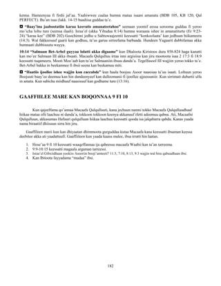 182
kenna. Hameenyaa fi firdii jal’aa. Yaahiwwee caalaa humna mataa isaani amanatu (BDB 105, KB 120, Qal
PERFECT). Bu’an isaa (lakk. 14-15 baadiisa guddaa ta’e.
 “Baay’ina jaabootatiin karaa keeratis amanateetahoo” seenaan yoomif eessa sorooma guddaa fi yeroo
mo’icha loltu ture (seensa ilaali). Israa’el (akka Yihudaa 8:14) humna waraana ishee in amanatiturte (Er 9:23-
24).“karaa kee” (BDB 202) Goochimni jedhu u Sabtuwaajeentii keessatti “konkoolaata’ kan jedhuun hiikameera
(14:3). Wal fakkeesuuf gaarii kan godhuu, ta’us garuu sirreefama barbaada. Hundeen Yugaarit dubbifamaa akka
humnaati dubbisuutu wayya.
10:14 “Salmaan Bet-Arbel guyyaa lolatti akka digaame” kun Dhaloota Kiristoos dura 858-824 haga kanatti
kan mo’ee Salmaan III akka ibsaati. Macaafa Qulqulluu irraa inni argisiisa kan jiru mootoota isaa 2 17:3 fi 18:9
keessatti tuqameera. Mooti Moo’aab kan ta’ee Salmaaniin ibsuu danda’a. Tegelfasool III wajjiin yeroo tokko ta’e.
Bet-Arbel bakka in beekamnee fi ibsii seena kan beekamuu miti.
 “Haatiis ijoollee ishee wajjin kan caccabde” kun haala boojuu Asoor naasisaa ta’uu isaati. Loltuun yeroo
Boojuuti baay’ee deemuu kan hin dandeenyeef kan dulloomanii fi ijoollee ajjeessaniir. Kun sirrimati dubartii ulfa
in amata. Kun sabicha miidhuuf naasisuuf kan godhame ture (13:16).
GAAFFIILEE MARE KAN BOQONNAA 9 FI 10
Kun qajeelfama qo’annaa Macaafa Qulqulluuti, kana jechuun namni tokko Macaafa Qulqulluudhaaf
hiikaa mataa ofii laachuu ni danda’a, tokkoon tokkoon keenya akkanuuf ifetti adeemuu qabna. Ati, Macaafni
Qulqulluun, akkasumas Hafuuri qulqulluun hiikaa laachuu keessatti qooda isa jalqabarra qabdu. Kanas yaada
nama biraatiif dhiisuun sirra hin jiru.
Gaaffileen marii kun kan dhiyaatan dhimmoota gurguddaa kutaa Macaafa kana keessatti ibsaman keessa
deebitee akka ati yaadattuufi. Gaaffiileen kun yaada kaasu malee, ibsa irratti hin laatan.
1. Hose’aa 9 fi 10 keessatti waaqeffannaa ija qabeessa macaafa Waabii kan ta’an tarreema.
2. 9:9-10:15 keessatti magaala argaman tarreessi.
3. Israa’el Gibxiidhaan yookiis Asooriin booji’amteeti? 11:5, 7:10, 8:13, 9:3 wajjin wal bira qabuudhaan ibsi.
4. Kan Ibitoota fayyadama “mudaa” ibsi.
 