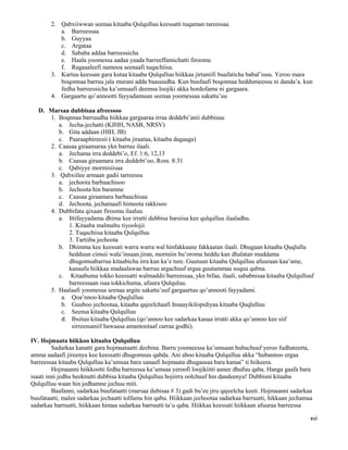 xvi
2. Qabxiiwwan seenaa kitaaba Qulqulluu keessatti tuqaman tareessaa.
a. Barreessaa
b. Guyyaa
c. Argataa
d. Sababa addaa barreessicha
e. Haala yoomessa aadaa yaada barreeffamichatti firoomu
f. Ragaaaleefi namooa seenaafi tuqachiisa.
3. Kartuu keessan gara kutaa kitaaba Qulqulluu hiikkaa jirtaniifi buufaticha babal’isuu. Yeroo mara
boqonnaa barruu jala murani adda baasuudha. Kun buufaafi boqonnaa heddumeessu ni danda’a. kun
fedha barreessicha ka’umsaafi deemsa loojiki akka hordofamu ni gargaara.
4. Gargaartu qo’annootti fayyadamuun seenaa yoomessaa sakatta’uu
D. Marsaa dubbisaa afreessoo
1. Boqnnaa barruudha hiikkaa gargaaraa irraa deddebi’anii dubbisuu
a. Jecha-jechatti (KJHH, NASB, NRSV)
b. Gita addaan (HIH, JB)
c. Paaraaphireesii ( kitaaba jiraataa, kitaaba dagaaga)
2. Caasaa giraamaraa ykn barruu ilaali.
a. Jechama irra deddebi’o, Ef. 1:6, 12,13
b. Caasaa giraamara irra deddebi’oo, Rom. 8:31
c. Qabiyye mormisiisaa
3. Qabxiilee armaan gadii tarreessu
a. jechoota barbaachisoo
b. Jechoota hin baramne
c. Caasaa giraamara barbaachisaa
d. Jechoota, jechamaafi himoota rakkisoo
4. Dubbifata qixaan firoomu ilaaluu
a. Ittifayyadama dhima kee irratti dubbisa barsiisa kee qulqulluu ilaaladhu.
1. Kitaaba malmaltu tiyoolojii
2. Tuqachiisa kitaaba Qulqulluu
3. Tartiiba jechoota
b. Dhimma kee keessati warra warra wal hinfakkaane fakkaatan ilaali. Dhugaan kitaaba Quqlullu
hedduun cimsii wala’insaan jiran, mormiin bu’oroma heddu kan dhalatan muddama
dhugomsabarruu kitaabicha irra kan ka’e ture. Guutuun kitaaba Qulqulluu afuuraan kaa’ame,
kanaafu hiikkaa madaalawaa barruu argachuuf ergaa guutammaa soquu qabna.
c. Kitaabuma tokko keessatti walmaddii barreessaa, ykn bifaa, ilaali, sababnisaa kitaaba Qulqulluuf
barreessaan isaa tokkichuma, afuura Qulquluu.
5. Haalaafi yoomessa seenaa argite sakatta’uuf gargaartuu qo’annooti fayyadami.
a. Qoa’nnoo kitaaba Quqlulluu
b. Guuboo jechootaa, kitaaba qajeelchaafi Insaayikilopidiyaa kitaaba Quqlulluu
c. Seensa kitaaba Qulqulluu
d. Ibsituu kitaaba Qulqulluu (qo’annoo kee sadarkaa kanaa irratti akka qo’annoo kee siif
sirreessaniif hawaasa amantootaaf carraa godhi).
IV. Hojmaata hiikkoo kitaaba Qulqulluu
Sadarkaa kanatti gara hojmaataatti deebina. Barru yoomeessa ka’umsaan hubachuuf yeroo fudhateerta,
amma aadaafi jireenya kee keessatti dhugomsuu qabda. Ani aboo kitaaba Qulqulluu akka “hubannoo ergaa
barreessaa kitaaba Qulqulluu ka’umsaa bara sanaafi hojmaata dhugaasaa bara kanaa” ti hiikeera.
Hojmaanni hiikkootti fedha barreessa ka’umsaa yeroofi loojikiitti aanee dhufuu qaba. Hanga gaafa bara
isaati inni jedhu beeknutti dubbisa kitaaba Qulqulluu hojiirra oolchuuf hin dandeenyu! Dubbisni kitaaba
Qulqulluu waan hin jedhamne jechuu miti.
Baafanni, sadarkaa buufataatti (marsaa dubisaa # 3) gadi bu’ee jiru qajeelcha keeti. Hojmaanni sadarkaa
buufataatti, malee sadarkaa jechaatti tolfamu hin qabu. Hiikkaan jechootaa sadarkaa barruutti, hikkaan jechamaa
sadarkaa barruutti, hiikkaan himaa sadarkaa barruutti ta’u qaba. Hiikkaa keessati hiikkaan afuuraa barreessa
 