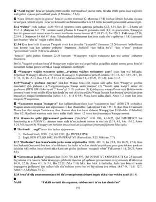 191
 “Asori wajjin” Israa’eel jalqaba irratti asoriin mormuudhaaf yaaltee turte, boodaa irratti garuu isaa wajjiiniin
wali galtee siyaasa gochuudhaaf yaade (2 Mootota 17:3-6).
 “Gara Gibxitti zayitii in geessu” Israa’el asoriin mormuuf (2 Moototaa 17:4) tooftaa Gibxiiti hirkataa siyaasa
ta’uuf gara Gibxitti zayitii (Israa’eel keessatti kan baratameedha Kes 8:8 Gibxi keessatti garuu miti) kennaa ergiti.
12:2 “Falmii” jechi jedhuu (BDB 936) ol iyyannoo seera qabeessa jechudha (2:2, 4:14, Kes 25:1, 2 Samu’eel
15:2, 4, Mikiyaas 6:2, 7:9). Lamaan isaani yihudaa fi Yaaqoob gamaadoo miti (4:4) in gowwomina Waaqayyo
kan itti qoosan miti namni waan facaasee hundumaa isuma haamaa (8:7, 10:12-13, Far 126:5 , Fakkeenya 12:18,
22:8-9. 2 Qoronxos 9:6 Gal 6:7) kun Yihudaadhaaf dubbatamaa kan jiruu yaada alta’a qabiyyee 11:12 keessaatti
kan ibsamee “alta’aa” wajjin walitti dhufa.
12:3-4 Kun Israa’eelii fi maqaa Yaaqoob irratti kan jiruudha “Yaaqoob” Uumamaa 25:26 keessatti “obbolleessa
isaa koome isaa kan qabatee jedhame’ ibsameera. Jechichii “kan bakka bu’u” “kan to’atuu” yookaan
“goowomsaa” (BDB 784) ta’uu danda’a
“Israa’el” jechi jedhuu Uumaam 22:38 keessatti “Waaqayyoo wajjiin walaansoo kan wal qabuu” jedhamee
ibsameera.
Bet’el, Yaaqoob yookaan Israa’el Waaqayyoo wajjin kan wal argan bakka qulqulluu addatti amma garuu Israa’el
keesumati hamaa gara ta’ee bakka waaqa tolfaamati deebiteeti.
 “Waaqayyo wajjiin wallansoo qabee….ergamaa wajjinis wallaansoo qabe” isaan kun wal fakkaatu.
Ergamaan Waaqayyo akkuma eenyumaaa Waaqayyoo fi qaamaan argama (Uumama 16:7-13, 22:11-15, 24:7, 40,
31:11, 13, 48:15-16, Bau 3:2, 4, 13:21, 14:19, Abboota firdii 2:1, 6:22-23, 13:3-32, Zaka 3:1-2.
12:5“Waaqayyo gooftaan maccaa” lakk.kun Waaqa Israa’eliif maqaa sadi qaba. Kun Waaqayyo gooftaa
maccaatiif ibsa jechuun (1) “Geggeessa/ajajaa Waaqa samii maccaa” (2) “Walitti qaba walga’I samii/ itti
gaafatama (BDB 838 fakkeenyaaf 2 Samu’eel 5:10) yookaan (3) Qabbiyyeen waaqeeffanna urjii Babiloonoota
jireenya isaani irratti miidha fiduu kan danda’uu inni oli ta’ee urjoota Waaqa ilaalata. kun boojuu boodee kan jiran
macaafooti maqaa barratameedha (Amos 3:13 , 6:14 fi 9:5). Mata duree addaa ilaali. Amos 1:2 irratti kan jiruu
maqoota Waaqummaa.
 “Yaadannoo maqaa Waaqayyo” kun kallaattidhaan/uleen koo “yaadannoon isaa” (BDB 271 jechudha).
Maqaan amala eenyummaa kan argisiisaanii fi kan ibsaniidha (fakkeenyaaf Fara 135:13). Kun Bau 14 keessatti
Musee kan ifee maqaa Yaahiwwee ibsa. Kanaan dura kan turan abbooni Waaqayyoon El-Shadahii (Elshaddai)
(Bau 6:2-3) jedhani waamuu mata duree addaa ilaali. Amos 1:2 irratti kan jiruu maqaa Waaqayyumma.
12:6 Waamicha qalbi jijjiraannaaf godhamuu (“deebi’aa” BDB 996, KB1427, Qal IMPERFECT but
functioning as a JUSSIVE). Ammas isaan adda ta’an jechooti immoo in mul’atu (2:19, 4:1, 6:6, 10:12, Amos
5:24, Mikiyaas 6:8). Waaqayyoon beekuun amala isaa kan calaqisisuu jireenyan jijjirama fiduu qaba.
 “Barbaadi ….eegii” isaan kun lachuu ajajawwaan:
1. Barbaadi/ilaali, BDB 1036, KB 1501, Qal IMPERATIVE
2. Eegii, BDB 875, KB 1082, Piel IMPERATIVE (Faaruu Erm. 3:25, Mikiyaas 7:7).
12:7 “Daldaalaa” kun Kana’aaniin jecha nama argisiisudha (BDB 488 II, Isa 23:8, Hiz 16:29, 17:4). Kun
kan Sarkazii (Sarcasm) ibsa kan ta’uu fakkaata. Jechichii ta’uu kan danda’uu yookaan garee gosa tokkoo yookaan
daldalaa tokkoodha. Israa’elonni akka Kana’aan godhu (jechuun “maagaali sobaa” Fakkeenya 11:1, 20:23, Amos
8:5).
 “Gowoomsaa jaallata” gochami kun (BDB 798, KB 897, Qal INFINITIVE CONSTRUCT) Kes 24 keessatti
fayyadama irra ooleera. Saba Waaqayyo gidduutti hiyeessa gdi qabuun /gowoomsuun in iyyamamne (Fakkeenya
14:31, 22:16, Amos 4:1, Er 7:6, Hiz 22:29, Zaka 7:10) lakk. kun lakk. 6 faalladha. Jechi kun Israa’el wanta
dogoggoree jaallateetti kan jedhuu bifa alta’aadhaan yeroo baa’ee fayyadama irra oolera. (4:17-18, 10:11 12:7,
Amos 4-5, Mikiyaas 3:1-2).
12:8 Israa’el bifa amanamummaan itti hir’ateen qabeenya isheen argate akka ishee oolchu yaadi (8:14).

NASB “Yakkii narratti hin argamuu, cubbuu nutti ta’uu kan danda’uu”
 