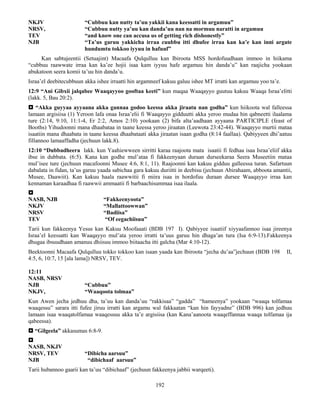 192
NKJV “Cubbuu kan nutty ta’uu yakkii kana keessatti in argamuu”
NRSV, “Cubbuu nutty ya’uu kan danda’uu nan na mormuu naratti in argamuu
TEV “and know one can accusa us of getting rich dishonestly”
NJB “Ta’us garuu yakkicha irraa cuubbu itti dhufee irraa kan ka’e kan inni argate
hundumtu tokkoo iyyuu in hafuuf”
Kan sabtujeentii (Setuajint) Macaafa Qulqulluu kan Ibiroota MSS hordofuudhaan immoo in hiikama
“cubbuu raawwate irraa kan ka’ee hojii isaa kam iyyuu hafe argamuu hin danda’u” kan raajicha yookaan
abukatoon seera komii ta’uu hin danda’u.
Israa’el deebitecubbuun akka ishee irraatti hin argamneef kakuu galuu ishee MT irratti kan argamuu yoo ta’e.
12:9 “Ani Gibxii jalqabee Waaqayyoo gooftaa keeti” kun maqaa Waaqayyo guutuu kakuu Waaqa Israa’elitti
(lakk. 5, Bau 20:2).
 “Akka guyyaa ayyaana akka gannaa godoo keessa akka jiraatu nan godha” kun hiikoota wal falleessa
lamaan argisiisa (1) Yeroon lafa onaa Israa’elii fi Waaqayyo gidduutti akka yeroo mudaa hin qabneetti ilaalama
ture (2:14, 9:10, 11:1-4, Er 2:2, Amos 2:10) yookaan (2) bifa alta’aadhaan ayyaana PARTICIPLE (feast of
Booths) Yihudoonni mana dhaabataa in taane keessa yeroo jiraatan (Leewota 23:42-44). Waaqayyo murtii mataa
isaatiin mana dhaabata in taane keessa dhaabataati akka jiraatan isaan godha (8:14 faallaa). Qabiyyeen dhi’aatuu
fillannoo lamaaffadha (jechuun lakk.8).
12:10 “Dubbadheera lakk. kun Yaahiewween sirritti karaa raajoota mata isaatii fi fedhaa isaa Israa’eliif akka
ibse in dubbata. (6:5). Kana kan godhe mul’ataa fi fakkeenyaan duraan durseekaraa Seera Museetiin mataa
mul’isee ture (jechuun macafoonni Musee 4:6, 8:1, 11). Raajoonni kan kakuu gidduu galleessa turan. Safartuun
dabalata in fidan, ta’us garuu yaada sabichaa gara kakuu duriitti in deebisu (jechuun Abirahaam, abboota amantii,
Musee, Daawiit). Kan kakuu haala raawwitii fi miira isaa in hordofuu duraan dursee Waaqayyo irraa kan
kennaman karaadhaa fi raawwii ammaatii fi barbaachisummaa isaa ilaala.

NASB, NJB “Fakkeenyoota”
NKJV “Mallattoowwan”
NRSV “Badiisa”
TEV “Of eegachiisuu”
Tarii kun fakkeenya Yesus kan Kakuu Moofaaati (BDB 197 I). Qabiyyee isaatiif xiyyaafannoo isaa jireenya
Israa’el keessatti kan Waaqayyo mul’ata yeroo irratti ta’uus garuu hin dhaga’an tura (Isa 6:9-13).Fakkeenya
dhugaa ibsuudhaan amanuu dhiisuu immoo biitaacha itti galcha (Mar 4:10-12).
Beektoonni Macaafa Qulqulluu tokko tokkoo kan isaan yaada kan Ibiroota “jecha du’aa”jechuun (BDB 198 II,
4:5, 6, 10:7, 15 [ala lama]) NRSV, TEV.
12:11
NASB, NRSV
NJB “Cubbuu”
NKJV, “Waaqoota tolmaa”
Kun Awen jecha jedhuu dha, ta’uu kan danda’uu “rakkisaa” “gadda” “hameenya” yookaan “waaqa tolfamaa
waaqessu” sarara itti fufee jiruu irratti kan argamu wal fakkaatan “kan hin fayyadne” (BDB 996) kan jedhuu
lamaan isaa waaqatolfamaa waaqessuu akka ta’e argisiisa (kan Kana’aanoota waaqeffannaa waaqa tolfamaa ija
qabeessa).
 “Gilgeela” akkasumas 6:8-9.

NASB, NKJV
NRSV, TEV “Dibicha aarsuu”
NJB “dibichaaf aarsuu”
Tarii hubannoo gaarii kan ta’uu “dibichaaf” (jechuun fakkeenya jabbii warqeeti).
 