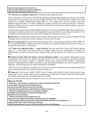 195
akka fixxensa ganamaan dafee bu’uu ti;
akka habaqii oobdii keessaa qillensi fudhatuu,
akka aara karaa qaawwaa Baus in ta’u*.
13:1“Efreem yeroo dubbatte sodaatu ture” hubannoon lakk. kanaa gosa lama.
This is unusual use of the term ku “Efreemiif fayyadama hin baratamneedha sababii isaa wali gala sanyii kibbaa
kan argisiisu miti ta’us garuu (“mata isaa olol of qaba” BDB 669, KB 724, Qal PERFECT) sanyiin warra sanaa
kopha isaa of tuuladha. (Fakkeenyaaf Abbota firdii 8:1, 12:1) sodaan sanyii kana kan argamee inni yeroo
dubbattu, sanyiwwaan biran “in sodaatu” (BDB 958). Ijoolleen Yooseef ta’uu isaani irraa kan ka’ee Efreemii fi
Minaasee wallakaa sanyii ta’uu isaani in arraanfatiin (Uumama 48) ta’us garuu gosa guddaa bakka bu’u, teessuma
lafaatiinis ta’ee lakkoofsaan.
Fillanno lamman geggeesitoota magaal gudditti Samariyaa fi moototni kan dhaabatanidha. Manni qulqullummaa
Yerusaaleem morkataa isaa akka ta’uu inni jalqaba jabbii warqee kan dhaabe isa ture (Mootota isa duraa 16:32).
Waaqeffannaa Ba’aal gara Israa’el kan fidan Abii fi Elzaabeel ture (Mootota isa duraa 16:31
 “Ba’aal”kun kan Kana’aan waaqennaa waaqa tolfamaa dhiira argisiisa. Ibsi baay’ee gaariin William Foxwell
Albright’s book, Archaeology and the Religion of Israel, fuula 700 ilaali.
 “Yeroo yakkeeti du’ee” kun dhumaa kan jiruu humna sanyii fi kan olaantumma argisiisa (“du’e” BDB 559,
KB 562, Qal IMPERFECT fakkeenya kan murtii Waaqayyo ta’ee tajaajila, fakkeenyaaf, kan Mo’aab Amos 2:2
keessatti kan Israa’el Hiz 18:31 keessatti).
13:2 “Baqee kan hojjetamu fakki……waaqa tolfamaa” tarii kun kan Bet’el fi Daan jabbi warqee argisiisa
(sarara 5). Amma malee, ibsi kunni sirritti hin madaalu. Muka irraa kan hojjeetamanii fi warqeen kan
dibbamaniidha. Kanaaf kun Ba’aaliin bakka yaadannoo fakki jiran kan argisiisu ta’uu danda’a (2:8, Isa 46:6, Er
10:4).
“Namooti aarsicha dhi’eessan jiboota sana haa dhungatan jedhu” waaqa tolfamaa dhungachuun qaama
waaqeeffannaa Ba’aal akka ta’e Mootota isa duraa 19:18 fi Iyo 31:27 nu geggeessa (gochamichi kan hin
raawwatamne ta’uu danda’a yookaan a JUSSIVE, NASB). Kun Yaahiwweef kan yaadame waaqeffannaan
akkamitti waaqeffannaa Ba’aal akka ta’ee jabbiin warqee akka badeetti fakkenya ta’a. kan hin arginee, kan hin
dhageenye fi kan hin hojjeenne ofii isanitti kan hojjettan waaqeffattan.
13:3 Israa’eeis irra daddarbaa fi hameenya ishe keessa hami ibsmeef attatammaan akka murteessan baduu kan
qaban wantoota afurtu jiru, huurii ganamaa, fixeensa, abaqii, aara.
 “Qaawwaa” kun ibsi isaa “foddaa” (BDB 70) dha. Foddaan yeroo duriitti hin ture. Gammoowwaan mataa
isaani jalaan kan aara baasuu foddaawwaan xixxiqoo/qaawoota qabu turan. Manneetti baay’een abiddaa gidduu
kaa’uudhaan aarichi qaawwaa isaa mijateen akka Bau in godhu.
Hose’aa 13:4-8
4
Waaqayyo, “ani Waaqayyo gooftaa kee isa biyya Gibxiitii si baase dha,
ati ana malee Waaqayyo kan biraa hin beektu,
ana irraa kan hafes fayyisaan kan biraa hin jiru*.
5
Ani lafa onaa keessatti biyya gubaa boba’aa sanatti si eegeera.
6
Akka biyya quufaati isaan yeroo nyaatanitti in quufan,
quufaniis yaada isaanitti ol of qabuun itti dhaga’ame;
kanaafis ana in irraanfatan.
7
“Ammas ani akka leencaa isaanitti nan ta’a,
akka qeerransa riphee karaa bukkee ciisuuttis isaan nan eeggadha*.
8
Akka amaaketa dhaltuu ilmaan ishee jalaa butataniitti ani isaan irrattan lafa dha’a;
qoma isaanii cabsee onnee isaaniia nan tarsaasa;
achittis saroonni isaan in nyaatu, bineensi caakkaas isaan in babbaqaqa.
 