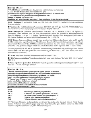 197
Hose’aa 13:12-14
12
“Yakki Efreem walitti hidhamee jira, cubbuun Isa iddoo tokko kaa’ameera;
13
Akka dubartii da’uuf jettuu ciniinsuun isa irra ga’e;
inni immoo ilma ogeessa miti; yeroo ta’utti gadameessa keessaa as hin mul’anne.
14
Ani qabaa iddoo lafa jalaa keessaa isaan gad dhiisisii ree?
Yaa du’aa, dha’chi kee meerre ree?
Yaa iddoo lafa jalaa ilkeen kee meerre ree? Oo’a argisiisuun ija koo duraa fagaateera*
13:12 “Hidhameera” gochamichi (BDB 864, KB 1058, Qal PASSIVE PARTICIPLE) irraa daddarbaan
jiraachuu argisiisa.
 “Cubbuun Isa walittii qabameera” gochamichi (BDB 860, KB 1049, Qal PASSIVE PARTICIPLE) “utuu
hin irraanfatiin” yookaan “gargar qoqodaamu” fakkeenya dha (7:2, 8:13, 9:9).
13:13 Fakkeenyi kun (“ciniinsuu yeroo da’umsaa” BDB 408, KB 411, Qal PARTICIPLE) kan argisiisu (1)
Gadameessa keessa Baudhaaf fedhi kan akka hin qabneef akka mucaa hin dhalannee fi ,kanaaf kan haafuraa
duuteti (2 Moototta 19:3, Isa, 37:3) yookaan (2) dhadabbiin hojii fakkeenya firdii Waaqayyooti (Mikiyaas 4:9-
10). Israa’el dhukkuba isaa beektee qalbii jijjirachuu qabdii (Isa 21:3, 26:17).
13:14 “Isinaan fura……….isinaan oolcha” isaan goochmni wal fakkatoon kun lamaan akka gaaffii (gaaffii,
NASB) yookiin akka argisiiftuuti (hima, NIV) hiikamuu danda’u.Sebtu’ajeentii (Septuagint) akka argisiiftuutti
hiikaa kanaaf Phawoloos 1 Qor. 15:55 keessaatti itti fayyadameera. Haa ta’uu malee, barreefamni Maazoratikii
(Masoretic Text), gaaffillee qabiyyee akka ta’an (NASB) ibsuudhaan murtoo argisiisuu (lakk. 14 D NET Bible).
Gochami jalqabaa (BDB 804, KB 911) jecha hin raawwatamiin (Qal IMPERFECT) yoo ta’uu gochamii lammaa
immoo (BDB 145, KB 169) jechaa hin raawwatamne (Qal IMPERFECT) dha. Mata duree addaa ilaali.
Fuuruu/hiikii 7:13 irra ilaali.
 “Si’ool” mata duree adda ilaali, balleessuun eessa jiraa? Amos 9:2 irra.
 “Dha’icha.......... miidhama” isaan kun sodaa du’aa fi karaa isaati (jechuun, “dha’icha” BDB 184 fi “badiisa”
BDB 881).
 “Oo’a argisiisuun ija koo dura dhokateera” Macaafa Qulqulluu isa haara guutummaa biyya lafa (NIV) isaan
kana lakk.15-16 kan jiruu wajjin rammada.
Hose’aa 13:15-16
15
Efreem obboloota gidduutti ija yoo godhate iyyuu, qilleensi ba’a-biiftuu,
qilleensi Waaqayyo biraa abboomame, lafa duwwaadhaa ka’ee dhufuufjira;
boolli bishaanii isaa akka gogu, burqituun Isa akka gu’u in godha;
wanta gati-jabeessa kaa’ame hundumaas fudhatee in sokka.
16
“Samaariyaan Waaqayyo ishee irratti waan kaateef,
yakka isheef adaba fudhachuun in ta’aaf;
namoonni ishee billaadhaan in kukkufu,
mucooliin isaanii humnaan daddarbatamanii warri ulfis
garaan isaanii in tatarsaafama” jedhe*.
13:15
NASB “Shomboqoo gidduutti yoo guddattes”
NKJV “Obboloota isaa giddutti ija-qabeessa yoo ta’es”
NRSV “Warra arifataan giddutti kan guddatu yoo ta’es”
TEV “Israa’el akka aramaa yoo guddates”
NJB “Efreem obboloota isaa caala ija yoo godhates”
MT “Ijoolleen obbolaa isa ija kan godhatan yoo ta’anis” kan jedhu qaba. Kan durii hiikooti (Griik, Siriyaa,
Laatiin) “obboloota isaa gidduutti gargar qoqodiinsa fide” kan jedhu qaba. Hiikoti ammayyaa akka NASB
“aramaa” kan jedhu “obboloota” kan jedhu akka sirreesutti yaadu.
 