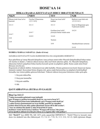 199
HOSE’AA 14
HIIKAA HAARAA KEEYYATAAN HIRUU IRRATTI HUNDAA’E
NKJV NRSV TEV NJB
Dhuma irratti Israa’eel ni
haaromti
14:1-3
14:4-7
14:8
14:9
Fincilaa fi Haaromina
(12:1-14:9)
14:1-3
14:4-7
14:8-9
Hosee’aan Israa’eeliif
kadhate
14:1-3
Gooftaan Israa’eeliif
jireenyaa haaraa waada seene
14:4-8
Xumura
14፡9
Badiisini waan hafu miti
(13:12-14:1)
Israa’eel dhugumaan gara
Yaahiweetti deebiti
14፡2-9
Akeekkachiisaan xumuruu
14፡10
DUBBISA MARSAA SADAFFAA (fuula vii irraa)
SADARKAA KEYYATAATTI YAADA BARREESSICHAA ISA JALQABARRA HORDOFUU
Kun qaleelfama qo’annaa Macaafa Qulqulluuti, kana jechuun namni tokko Macaafa Qulqulluudhaaf hiikaa mataa
ofii laachuu ni danda’a. Tokkoon okkoon keenya akka nuuf ifeetti adeemuu qabna. Ati, Macaafni Qulqulluun,
akkasumas hafurrii qulqulluun hiikaa laachuu keessatti qooda isa jalqabarra qabdu. Kanas yaada nama biraaf
dhiisuun sirra hin jiru.
Boqonnicha al tokkotti dubbisi. Gulummoowwan adda baafadhu. Hirama gulumoowwan keetii iikaawwan haaraa
shananiin madaali. Keeyyataan himuu dirqama miti, garuu yaada barreessichaa isa jalqabarra hordofuudhaaf
furtuudha, kun immoo gidduu galeessa hiikichaati. Tokkoon tokkoon keeyyataa Gulummoo tokko qofa qaba.
1. Keyyata tokkooffaa
2. Keeyyata lammaffaa
3. Keyyata sadaffaa
4. kkk
QAYYABBANNAA JECHAA FI GAALEE
Hose’aa 14:1-3
1
Yakka keessaniin gufattanii waan kuftaniif,
gara Waaqayyo gooftaa keessaniitti deebi’aa, yaa warra Israa’el*!
2
Wanta jechuuf jettan kana fudhadhaatii, gara Waaqayyootti deebi’aa!
“yakka keenya guutummaatti nu irraa fuudhi, gaariitti nu simadhu!
Galata afaan keenyaas akka qalma jibootaatti aarsaa siif in dhi’eessina*.
3
Asor nu oolchuu hin danda’u, lolaa fi farad hin fe’annu;
deebinees wanta harki keenya tolcheen ‘Waaqayyolii keenya’ hin jennu;
ati isa ijoolleen abbaan irra hin jirre biraa oo’a argatuu dha” ittin jedhaa*!
14:1 “Deebi’I” kun (BDB 996, KB 1427) jecha ajajaati/Qal IMPERFECT/. “Deebi’I”Hose’ee keessatti mata
duree irra deddeebi’ame dha (fakkeenyaaf, 3:5, 5:4, 6:1, 7:10, 16, 11:5, 12:6, 14:1-2). Qalbi jijjiranaan dhugaa
 