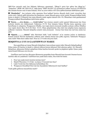 203
14:9 Kun macaafa raajii kan fakkaatu fakkeenya ogummaati, “Dhaga’ii gurra kan qabuu haa dhaga’uu.”
“Hubachuu” (BDB 106, KB 619) fi “adda baasu” BDB 106 KB 122) gochamooti jedhan Jussiveis (JUSSIVES)
dha (lamaan bocaan osaa in taane hiikaan). Hose’aa yeroo tokkoo oliif seera qabbessummaan dubbifamuu qaba!
 “Hundaafuu” kun jechama cufaa ogummaa Hose’aadhaaf barsiisa dhuunfa deebi irratti xiyyeefata (kan
waliin miti). Sabichi qalbi jijjiirachuu hin dandeenye, namni dhuunfa garuu sirritti jaalala Waaqayyoodhaaf deebi
kennu in danda’a! Fillannoon kan nama dhuunfa yaada sagalee kakuuti (Hiz 18). Dhuunfaan waan gaafatamnuuf
Waaqayyoodhaaf dhuunfaadhaan deebi kennu qabna.
 “Karaa……..irra deemu…….. irratti kufuu” kan jireenya amantii sochii qaamaf fakkeenyaan kan ibsuu
jechoota lamattu jiru (fakkeenyaaf, Fakkeenya 23:19). Kun lamaanu Kakuu Moofaa karaa ogummaa seera
barreffamaa in calaqisiisa, Waaqayyoon filladhu, isaa wajjin deemi jireenyatti jiraadhu yookaan cubbuu filladhuu
isaa wajjiin deemi (Kes 30:15-20, Rom 8:4-5). Mana qulqullummaa ishee durii kan jalqabaa karaa ergamoota
jedhamee waamama. Macaafa Qulqulluu amantii mala jireenyaati. Jireenyi bara baraa kan mul’atuu amala kee
qaba.
 “Qajeela………….toloota” akka Ibirichaati hiddi “caafi kallattiin” ar’aa sarartuu jechuu in dandeenya.
Kanaaf jechooti Ibiroota hundumtuu cubbuun asitti safartuu baasuu kan jedhu argisiisa. Safartuchii Waaqayyo
mata isaatti! Mata duree addaa ilaali. Hose’aa 2:19 irratti tola jiruu ilaali.
BOQONNAA 13 FI 14 GAAFFIIWWAN MAREE
Kun qajeelfama qo’annaa Macaafa Qulqulluuti, kana jechuun namni tokko Macaafa Qulqulluudhaaf
hiikaa mataa ofii laachuu ni danda’a, tokkoon tokkoon keenya akkanuuf ifetti adeemuu qabna. Ati, Macaafni
Qulqulluun, akkasumas Hafuuri qulqulluun hiikaa laachuu keessatti qooda isa jalqabarra qabdu. Kanas yaada
nama biraatiif dhiisuun sirra hin jiru.
Gaaffileen marii kun kan dhiyaatan dhimmoota gurguddaa kutaa Macaafa kana keessatti ibsaman keessa
deebitee akka ati yaadattuufi. Gaaffiileen kun yaada kaasu malee, ibsa irratti hin laatan.
1. Hose’aan yaada mooti mootota mormaa turee?
2. Maaliif Phawuloos 13:14 Qor. isa duraa 15 keessatti kan ibsee?
3. Lakk.9 irratti kan ibse fakkeenya kallatiidhaan ibsi.
4. Waaqayyon ibsuudhaaf Hose’aan kan fayyadamee fakkeenyooti maal faadhaa?
Yaadi giddu galleessa macaafichaa maalii?
 