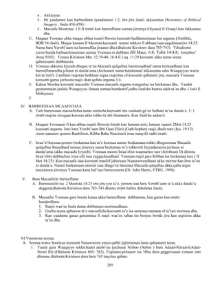 205
4. Akkayyaa
5. Itti yaadamee kan harboofame (yaadannoo 1:2, irra jiru ilaali; akkasumas Dictionary of Biblical
Imagery , fuula 458-459)::
6. Macaafa Moototaa I fi II irratti kan barreeffame seenaa jireenya Eliyaasii fi Elsaayi kan fakkaatuu
dha.
C. Maqaan Yoonaas akka maqaa abbaa isaatii Ibroota keessatti heddumminaan hin argamu (Amittai,
BDB 54 ilaali). Maqaa kanaan II Mootota keessaati namni tokkoo fi abbaan isaa caqafamaniiru 14:25.
Nama bara Yerobi’aam isa lammaffaa jiraatee dha (dhaloota Kiristoos dura 783-743). Yihudootni
yeroo hunda barbaachisummaa seenaa Yoonaas ni dubbatu (III Macc. 6:8; Tobit 14:4,8; Josephus’
Antiq 9102). Yesuus Kiristoos Mat. 12:39-40, 16:4 fi Luq. 11:29 keessatti akka nama seena
qabeessaatti dubbateera.
D. Yoonaas akkuma Iyyoob dhugaa ta’uu Macaafa qulqulluu barsiisuudhaaf nama beekaadhaan kan
barreeffameedha jchuun ni danda’ama.(Jechuunis nama hundumaaf akkasumas saba Waaqayyoo warra
hin ta’iniif). Caaffatni raajotaa hedduun ergaa raajichaa of keessatti qabatanii jiru, macaafa Yoonaas
keessatti garuu jechoota raajii shan qofatu argama 3:4.
E. Kakuu Moofaa keessatti macaafni Yoonaas macaafa ergama wangeelaa isa beekamaa dha. Yaadni
guutummaan jaalala Waaqayyoo ilmaan namaa hundaatiif jedhu ilaalcha haaraa adda ta’ee dha. ( Isaii fi
Miikiyaas).
F.
IV. BARREESSAA MCAAFICHAA
A. Tarii bareessaan macaafichaa nama seenicha keessatti irra caalaatti ga’ee fudhate ta’uu danda’a. 1: 1
irratti raajota xixiqqaa keessaa akka tokko ta’etti ibsameera. Kun ilaalcha aadaa ti.
B. Maqaan Yoonaasii fi kan abbaa isaatii Ibiroota biratti kan barame miti; lamaan isaanii 2Mot 14:25
keessatti argamu. Inni bara Yerobi’aam IItti Gaat-Eferii (Gath-hepher) raajii dhufe ture (Iya. 19:13)
,innis naannoo qomoo Baabiloon, Kibba Baha Naazireeti irraa maayilii sadii irratti.
C. Israa’el keessaa qomoo beekamaa kan ta’e keessaa namni beekamaan tokko dhugummaa Macaafa
qulqulluu ibsuudhaaf seenaa jireenya nama beekamaa ta’e tokkootti fayyadameera jechuun ni
danda’ama (akka macaafa Iyyoob). Yoonaas mootii Israa’eliin waamamee ture (Jeroboam II) diinota
Israa’elitti dubbachuu irraa ofii isaa eeggachuudhaaf. Yoonaas raajii gara Kibbaa isa beekamaa ture ( II
Mot 14:25). Kun macaafa isaa keessatti maaliif jabeessee Naanawweedhaan akka morme kan ibsu ta’uu
ni danda’a. Namni beekamaan mormii isaa dhaga’ee barumsa Macaafa qulqulluu akka qabu argee
nuuxannoo jireenya Yoonaas kana bal’isee barreesseera (Dr. John Harris, ETBU, 1998).
V. Bara Macaafichi barreeffame
A. Barreessichi isa 2 Mootota 14:25 irra jiru yoo ta’e, yeroon isaa bara Yerobi’aam ta’u akka danda’u
deggera(dhaloota Kiristoos dura 783-743 dhuma irratti haftee dabalataa ilaali).
B. Macaafni Yoonaas gara booda kanaa akka barreeffame dubbatama, kun garuu kan irratti
hundeeffame
1. Raajii waa’ee fuula duraa dubbatuun mormuudhaan.
2. Gocha seena qabeessa ta’e macaaficha keessatti ta’e isa sammuu namaan ol ta’een mormuu dha.
3. Kan yaadamu garaa garummaa fi raajii waa’ee sabaa isa boojuu booda jiru kan argisiisu akka
ta’ee dha.
VI.Yoomessa seenaa
A. Seenaa warra Sooriyaa keessatti Nanawween yeroo qalbii jijjiirrannaa lama qabaatanii turan.
1. Yaada gara Waaqayyo tokkichaatti deebi’uu (jechuun Niiboo (Nebo) ) bara Adaad-Niiraarii(Adad-
Nirari III) (Dhaloota Kiristoos 805- 782), Tiiglaatsi-piilaaser isa 3ffaa dura geggeessaan cimaan inni
dhumaa dhaloota Kiristoos dura bara 745 taayitaa qabate.
 