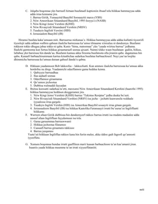 xviii
C. Jalqaba boqonnaa ykn barruufi hirtaan buufataafi kaptioniin ibsaaf tolu hiikkaa hammayyaa adda
adda irraa kenname jira.
1. Barruu Giriik, Yunaayitid Baayibil Soosaayitii maxx4 (YBS)
2. Niiw Ameerikaan Sitaandaard Baayibil, 1995 fooyya’e (NASB)
3. Niiw Kiingi Jemsi Vershini (KJHH)
4. Niiw Rivaayizdi Sitaandaard Vershiin (NRSV)
5. Tuudeyis Ingilish Versiini (HIH)
6. Jeruusaalem Baayibil (JB)
Hiramsi buufata kaka’umsaan miti. Barruurraa mirkanaa’e. Hiikkaa hammayyaa adda addaa kallattii tiyooriifi
tiyoolojii adda addaan walbira qabuun ilaalcha barreessaa ka’umsa tilmaame xiinxaluu ni dandeenya. Buufanni
tokkoon tokko dhugaa jabaa tokko ni qaba. Kunis “hima, matoomaa” ykn “yaada wiirtuu barruu” jedhama.
Ilaalchi gamtooma kun furtuu hiikkaa giraamaraafi seenaa qixaati. Namni tokko waan buufataan gadiin, hiikuu,
lallabuu ykn barsiisuu hin danda’au. Buufanni kamuu akka firooma buufatoota olla jiraniin qabu dagatamuu hin
qabu. Kanaafi barbaachisummaan kartuu kitaabichaa sadarkaa buufataa barbaachiseef. Nuyi yaa’aa loojika
dhimmicha barreessaa ka’umsaa duraan gahuuf danda’u qabna.
D. Hikkaan yaadannoon Bob lakkoofsa – lakkoofsatti. Kun ammoo ilaalcha barreessaa ka’umsaa akka
hordofnu nu dirqa. Yaadannichi odeeffannoo gama hedduu kenna.
1. Qabiyyee barruudhaa
2. Ilaa aadaafi seenaa
3. Odeeffannoo giraamaraa
4. Qo’annoo jechootaa
5. Dubbisa walmaddi fayyadan
E. Ibsituu keessatti sadarkaa ta’etti, maxxansi Niiw Ameerikaan Sitaandaard Kershini (haarofni 1995)
hiikkaa hammayyaa hedduun deeggeramee jira.
1. Niiw Kingi Jemsi Vershini (KJHH) barruu “Tekistus Resiptas” jedhu duuka bu’eeti.
2. Niiw Rivaayizdi Sitaandaard Vershini (NRSV) isa jecha – jechatti kaawunsila waldaale
iyyaalessa irraa gargale.
3. Tuudeyis Ingilsh Vershin (HIH) isa Ameerikaa Baayibil sosaayiti irraa gitaan gargale.
4. Jeruusaaleem Baayibil (JB) isa hiikkaa Kaatolika Faransaayii irratti bu’uuraa’ee Ingiliffaatti
hiikkame.
F. Warreen afaan Giriik dubbisuu hin dandeenyeef rakkoo barruu irratti isa mudatu madaalee adda
aasuuf afaan Ingiliffaan fayydamuun isa tola.
1. Garaa garuummaa barruuwwanii
2. Hiikkaa jechootaa filatamoo
3. Caasaafi barruu giraamara rakkisoo
4. Barruu jeeqamoo
Yaata’uti hiikkaan Ingiliffaa rakkoo kana hin furiin malee, akka iddoo gadi fagoofi qo’annooti
iyyeeffatu.
G. Xumura boqonnaa hundaa irratti gaaffileen marii kaasan barbaachisoo ta’an kaa’amanii jiran.
Isaaniis yaada hiikkaa muumme ta’an irrati xiyyeeffataniiti.
 