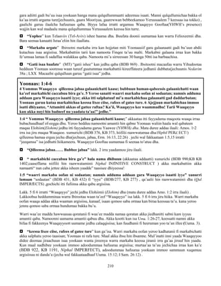210
gara adiitti gadi bu’uu isaa yookaan hanga mana qulqullummaatti adeemuu isaati. Manni qulqullumichaa bakka ol
ka’aa irratti argama ture(jechuunis, gaara Mooriyaa, gaarewwan bebbeekamoo Yeruusaalem 7 keessaa isa tokko) ,
gaalichi garuu ilaalcha hafuuraas qaba. Biyya lafaa irratti argamuu Waaqayyo Gooftaa(YHWH’s presence)
wajjin kan wal madaalu mana qulqullummaa Yeruusaalem keessa hin turre.
 “Yophee” kun Telaaviiv (Tel-Aviv) ishee haaraa dha. Buufata doonii uumamaa kan warra Felisxeemii dha.
Bara seenaa kanaatti Israa’eliin hin ilaallatu.
 “Markaba argate” Ibirootni markaba irra kan hojjetan miti Yoonaasiif gara galaanaatti gadi bu’uun abdii
kutachuu isaa argisiisa. Markabattiin tarii kan namoota Finqee ta’uu malti. Markabni galaana irraa kun bakka
fe’umsaa lamaa fi sadaffaa walakkaa qaba. Namoota mi’a sirreessan 30 hanga 50tti isa barbaachisa.
 “Gatii isaa baafate” (MT) “gatii ishee” kan jedhu qaba (BDB 969) . Ibsitootni macaafaa warra Yihudootaa
hedduun Yoonaas sooressa waan tureef guutummaa markabattii kireeffateera jedhanii dubbatu(jechuunis Nedarim
38a ; LXX Macaafni qulqulluun garuu “gatii isaa” jedha.
Yoonaas: 1:4-6
4 Yommus Waaqayyo qilleensa jabaa galaanichatti kaase; bubbuun human-qabeessis galaanichatti waan
ka’eef markabichi caccabuu bira ga’e. 5 Yeroo sanatti waarri markaba oofan ni sodaatan; namnis adduma
addaan gara Waaqayyo isaatti iyye; akka itti salphatuuf mi’a markabichaa galaanatti gad daddarbatan;
Yoonaas garuu kutaa markabichaa keessa lixee ciise, rafees of gatee ture. 6 Ajejjuun markabichaa immoo
isatti dhiyaatee, “Attamitti akkas of gattee raftaa? Ka’ii, Waaqayyo kee waammadhu! Tarii Waaqayyo
kun akka nuyi hin badneef nu yaadata ta’aa!” jedhe.”
1:4 “ Yommus Waaqayyo qilleensa jabaa galaanichatti kaase;” akkaataa itti fayyadama maqoota waaqa irraa
hubachuudhaaf of-eegga dhu. Yeroo hedduu namootni amantii hin qabne Yoonaas waliin haala wal qabateen
maqaa Elohiim(Elohim) jedhu itti fayyadamu garuu Yaawee (YHWH) dha. Mata duree addaa ilaali: Amos. 1፡2
irra isa jiru maqaa Waaqaoo. xumurichi (BDB 376, KB 373, hiifilii raawwatamaa dha/Hiphil PERረ ECT/)
qilleensa hamaa erguu jechu dha(jechuun, jabaa, Erm. 16:13, 22:26) . jechi wal fakkaataan 1:5,15 irratti
“jeeqamsa” isa jedhutti hiikameera. Waaqayyo Gooftaa uumamaa fi seenaa to’atuu dha.
 “Qilleensa jabaa…… Bubbee jabaa” lakk. 2 irra yaadannoo jiru ilaali.
 “ markabichi caccabuu bira ga’e” hala nama dhibuun (akkaataa addaatti) xunurichi (BDB 990;KB KB
1402;caaseffama niifilii hin raawwataminii Niphal INfINITIVE CONSTRUCT ) akka markabattiin akka
namaatti“ nan caba jettee akka isheen yaadde” taasisee dhiyeessa!
1:5 “waarri markaba oofan ni sodaatan; namnis adduma addaan gara Waaqayyo isaatti iyye” xunurri
lamaan “sodaatan” (BDB 431, KB 432) fi “iyye” (BDB/277, KB 277) , qa’aalii hin raawwataminii dha (Qal
IMPERfECTS) ,gochichi itti fufiinsa akka qabu argisiisa.
Lakk. 5 fi 6 irratti “Waaqayyo” jechi jedhu Elohiimii (Elohim) dha (mata duree addaa Amo. 1:2 irra ilaali) .
Lakkoobsa heddumminaa warra Ibirootaa waan ta’eef “Waaqayyo” isa lakk. 5 fi 6 irra jiru hiika. Warri markaba
oofan waaqa addaa akka waaman argisiisu, kanaaf, isaan qomoo saba ormaa kan biraa keessaa ta’u. kana yeroo
jennu qomoo saba ormaa hundumaa bakka bu’u.
Warri waa’ee madda hawwaasaa qoratanii fi waa’ee madda namaa qoratan akka jiedhanitti sabni kam iyyuu
amantii qaba. Namoonni uumama amantii qabuu dha. Akka kootti kun isa Uma. 1:26-27, keessatti namni akka
bifaa fi fakkeenya Waaqayyoott uumame jedhu calaqqisiisa; kan fuudhanii fi heeruman yoo ta’an illee (Uuma. 3).
 “keessa lixee ciise, rafees of gatee ture” kun ga’isa. Warri markaba oofan yeroo kadhatanii fi markabichatti
akka salphatu yeroo taasisan; Yoonaas ni rafa ture. Maal akka ibsu hin ibsamne. Mul’inatti inni yaada Waaqayyoo
didee deemaa jiraachuun isaa yookaan wanta jireenya warra markaba keessa jiranii irra ga’aa jiruuf hin yaadu.
Kun maal nadhibee yookaan immoo adoodummaa hafuuraa argisiisa; murtaa’aa ta’uu jechichaa irraa kan ka’e
(BDB 922, KB 1191, Niphal IMPERFECT), adoodummaa hafuuraa yookaan immoo sammuun xuqamuu
argisiisuu ni danda’a (jecha wal fakkaataadhaaf Uuma. 15:12; I Sam. 26:12) .
 