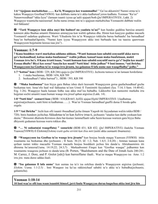 211
1:6 “Ajejjuun markabichaa …… Ka’ii, Waaqayyo kee waammadhu! ” Ga’isa akkamiiti! Namni orma ta’e
kakuu Waaqayyo Gooftaa(YHWH) kan dubbatu nama ta’e akka kadhatuuf yeroo kadhatu. Yoonaas “Ka’ee”
Nanawweedhaaf “akka Iyyu” (lamaan isaanii iyyuu qa’aalii ajajaati/both Qal IMPERATIVES/, Lakk. 2)
Waaqayyo waamicha taasiseeraaf. Jecha nama ormaa inni ta’e ajajjuun markabichaa Yoonaasitti dubbate waliin
wal fakkaata!
 “Tarii Waaqayyo kun akka nuyi hin badneef nu yaadata ta’aa!” kun hundee guddina barsiisa amantii
kanneen akka Baahaa amantii filatamoo ammayyaa kan walitti qabatuu dha. Himni kun kaayyoo guddaa macaafa
Yoonaasiif sadarkaa qopheessa. Warri Yihudoota hin ta’in Waaqayyo tokkicha baruu barbaadu! Isa baruudhaaf
baay’ee barbaadu(Ogestin; “Namni kam iyyuu Waaqayyoon akka inni barbaadu kan isa taasisu qaawwaan
Waaqayyoon hojjetamte keessa isaa jira”) .
Yoonaas: 1:7-9
7 Kana booddees warri markabaa adduma addaan, “Wanti hamaan kun sababii eenyuutiif akka nurra
ga’e beekuudhaaf, kottaa muka buufannaa!” waliin jedhan; kanaaf isaan muka buufatnaan, mukti
Yoonaas irra bu’e. 8 Kana irratti isaan, “wanti hamaan kun sababii eenyutiif nurra ga’e? hojiin kee maali?
Eessaa dhufte? Biyyi kee eessa? Sanyiin kee maali? Nutti him! ittiin jedhan” 9 Inni immoo, “ani ibricha;
Waaqayyoon isa Gooftaa ta’ee waaqa irra jiraatu, isa galaanaa fi lafa uume nan waaqeffadha” jedhe.”
1:7 “kottaa” kun (/BDB / 229, KB 246) ajaja (a Qal IMPERATIVE). Jechoota tumsoo ta’an lamaan hordofama:
1. 1 muka buufannaa, /BDB / 656, KB 709
2. beekuudhaaf (“akka barruuf”) , /BDB / 393, KB 390
 “Muka buufannaa” kun biyya gara Bahaa ishee durii keessatti Waaqayyoon gorsa gaafachuudhaaf gocha
beekamaa ture. Israa’elis haal wal fakkaataa ta’een Urmii fi Tumiimitti fayyadanti (Iya. 7:14; I Sam. 14:40-42;
Erg. 1:26). Waaqayyo haala kanaan fedha isaa akka mul’isu hubadhu. Lakkoobsi kun namootni markaba irra
hojjetan sochii amantii isaan human waaqa irra jiruuf qaban argisiisa (Lakk. 14) .
1:8 “Nutti him” xumurri kun (/BDB / 616,KB 665, hiifilii ajajaa/Hiphil IMPERATIVE /) kadhatnaa
argisiisa(jechuunis, nutti himi ni kadhatnaa……) . Waa’ee Yoonaas baruudhaaf gaaffii duraa fi booda qabu
eegala.
1:9 “‘Ani Ibricha’” Jechi kun ofii isaanii ibsuudhaaf jecha ilmaan Yaqoob itti fayyadaman waliin tokko/BDB /
720). Innis hundeen jechichaa Akkadotaa ta’ee kan habiru irraa ti, jechuunis “utaalee kan darbe yookaan kan
deene.” Ibiroonni dhaloota Kiristoos dura bar-kumee lammaffaatti saba Seem keessaa warreen gara biyya Baha
dhiyootti godaanan keessaa warra tokkoo dha.
 “… Ni sodaatu(ni waaqeffatu) ” xunurichi (BDB 431; KB 432; Qal IMPERATIVE) ilaalcha Yoonaas
Yaawee(YHWH) fi Elohiim(Elohim) iratti qabu sirriitti kan ibsu miti (asitti akka uumaatti ibsameera) .
 “Waaqayyoon isa Gooftaa ta’ee waaqa irra jiraatu” kun boojuu booda maqaa Yaaween (YHWH) ittiin
waamamu isa beekamaa dha (jechuunis ; II Seen. 36:23; IZ. 1:2; Nah. 1:4;5; 2:4;20) ; Ammas taanaan kana
qofaan namni tokko macaafni Yoonaas macaafa boojuu booddeeti jechuu hin danda’u. Abirahaamiinis itti
dhimma ba’ameera(Uuma. 14:19;22; 24:3;7) . Markaaboonni Finqee kun “Gooftaa waaqaa” jedhamtee kan
waamamtu waaqessu jechuun ni danda’ama (B. Porten, “Baalshamem and the Date of Jonah fuula 240-241;
M. Carrez, J. Dore, and P. Grelot [eds]) kan barreeffame ilaali.. Waa’ee maqaa Waaqayyoo isa Amo. 1:2
irra jiru mata duree addaa ilaali.
 “Isa galaanaa fi lafa uume” kun uumaa isa ta’e isa oolchuu danda’u Waaqayyoon argisiisa (jechuuni;
Elohim; Uuma. 1:1-2:3) . Inni Waaqaoo isa ka’uu rakkinichaaf sababii ta’u akka ta’e hubadhu(jechuunis;
galaanicha).
Yoonaas 1:10-14
10 Inni waa’ee ofii isaa waan isaanitti himeef, jarri fuula Waaqayyoo duraa baqachaa akka inni jiru hin
 
