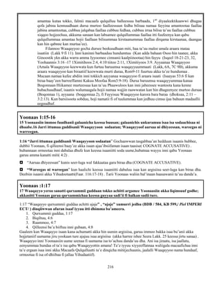 216
amantaa kutaa tokko, falmii macaafa qulqulluu balleessuu barbaadu, 1an
diyaaleektikaawwi dhugaa
qofa jabina kennuudhaan dursa murtoo faalleessuun fedha bilisaa namaa fayyina amantootaa faallaa
jabina amantootaa, cubbuu jalqabaa faallaa cubbuu fedhaa, cubbuu irraa bilisa ta’uu faallaa cubbuu
xiqqoo hojjeechuu, akkuma sanaan kan labsamee qulqullummaa faallaa itti fuufeenya kan qabu
qulqullummaa amantaa hojii faallaan bilisummaa kirstaanummaa faallaa dirqama kirstaanaa, daangaa
kan hin qabnne kan murtaa’ee).
Filannoo Waaqayyoo gocha dursee beekuudhaan miti, haa ta’uu malee amala araara mataa
isaatiin (Lakk 9 fi 11). Inni kaninni barbaaduu hundumtuu (Kan adda bahaan Osoo hin taanee, akka
Ginoostik ykn akka warra amma Iyyoomee cimsanii kaalpiinootaa) hin fayyu (Isqeel 18-21-23, 32,
Yoohaannis 3:16 -17 1Ximitihoos 2:4, 4:10 tiitoo 2:11, 1Ximitiyoos 3:9. Ayyaanaa Waaqayyoo
(Amala Waaqayyoo keewwata kun furtuu baruumsa waaqayyuummaati (Lakk, 6A, 7C 9B), akkuma
araara waaqayyoo kan biraatiif keewwata murti duraa, Rom9-11 fuurtuu akka ta’ee hundumaa .
Mucaan namaa kufee abdiin inni tokkich aayyanaa waaqayyoo fi araara isaati (Isaayas 53:6 fi kan
biraa baay’een barreeffamni Kakuu Moofaa Rom3:9-18). Dursa baruumsa waaqayyummaa kanaa
Boqonnaan Hiikamee murteessaa kan ta’uu Phaawuloos kan inni jabeessee wantoota kana kenne
hubachuudhaaf, isaanis walumaagala hojii namaa wajjin raawwatan kan hin dhageenyee murtoo dursaa
(Boqonnaa 1), ayyaana (boqqonnaa 2), fi Fayyisuu Waaqayyoo karora bara baraa (dhoksaa, 2:11 –
3:2:13). Kun barsiisoota sobduu, hoji namatii fi of tuulummaa kan jedhuu cimsa ijaa bahuun madaallii
eeguudhaf.
Yoonaas 1:15-16
15 Yoonaasiin immoo fuudhanii galaanicha keessa buusan; galaanichis unkuramuu isaa isa sodaachisaa ni
dhaabe.16 Jarri ittumaa guddisanii Waaqayyoon sodaatan; Waaqayyoof aarsaa ni dhiyeessan, wareegas ni
warreegan.
1:16 “Jarri ittumaa guddisanii Waaqayyoon sodaatan” Gochaawwan tasgabbaa’an hedduun isaanis bubbee,
dubbii Yoonaas, fi qilleensi baay’ee akka isaan ajaa’ibsiifaman isaan taasise( COGNATE ACCUSATIVE) .
hubannaan ormootaa inni dabalaa dhufe kun keessa isaaniitti soda uume,hubatnaa wayyu inni qabu Yoonaas
garuu amma kanatti miti( 4:2) .
 “Aarsaa dhiyeessan” kunis seer-luga wal fakkaataa gara biraa dha (COGNATE ACCUSATIVE).
 “Wareegas ni wareegan” kun haalichi keessa isaaniitti dabaluu isaa kan argisiisu seer-luga kan biraa dha.
Deebiin isaanii akka Yihudootaatti(Faar. 116:17-18) . Tarii Yoonaas waliin bal’inaan haasawanii ta’uu danda’a.
Yoonaas :1:17
17 Waaqayyo yeroo sanatti qurxummii guddaan tokko achitti argamee Yoonaasiin akka liqimsuuf godhe;
akkasitti Yoonaas garaa qurxummichaa keessa guyyaa sadi’ii fi halkan sadii ture.
1:17 “Waaqayyo qurxummii guddaa achitti ajaje” , “ajaje” xumurri jedhu (BDB / 584, KB 599,/ Piel IMPERf
ECT/ ) dinqiiwwan afuran isaaf iyyuu itti dhimma ba’ameera.
1. Qurxummii guddaa, 1:17
2. Biqiltuu, 4:6
3. Raammoo, 4:7
4. Qilleensi ba’a biiftuu inni gubaan, 4:8
Gaaleen kun Waaqayyo isaan kana achumatti akka hin uumin argisiisa, garuu immoo bakka isaa bu’anii akka
hojjetaniif uumama jiru yookaan ture ajajuu isaa argisiisa (akka harree ishee Seera Lakk. 25 keessa jirtu sanaa) .
Waaqayyo inni Yoonaasiin uume seenaa fi uumama isa to’achuu danda’uu dha. Ani isa jiraatu, isa jaallatu,
eenyummaa hundaa ol ta’e isa qabu Waaqayyottin amana! Ta’e iyyuu xiyyeeffannaa waliigala macaafichaa inni
ta’e ergaan isaa inni akka Macaafa Qulqulluutti ta’e dinqicha miti(jechuunis, jaalalli Waaqayyoo nama hundaaf,
ormootaa fi isa of-dhiibaa fi jallaa Yihudaatiif).
 