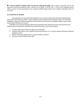 217
 “Guyyaa Sadii’ii fi halkan sadii” kun guyyaa sadii guutu jedha; garuu immoo awwaalcha Yesuus kan
argisiisuu fi akka bara Hadesitti (time in hades) yoo ta’e(Mat. 12:39-40; Luq. 11:29-32); tarii walakkaa guyyaa
tokkoo; guyyaa itti aanu guutummaa isaa; fi guyyaa sadaffaa hanga tokko ta’uu ni danda. Agarsiiftuu yeroo isa
sirrii miti.
GAAFFIIWWAN MAREE
Kun qajeelfama qo’annaa Macaafa Qulqulluuti, kana jechuun namni tokko Macaafa Qulqulluudhaaf
hiikaa mataa ofii laachuu ni danda’a, tokkoon tokkoon keenya akkanuuf ifetti adeemuu qabna. Ati, Macaafni
Qulqulluun, akkasumas Hafuuri qulqulluun hiikaa laachuu keessatti qooda isa jalqabarra qabdu. Kanas yaada
nama biraatiif dhiisuun sirra hin jiru.
Gaaffileen marii kun kan dhiyaatan dhimmoota gurguddaa kutaa Macaafa kana keessatti ibsaman keessa
deebitee akka ati yaadattuufi. Gaaffiileen kun yaada kaasu malee, ibsa irratti hin laatan.
1. Yoonaas maaliif gara Nanawwee dhaquu hin barbaadne?
2. Attamitti haala kanaan warri markaba oofan nama hafuuraa ta’uu Yoonaas akkaataa hafuuraan akkamitti
madaaluu yaalan?
3. Maaliif “qurxummii guddaan kun” namoota heedduu yaachise?
4. Kaayyoon macaafa kanaa maalii dha?
 
