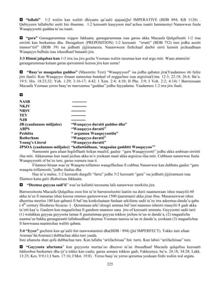 225
 “lallabi” 1፡2 waliin kan walitti dhiyaatu qa’aalii ajajaa(Qal IMPERATIVE (BDB 894; KB 1128) .
Qabiyyeen lallabichii asitti hin ibsamne. 1:2 keessatti kaayyoon mul’achuu isaatii hammeenyi Nanawwee fuula
Waaqayyootti guddaa ta’uu isaati.
 “gara” Garaagarummaa xiqqoo fakkaata; garaagarummaa isaa garuu akka Macaafa Qulqulluutti 1፡2 iraa
sirriitti kan beekamuu dha. Duragaleen (PREPOSITION) 1፡2 keessatti “irratti” (BDB 752) inni jedhu assitti
immoo“tiif” (BDB 39) isa jedhutti jijjiirameera. Nanawween firdichaaf deebii sirrii kenniti jechuudhaan
Waaqayyo balbala isaa isheedhaaf banaatti jira.
3:3 Himni jalqabaa kun 1፡3 irra isa jiru gocha Yoonaas waliin tasumaa kan wal argu miti. Waan attamiiiti
garaagarummaa kutaan garaa qurxummii keessa jiru kan uume!
 “Baay’ee maagaalaa guddoo” (Masoretic Text) “Waaqayyoof” isa jedhu qabatee jira(Yaadannoo itti fufee
jiru ilaali). Kun Waaqayyo ilmaan namootaa hundaaf of eeggachuu isaa argisiisa(Uma. 12:3; 22:18; 26:4; Ba’u.
19:5; His. 18:23;32; Yoh. 1:29; 3:16-17; 4:42; I Xim. 2:4; 4:10; II Phe. 3:9; I Yoh. 2:2; 4:14) ! Barreessaan
Macaafa Yoonaas yeroo baay’ee maxxantuu “guddaa” jedhu fayyadama. Yaadannoo 1:2 irra jiru ilaali.

NASB -----------
NKJV -----------
NRSV -----------
TEV -----------
NJB -----------
JB (yaadannoo miiljalee) “Waaqayyo duratti guddoo dha”
ABPS “Waaqayyo duratti”
Peshitta “ argamuu Waaqayyootiin”
Rotherham “Waaqayyo duratti”
Young’s Literal “Waaqayyo duratti”
JPSOA (yaadannoo miiljalee) “kallattiidhaan, ‘magaalaa gudditti Waaqayyoo’”
Namoonni gara afaan Ingiliffaatti hiikan maaliif, gaalee “gara Waaqayyootti” jedhu akka ambisan sirriitti
ifaa miti. Akkasumas kun maal jechuu akka ta’e yookaan maal akka argisiisu ifaa miti. Cubbuun nanawwee fuula
Waaqayyootti ol ba’ee ture, garuu xumura isaa ti.
Filannoo biraan waa’ee Waaqota tolfamoo waaqeffachuu fi cubbuu Nanawwee kan dubbatu gaalee “gara
waaqota tolfamootti,”jedhu ilaaluu dha.
Haa ta’u malee, 1፡2 keessatti durgalli “farra” jedhe 3፡2 keessatti “gara” isa jedhutti jijjiiramuun isaa
filannoo kana gatii dhabsiisuu fakkaata.
 “Deemsa guyyaa sadi’ii” waa’ee kallattii teessuma lafa nanawwee morkiitu jira.
Barreessitoota Macaafa Qulqulluu osoo hin ta’in barreessitootni laatiin isa durii naannawaan ishee maayilii 60
akka ta’ee fi masaraa ishee keessa ommoo gamoowwan 1500 ijaaramanii akka jiran ibsu. Masaraawwan ishee
dheerina meetira 100 kan qabanii fi bal’ina konkolaataan fardaan arkifamu sadii ta’ee irra adeemuu danda’u qabu
( 4th
century Diodurus Sicucus /) . Qorannaan arki’oloogii ammaa bal’inni naannoo isheetii maayilii 8 gadi akka
ta’etti kaa’u. Gaaleen kun magaalichaa fi gandeen naannoo sana jiru of keessatti ammata. Guyyootni sadii tarii
(1) walakkaa guyyaa guyyoota lamaa fi guutummaa guyyaa tokkoo jechuu ta’uu ni danda’a, (2) magaalicha
naanna’ee bakka garaagaraatti lallabuudhaaf deemsa Yoonaas taasisu ta’uu ni danda’a; yookaan (3) magaalichaa
fi hawwaasa naannichaa walitti qabata.
3:4 “Iyyee” gochimi kun qa’aalii hin raawwataminii dha(BDB / 894) Qal IMPERFECT). Tokko inni afaan
Aramaa’ik(Aramaic) dubbachaa akka ture yaada.
Inni afaanota shan qofa dubbachaa ture. Kun lallaba “ariifachiisaa” hin turre. Kun labsii “ariifachiisaa” ture.
 “Guyyoota afurtama” kun guyyoota murtaa’oo dheeroo ta’an ibsuudhaaf Macaafa qulqulluu keessatti
lakkoobsa beekamee dha (ji’a tokko kan caalu; garuu asmara tokkoo gadi; Fakkeenya; ba’u. 24:18; 34:28; Lakk.
13:25; Kes. 9:9;11;I Sam. 17:16; I Mot. 19:8) . Yeroo baay’ee yeroo qorumsa yookaan firdii waliin wal argata.
 