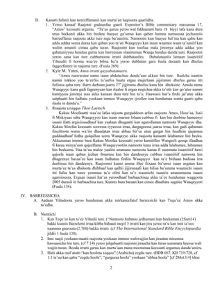 2
D. Kanatti fufanii kan tarreeffamanii kan murta’an luqisoota gaariidha.
1. Yeroo kanaaf Raajotni guduunfaa gaarii Expositor’s Bible commentary maxansaa 17,
“Amos” keessatti argamu. “Ta’us garuu yeroo wal fakkaatatti bara 18 biyyi lafa kana dura
utuu beekanii akka hin beekne baayee ga’umsa kan qaban humna namuusaa jechuuniis
barreeffama raajoota akka ture raga ba’aaniiru. Namootni kun baayee bal’ina kan qabu kan
adda addaa seena duraa kan qaban yoo ta’an Waaqayyo kan isaan waamee waan ta’aaniif kan
waliin amantii cimaa qabu turan. Raajootni kun tooftaa mala jireenya adda addaa yoo
qabataniyyuu hunduu garuu kan barreessan olaantumaa Waaqa hundaa danda’uuti. Raajootni
yeroo sana kan ture cubbamoota irratti dubbataniiru. Dabalataaniis lamaan isaaniitiif
Yihuudii fi horma waa’ee bilisa ba’u yeroo dubbatan gara fuula duraatti kan dhufuu
faggeefamee in raajama ture. (Fuula 269)
2. Kyle M. Yates, Amos irratti qayyabatameera.
“Amos raawwatee nama isaan abdatachuu danda’uan akkasi hin ture. Ilaalcha isaatiin
namni tokkoo yoo ta’eefiis ta’uufiis baatu ergaa raajichaan jijjiramni dhufuu garuu itti
fufiinsa qaba ture. Barri darbaan jaarra 27n
jijjirama dhufuu kana hin dhoksine. Amala nama
Waaqayyo kana gadi fageenyaan kan ilaalee fi ergaa raajichaa akka ta’utti kan qo’atee namni
kamiyyuu jireenyi isaa akka kanaan dura ture hin ta’u. Haawasii har’a firdii jal’atee akka
salphaatti hin fudhatu yookaan immoo Waaqayyo ijoollee isaa hundumaa wanta gaarii qabu
ilaalu in danda’a.”
3. Rraajota xixiqqaa Theo Laetsch
Kakuu Moofaaatti waa’ee lafaa urjoota gurguddoon arfan raajoota Amos, Hose’aa, Isaii
fi Miikiyaas saba Waaqayyoo kan isaan marsee lolaan cubbuu fi kan hin deebine hameenyi
isaani ifatti argisiisuudhaaf kan yaalaan dhugaatti kan agarsifaman namoota Waaqayyo dha.
Kakuu Moofaa keessatti sooressa iyyeessa irraa, dargageessa jaarsa irraa, kan gadi qabaman
finciltoota warra wa’iin dhaadatan irraa abbaa hir’ee utuu gargar hin fuudhiin ajajamuu
guddaadhaaf fedha qulqulluu seera Waaqayyo akka raajoota kanaatti lalabamee hin beeku.
Akkasumas immoo bara Kakuu Moofaa keessatti yeroo kamitillee Wangeeli qooqa ifaadhaa
fi karaa minya’uun qajeelfama Waaqayyootiin namoota kana irraa adda lalabamee, labsamee
hin beekamu. Haa ta’uu malee yaaliin amanana namoota kanaa fi uummata isaaniitiif hawi
qajeela isaan qaban jechan ibsamuu kan hin dandeenye cubbuu isaaniitiif namoota hin
dhageenye haxaa’ee kan isaan fudhatuu firdiin Waaqayyo kan ta’e bishaan badisaa irra
deebisuu hin dandeenye. Raajoonni kunni amma illee fiixaan ba’umsi isaan argatan kan
murta’ee ta’us dhaloota dhibbaaf kan qalbii jijjiranaafi kan bilisa ba’umma waamichi isaani
itti fufee kan turee yemmuu ta’u olitti kan ta’e waamichi isaaniis amanamuma isaani
agarsiiseera. Ergaan isaani har’as yeroodhaaf barbaachisaa akka ta’ee hundumaa waggoota
2005 durasii in barbaachisa ture. Kunnis bara baraan kan cimee dhaabatu sagalee Waaqayyoti
(Fuula 136).
IV. BARREESSICHA
A. Aadaan Yihudoota yeroo hundumaa akka mirkaneefatuf barreesichi kan Tequ’ee Amos akka
ta’edha.
B. Namtichi
1. Kan Tequ’ee kan ta’ee Yihudii ture. (“Namoota hubatoo jedhamani kan beekaman (2Sam14)
bakki kunnis Beetelemi irraa kibba bahaati mayil 5 irratti kan jiru yeroo ta’u kan inni ta’ees
naannoo gaaroota (2,700) bakka irratti. (cf The International Standard Bible Encyclopaedia
jildii 1 fuula 120).
2. Inni raajii yookaan maatii raajoota yookaan immoo waliwajjiin kan jiraatan miseensa
hawaasicha hin ture. (cf 7:14) yeroo jalqabaatti raajonni jiraacha kan turan uummata keessa wali
wajjin turan. Booda irratti garuu kan murta’aan mana mootumaa keessatti argamuu danda’aniiru.
3. Ifatti akka mul’atutti “kan hoolota xiqqoo” (Arabicha) eegdu ture. (BDB 667, KB 719-720, cf
1:1 ta’uu kan qabu “eegdu hoola”, “gurguraa hoola” yookaan “abbaa hoola” [cf 2Mot3:4] tikse
 
