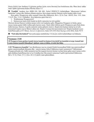 229
Warra Girikii) kan ilaallatuu fi jijjiirama gochaa (jecha warra Ibrootaa) kan hordofamuu dha. Mata duree addaa
ilaali: Qalbii jijjiirratnaa Kakuu Moofaa Amos 1:3.
 “Gaabbii” hundeen kun (BDB 636; KB 688; Niphal PERFECT) kallattiidhaan “dheeressanii hafuura
baafachuu” jechuu dha. Hafuura ulfaataa argisiisa. Kun maqaa raajicha Nahoom waliin hundee tokko irraati.
Kun gaalee Waaqayyoon akka namaatti ibsuu dha (fakkeenya, Ba’u. 32:14, Faar. 106:45, Erm. 18:8, Amo.
7:3,6 fi Hos. 11:8-11 hubadhu) . Kun fakkeenya gaarii kan ta’u
1. Walabummaa Waaqayyootiif
2. Kakuuwwan haala irratti hunda’an deebii namootaa isa sirrii gaafata
Murtoon dursaa filannoo walabaa namaa waliin wal madaaluu qabu. Dhugaattuu Waaqayyo ni beeka, garuu
mucaa namaa qaama fedhii walbaa qabu taasisee uume. Haala tokko tokkoon gochi Waaqayyoo gara fuula duraa
fedhii keessaa, filannoo, fi gocha namootni amma qabaniin murta’a. Raajiin kan haalaan murtaa’aa ta’eefis
kanuumaaf (raajiin waa’ee Masiyii akkas miti. Raajiin Yoonaas hin raawwatamu ture! Raajiin hundumti iyyuu
haaleffama qabu (cf F F Bruce, Answers to Questions, fuula 129-130 fi Hard Sayings of the Bible, fuula 70-75
 “Nuti akka hin badneef” kun jecha ajajaa markabichaa 1፡6 irra jiru waliin kallattiidhaan wal fakkaata.
Yoonaas: 3:10
10 Waaqayyo kana gochuu isaanii, karaa isaanii isa hamaa irraa deebi’uu isaaniinis ni arge; kanaaf inni
wanta hamaa isaanitti fiduudhaaf dubbate sanas ni dhiise, irrattis hin fidne.
3:10 “Waaqayyos ni gaabbe” kun dheekkamsa isaa isa cimaatiif deebii kennuudhaaf fedhii isaa argisiisuudhaaf
gaalee nameessuudhaan dhiyaatee dha—sanyiin namaa, bifaa fi fakkeenya isaatti uumameera! Tokkummaan
Waaqayyo(hunda miti, fedhii namaatiin kan hin tuqamin karoora fayinaa isa bara baraa qaba) sanyii namaa waliin
qabu hedduun haaleffamaa kan ta’uu fi miidhaa kan fidu amantii namootaa fi qalbii jijjiirrachuuf (fakkeenya,
Ba’u. 32:14, I Sam. 15:11, Erm. 26:3,13) deebii isaan qabaniidhaan.
 