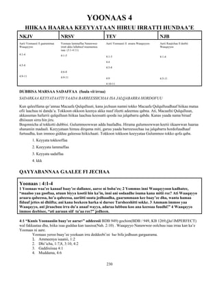 230
YOONAAS 4
HIIKAA HAARAA KEEYYATAAN HIRUU IRRATTI HUNDAA’E
NKJV NRSV TEV NJB
Aarii Yoonaasii fi gaarummaa
Waaqayyoo
4:1-4
4:5-8
4:9-11
Yoonaas lammaffaa Nanawwee
irratt akka lallabuuf waamamuu
isaa (3:1-4:11)
4:1-5
4:6-8
4:9-11
Aarii Yoonaasii fi araara Waaqayyoo
4:1-3
4:4
4:5-8
4:9
4:10-11
Aarii Raajichaa fi deebii
Waaqayyoo
4:1-4
4:5-11
DUBBISA MARSAA SADAFFAA (fuula vii irraa)
SADARKAA KEYYATAATTI YAADA BARREESSICHAA ISA JALQABARRA HORDOFUU
Kun qaleelfama qo’annaa Macaafa Qulqulluuti, kana jechuun namni tokko Macaafa Qulqulluudhaaf hiikaa mataa
ofii laachuu ni danda’a. Tokkoon okkoon keenya akka nuuf ifeetti adeemuu qabna. Ati, Macaafni Qulqulluun,
akkasumas hafurrii qulqulluun hiikaa laachuu keessatti qooda isa jalqabarra qabdu. Kanas yaada nama biraaf
dhiisuun sirra hin jiru.
Boqonnicha al tokkotti dubbisi. Gulummoowwan adda baafadhu. Hirama gulumoowwan keetii iikaawwan haaraa
shananiin madaali. Keeyyataan himuu dirqama miti, garuu yaada barreessichaa isa jalqabarra hordofuudhaaf
furtuudha, kun immoo gidduu galeessa hiikichaati. Tokkoon tokkoon keeyyataa Gulummoo tokko qofa qaba.
1. Keyyata tokkooffaa
2. Keeyyata lammaffaa
3. Keyyata sadaffaa
4. kkk
QAYYABANNAA GAALEE FI JECHAA
Yoonaas : 4:1-4
1 Yoonaas waa’ee kanaaf baay’ee dallanee, aaree ni boba’es; 2 Yommus inni Waaqayyoon kadhatee,
“maaloo yaa gooftaa, utuun biyya kootii hin ka’in, inni ani sodaadhe isuma kana mitii ree? Ati Waaqayyo
araara qabeessa, ho’a qabeessa, aariitti suuta jedhaadha, gaarummaan kee baay’ee dha, wanta hamaa
fiduuf jettes ni dhiifta; ani kana beekeen harka si dursee Tarsheeshitti sokke. 3 Ammam immoo yaa
Waaqayyo, ani jiraachuu irra du’a anaaf wayya, adaraa lubbuu koo ana keessaa fuudhi!” 4 Waaqayyo
immoo deebisee, “ati aaruun siif ta’aa ree?” jedheen.
4:1 “Kunis Yoonaasiin baay’ee aarse፥” addeessii BDB 949) gochim(BDB / 949, KB 1269,Qal IMPERFECT)
wal fakkaataa dha, hiika isaa guddaa kan taasisu(Nah. 2:10) . Waaqayyo Nanawwee oolchuu isaa irraa kan ka’e
Yoonaas ni aare.
Yoonaas yeroo baay’ee yookaan irra deddeebi’ee hxr bifa jedhuun gargaarama.
1. Ammeenya isaanii, 1:2
2. Dhi’icha, 1:7,8, 3:10, 4:2
3. Gaddisiisaa 4:1
4. Muddama, 4:6
 
