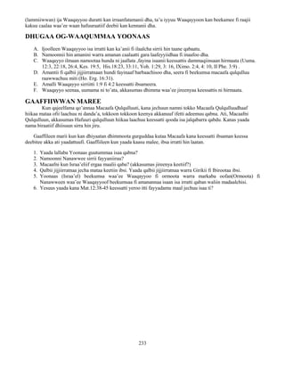 233
(lammiiwwan) ija Waaqayyoo duratti kan irraanfatamanii dha, ta’u iyyuu Waaqayyoon kan beekamee fi raajii
kakuu caalaa waa’ee waan hafuuraatiif deebii kan kennanii dha.
DHUGAA OG-WAAQUMMAA YOONAAS
A. Ijoolleen Waaqayyoo isa irratti kan ka’anii fi ilaalcha sirrii hin taane qabaatu.
B. Namoonnii hin amanini warra amanan caalaatti gara laafeyyiidhaa fi inaafoo dha.
C. Waaqayyo ilmaan namootaa hunda ni jaallata ,fayina isaanii keessattis dammaqiinsaan hirmaata (Uuma.
12:3, 22:18, 26:4, Kes. 19:5, His.18:23, 33:11, Yoh. 1:29, 3: 16, IXimo. 2:4, 4: 10, II Phe. 3:9) .
D. Amantii fi qalbii jijjiirratnaan hundi fayinaaf barbaachisoo dha, seera fi beekumsa macaafa qulqulluu
raawwachuu miti (Ho. Erg. 16:31).
E. Amalli Waaqayyo sirriitti 1:9 fi 4:2 keessatti ibsameera.
F. Waaqayyo seenaa, uumama ni to’ata, akkasumas dhimma waa’ee jireenyaa keessattis ni hirmaata.
GAAFFIIWWAN MAREE
Kun qajeelfama qo’annaa Macaafa Qulqulluuti, kana jechuun namni tokko Macaafa Qulqulluudhaaf
hiikaa mataa ofii laachuu ni danda’a, tokkoon tokkoon keenya akkanuuf ifetti adeemuu qabna. Ati, Macaafni
Qulqulluun, akkasumas Hafuuri qulqulluun hiikaa laachuu keessatti qooda isa jalqabarra qabdu. Kanas yaada
nama biraatiif dhiisuun sirra hin jiru.
Gaaffileen marii kun kan dhiyaatan dhimmoota gurguddaa kutaa Macaafa kana keessatti ibsaman keessa
deebitee akka ati yaadattuufi. Gaaffiileen kun yaada kaasu malee, ibsa irratti hin laatan.
1. Yaada lallaba Yoonaas guutummaa isaa qabna?
2. Namoonni Nanawwee sirrii fayyaniiruu?
3. Macaafni kun Israa’eliif ergaa maalii qaba? (akkasumas jireenya keetiif?)
4. Qalbii jijjiirratnaa jecha mataa keetiin ibsi. Yaada qalbii jijjiirratnaa warra Girikii fi Ibirootaa ibsi.
5. Yoonaas (Israa’el) beekumsa waa’ee Waaqayyoo fi ormoota warra markaba oofan(Ormoota) fi
Nanawween waa’ee Waaqayyoof beekumsaa fi amanannaa isaan isa irratti qaban waliin madaalchisi.
6. Yesuus yaada kana Mat.12:38-45 keessatti yeroo itti fayyadamu maal jechuu isaa ti?
 