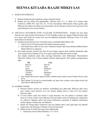 234
SEENSA KITAABA RAAJII MIIKIYAAS
I. MAQAA KITAABICHAA
A. Maqaan kitaabichaa kan mogafamee maqaa raajichaati fufeeti.
B. Maqaan kun kan Miika ibsa gabaabaadha. (Abboota firdii 17:1, 4, 1Mota 22:13 jechuun akka
Yaahiwwee (BDB 567) raajii Erm 26, 18 kara barreefamaa Hibirootaatiin hiikaa guutuu qaba
Miikiyaas kan jedhuu kan abbaa isaa eenyummaan isaa hin ibsamne, jechuun kan hiyyeessaa fi kan
maati badiyyaa ta’uun isaa kan balisuu
II. AKKAATAA KITAABICHI ITTIIN CALALAME (CANONIZATION) - kitaabni kun kan duraa
buutoota kan raajii kitaaba (Ecclesiasticus 49:10) kutaadha, jechuun Isa hangaa Milkiyaaswalitti qabe
ta’us garuu raajii Daani’eel, Faaruu Erm utuu hin dabalatiin jechuudha. Miikiyaas Ecclus 4:10 irratti
haala adda ta’en ibsameera.
A. Kitaabni kun kan dura bu’oota 12n kitaaba raajii isa tokkodha (Baba Bathra 14b).
1. Akka Isa Ermi fi Hizqeel jechuun kan kitaaba maraman argama.
2. Kan kitaaba kana aadaa isa kan warra Yihudoota kitaaba raajii duraa duubaan Babbaa Batiraa
(Baba Bathra) in calaqisiisa.
B. Kan kudha lamaanii yookaan kan dura bu’oota kitaaba raajoota duraa duubaan kitaabichaa akka
seena isaanitti duraa duubaan ta’eera, ta’us garuu yaadi kun rakkoollee murta’ee qaba.
Kan jalqaba kitaabonni jahan akka seer-luga barreefama warra Hibirootaatti Masooretikichi
(Masoretic Hebrew text) fi duraa duubaan Girikiin Septuwajeentii XXX gidduu garaagarummaa
qabu.
MT LXX
Hose’aa Hose’aa
Yo’el Amos
Amos Miikiyaas
Obaadiyaa Yo’el
Yoonaas Obaadiyaa
Miikiyaas Yoonaas
a. Kan kitaaba kana keessa ragaan kitaaba awaadinn duraa duuba yeroon kitaaba Hose’aa dura
ka’aa.
b. Barri kitaaba Yo’el baay’ee mormisiisadha, ani garuu bara yookaan warra jahaan booda kan
turee akka ta’edha kanan ibsu
III. SHARBEE /GENRE/
A. Barumsii hafuura Amosin yoo deebises, tooftaadhaan garu adda adda. Miikiyaas akka Amos
gosa walaloo nama harkisuu ta’uu yoo baatees dhugaa baay’ee cimaa ta’ee kan qabatee
himmoota qabu.
B. Ce’umsa tokkoo malee kan murtoo fi ergaa haroomsa wal cina qabuun in beekama (akka
Hose’aa fi Amos walaloo warra Hibiroota irraa kan dhufee amala wal qabataa kan callaqisiisuu
ta’u danda’a). Dhugaan halluu bifa lamaan kaafameera, guraachaa fi adiidhaan (barrefamaa
tooftaa ergamaa Yohannis kan wal fakkaatu).
C. Raajiin jun Waaqa kakuu Yaahiwwee irraa kan fudhate jaboo, miira gadi fagoo kan qabaniif
ergaan raajii saba Waaqayyo (Yihudaa fi Israa’eel) kenneraaf.
D. Miikiyaas kan itti fufani jiran raajii duree dubbateedha.
1. Samariyaan Asoriin akka kufifamtuu 1:5-7, 6:9-16
 